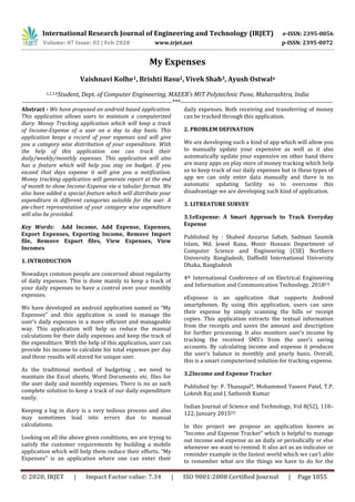 International Research Journal of Engineering and Technology (IRJET) e-ISSN: 2395-0056
Volume: 07 Issue: 02 | Feb 2020 www.irjet.net p-ISSN: 2395-0072
© 2020, IRJET | Impact Factor value: 7.34 | ISO 9001:2008 Certified Journal | Page 1055
My Expenses
Vaishnavi Kolhe1, Brishti Basu2, Vivek Shah3, Ayush Ostwal4
1,2,3,4Student, Dept. of Computer Engineering, MAEER’s MIT Polytechnic Pune, Maharashtra, India
---------------------------------------------------------------------***----------------------------------------------------------------------
Abstract - We have proposed an android based application.
This application allows users to maintain a computerized
diary. Money Tracking application which will keep a track
of Income-Expense of a user on a day to day basis. This
application keeps a record of your expenses and will give
you a category wise distribution of your expenditure. With
the help of this application one can track their
daily/weekly/monthly expenses. This application will also
has a feature which will help you stay on budget. If you
exceed that days expense it will give you a notification.
Money tracking application will generate report at the end
of month to show Income-Expense via a tabular format. We
also have added a special feature which will distribute your
expenditure in different categories suitable for the user. A
pie-chart representation of your category wise expenditure
will also be provided.
Key Words: Add Income, Add Expense, Expenses,
Export Expenses, Exporting Income, Remove Import
file, Remove Export files, View Expenses, View
Incomes
1. INTRODUCTION
Nowadays common people are concerned about regularity
of daily expenses. This is done mainly to keep a track of
your daily expenses to have a control over your monthly
expenses.
We have developed an android application named as “My
Expenses” and this application is used to manage the
user‘s daily expenses in a more efficient and manageable
way. This application will help us reduce the manual
calculations for their daily expenses and keep the track of
the expenditure. With the help of this application, user can
provide his income to calculate his total expenses per day
and these results will stored for unique user.
As the traditional method of budgeting , we need to
maintain the Excel sheets, Word Documents etc. files for
the user daily and monthly expenses. There is no as such
complete solution to keep a track of our daily expenditure
easily.
Keeping a log in diary is a very tedious process and also
may sometimes lead into errors due to manual
calculations.
Looking on all the above given conditions, we are trying to
satisfy the customer requirements by building a mobile
application which will help them reduce their efforts. “My
Expenses” is an application where one can enter their
daily expenses. Both receiving and transferring of money
can be tracked through this application.
2. PROBLEM DEFINATION
We are developing such a kind of app which will allow you
to manually update your expensive as well as it also
automatically update your expensive on other hand there
are many apps on play store of money tracking which help
us to keep track of our daily expenses but in these types of
app we can only enter data manually and there is no
automatic updating facility so to overcome this
disadvantage we are developing such kind of application.
3. LITREATURE SURVEY
3.1eExpense: A Smart Approach to Track Everyday
Expense
Published by : Shahed Anzarus Sabab, Sadman Saumik
Islam, Md. Jewel Rana, Monir Hossain Department of
Computer Science and Engineering (CSE) Northern
University Bangladesh, Daffodil International University
Dhaka, Bangladesh
4th International Conference of on Electrical Engineering
and Information and Communication Technology, 2018[1]
eExpnese is an application that supports Android
smartphones. By using this application, users can save
their expense by simply scanning the bills or receipt
copies. This application extracts the textual information
from the receipts and saves the amount and description
for further processing. It also monitors user’s income by
tracking the received SMS’s from the user’s saving
accounts. By calculating income and expense it produces
the user’s balance in monthly and yearly basis. Overall,
this is a smart computerized solution for tracking expense.
3.2Income and Expense Tracker
Published by: P. Thanapal*, Mohammed Yaseen Patel, T.P.
Lokesh Raj and J. Satheesh Kumar
Indian Journal of Science and Technology, Vol 8(S2), 118–
122, January 2015[2]
In this project we propose an application known as
“Income and Expense Tracker” which is helpful to manage
out income and expense as an daily or periodically or else
whenever we want to remind. It also act as an indicator or
reminder example in the fastest world which we can’t able
to remember what are the things we have to do for the
 