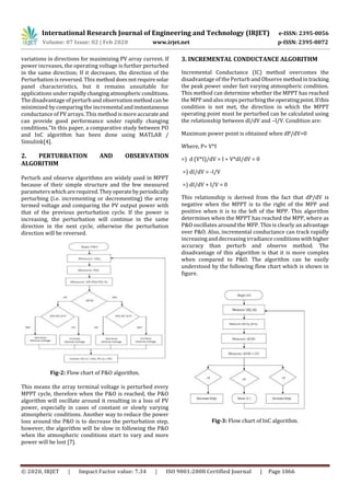 International Research Journal of Engineering and Technology (IRJET) e-ISSN: 2395-0056
Volume: 07 Issue: 02 | Feb 2020 www.irjet.net p-ISSN: 2395-0072
© 2020, IRJET | Impact Factor value: 7.34 | ISO 9001:2008 Certified Journal | Page 1066
variations in directions for maximizing PV array current. If
power increases, the operating voltage is further perturbed
in the same direction; If it decreases, the direction of the
Perturbation is reversed. This methoddoesnotrequiresolar
panel characteristics, but it remains unsuitable for
applications underrapidlychangingatmospheric conditions.
The disadvantage of perturb and observationmethodcan be
minimized by comparing the incremental andinstantaneous
conductance of PV arrays. This method is more accurateand
can provide good performance under rapidly changing
conditions.”In this paper, a comparative study between PO
and InC algorithm has been done using MATLAB /
Simulink[4].
2. PERTURBATION AND OBSERVATION
ALGORITHM
Perturb and observe algorithms are widely used in MPPT
because of their simple structure and the few measured
parameters which arerequired.Theyoperatebyperiodically
perturbing (i.e. incrementing or decrementing) the array
termed voltage and comparing the PV output power with
that of the previous perturbation cycle. If the power is
increasing, the perturbation will continue in the same
direction in the next cycle, otherwise the perturbation
direction will be reversed.
Fig-2: Flow chart of P&O algorithm.
This means the array terminal voltage is perturbed every
MPPT cycle, therefore when the P&O is reached, the P&O
algorithm will oscillate around it resulting in a loss of PV
power, especially in cases of constant or slowly varying
atmospheric conditions. Another way to reduce the power
loss around the P&O is to decrease the perturbation step,
however, the algorithm will be slow in following the P&O
when the atmospheric conditions start to vary and more
power will be lost [7].
3. INCREMENTAL CONDUCTANCE ALGORITHM
Incremental Conductance (IC) method overcomes the
disadvantage of the Perturb and Observe methodintracking
the peak power under fast varying atmospheric condition.
This method can determine whether the MPPT has reached
the MPP and also stops perturbingtheoperatingpoint.Ifthis
condition is not met, the direction in which the MPPT
operating point must be perturbed can be calculated using
the relationship between dl/dV and –I/V. Condition are:
Maximum power point is obtained when dP/dV=0
Where, P= V*I
=) d (V*I)/dV = I + V*dI/dV = 0
=) dI/dV = -I/V
=) dI/dV + I/V = 0
This relationship is derived from the fact that dP/dV is
negative when the MPPT is to the right of the MPP and
positive when it is to the left of the MPP. This algorithm
determines when the MPPT has reached the MPP, where as
P&O oscillates around the MPP. This is clearly an advantage
over P&O. Also, incremental conductance can track rapidly
increasing and decreasing irradiance conditions withhigher
accuracy than perturb and observe method. The
disadvantage of this algorithm is that it is more complex
when compared to P&O. The algorithm can be easily
understood by the following flow chart which is shown in
figure.
Fig-3: Flow chart of InC algorithm.
 