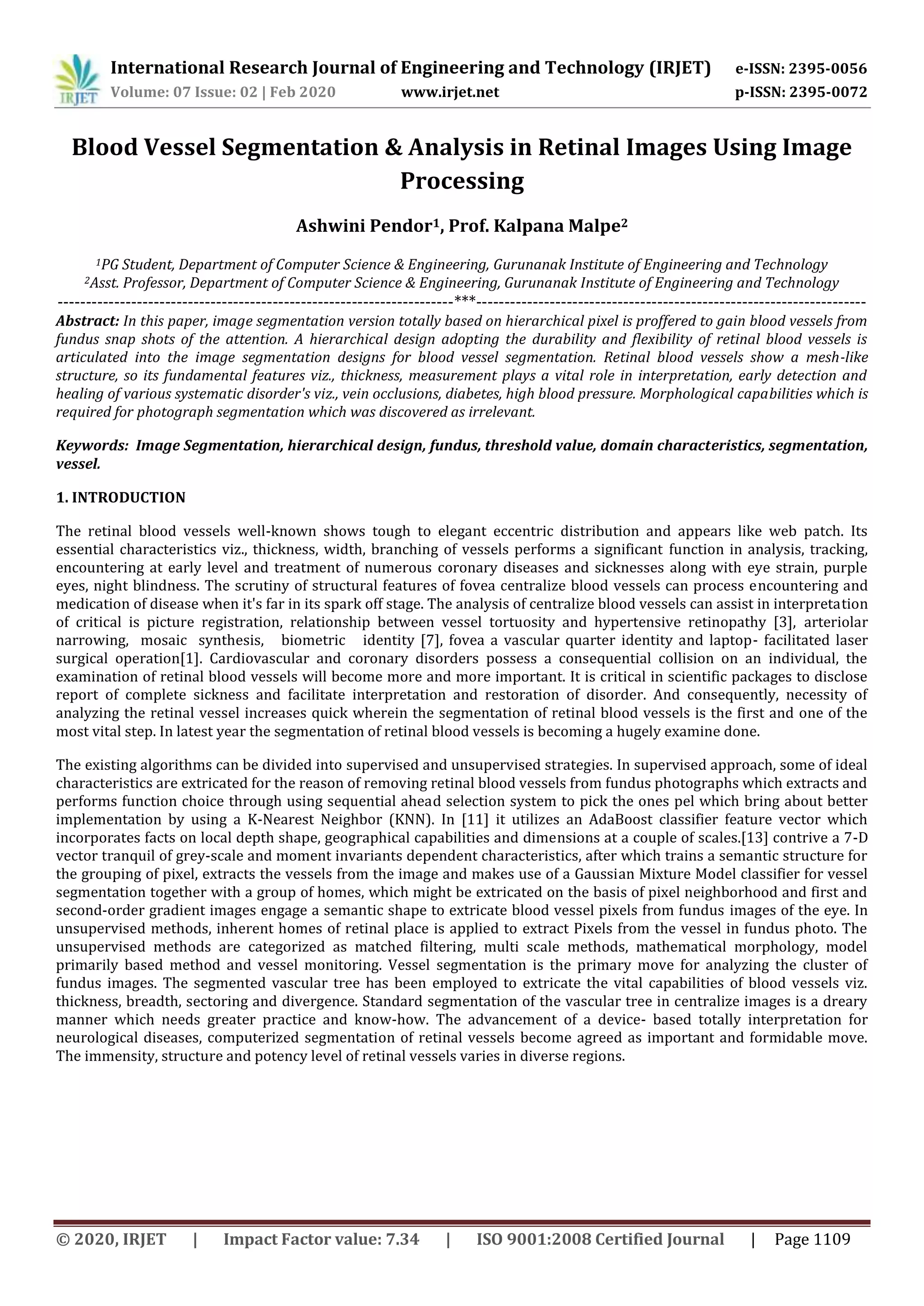 International Research Journal of Engineering and Technology (IRJET) e-ISSN: 2395-0056
Volume: 07 Issue: 02 | Feb 2020 www.irjet.net p-ISSN: 2395-0072
© 2020, IRJET | Impact Factor value: 7.34 | ISO 9001:2008 Certified Journal | Page 1109
Blood Vessel Segmentation & Analysis in Retinal Images Using Image
Processing
Ashwini Pendor1, Prof. Kalpana Malpe2
1PG Student, Department of Computer Science & Engineering, Gurunanak Institute of Engineering and Technology
2Asst. Professor, Department of Computer Science & Engineering, Gurunanak Institute of Engineering and Technology
----------------------------------------------------------------------***---------------------------------------------------------------------
Abstract: In this paper, image segmentation version totally based on hierarchical pixel is proffered to gain blood vessels from
fundus snap shots of the attention. A hierarchical design adopting the durability and flexibility of retinal blood vessels is
articulated into the image segmentation designs for blood vessel segmentation. Retinal blood vessels show a mesh-like
structure, so its fundamental features viz., thickness, measurement plays a vital role in interpretation, early detection and
healing of various systematic disorder's viz., vein occlusions, diabetes, high blood pressure. Morphological capabilities which is
required for photograph segmentation which was discovered as irrelevant.
Keywords: Image Segmentation, hierarchical design, fundus, threshold value, domain characteristics, segmentation,
vessel.
1. INTRODUCTION
The retinal blood vessels well-known shows tough to elegant eccentric distribution and appears like web patch. Its
essential characteristics viz., thickness, width, branching of vessels performs a significant function in analysis, tracking,
encountering at early level and treatment of numerous coronary diseases and sicknesses along with eye strain, purple
eyes, night blindness. The scrutiny of structural features of fovea centralize blood vessels can process encountering and
medication of disease when it's far in its spark off stage. The analysis of centralize blood vessels can assist in interpretation
of critical is picture registration, relationship between vessel tortuosity and hypertensive retinopathy [3], arteriolar
narrowing, mosaic synthesis, biometric identity [7], fovea a vascular quarter identity and laptop- facilitated laser
surgical operation[1]. Cardiovascular and coronary disorders possess a consequential collision on an individual, the
examination of retinal blood vessels will become more and more important. It is critical in scientific packages to disclose
report of complete sickness and facilitate interpretation and restoration of disorder. And consequently, necessity of
analyzing the retinal vessel increases quick wherein the segmentation of retinal blood vessels is the first and one of the
most vital step. In latest year the segmentation of retinal blood vessels is becoming a hugely examine done.
The existing algorithms can be divided into supervised and unsupervised strategies. In supervised approach, some of ideal
characteristics are extricated for the reason of removing retinal blood vessels from fundus photographs which extracts and
performs function choice through using sequential ahead selection system to pick the ones pel which bring about better
implementation by using a K-Nearest Neighbor (KNN). In [11] it utilizes an AdaBoost classifier feature vector which
incorporates facts on local depth shape, geographical capabilities and dimensions at a couple of scales.[13] contrive a 7-D
vector tranquil of grey-scale and moment invariants dependent characteristics, after which trains a semantic structure for
the grouping of pixel, extracts the vessels from the image and makes use of a Gaussian Mixture Model classifier for vessel
segmentation together with a group of homes, which might be extricated on the basis of pixel neighborhood and first and
second-order gradient images engage a semantic shape to extricate blood vessel pixels from fundus images of the eye. In
unsupervised methods, inherent homes of retinal place is applied to extract Pixels from the vessel in fundus photo. The
unsupervised methods are categorized as matched filtering, multi scale methods, mathematical morphology, model
primarily based method and vessel monitoring. Vessel segmentation is the primary move for analyzing the cluster of
fundus images. The segmented vascular tree has been employed to extricate the vital capabilities of blood vessels viz.
thickness, breadth, sectoring and divergence. Standard segmentation of the vascular tree in centralize images is a dreary
manner which needs greater practice and know-how. The advancement of a device- based totally interpretation for
neurological diseases, computerized segmentation of retinal vessels become agreed as important and formidable move.
The immensity, structure and potency level of retinal vessels varies in diverse regions.
 
