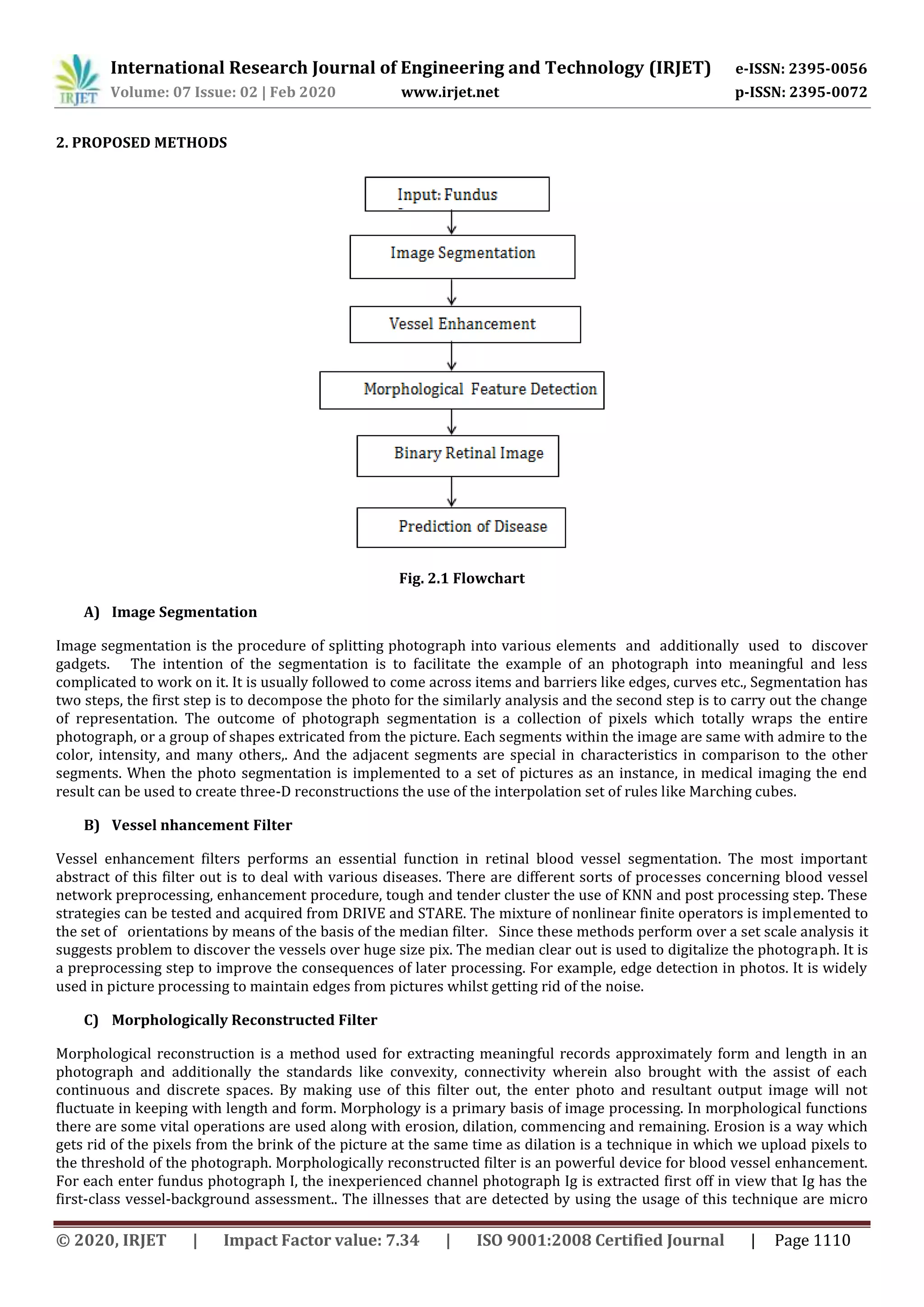 International Research Journal of Engineering and Technology (IRJET) e-ISSN: 2395-0056
Volume: 07 Issue: 02 | Feb 2020 www.irjet.net p-ISSN: 2395-0072
© 2020, IRJET | Impact Factor value: 7.34 | ISO 9001:2008 Certified Journal | Page 1110
2. PROPOSED METHODS
Fig. 2.1 Flowchart
A) Image Segmentation
Image segmentation is the procedure of splitting photograph into various elements and additionally used to discover
gadgets. The intention of the segmentation is to facilitate the example of an photograph into meaningful and less
complicated to work on it. It is usually followed to come across items and barriers like edges, curves etc., Segmentation has
two steps, the first step is to decompose the photo for the similarly analysis and the second step is to carry out the change
of representation. The outcome of photograph segmentation is a collection of pixels which totally wraps the entire
photograph, or a group of shapes extricated from the picture. Each segments within the image are same with admire to the
color, intensity, and many others,. And the adjacent segments are special in characteristics in comparison to the other
segments. When the photo segmentation is implemented to a set of pictures as an instance, in medical imaging the end
result can be used to create three-D reconstructions the use of the interpolation set of rules like Marching cubes.
B) Vessel nhancement Filter
Vessel enhancement filters performs an essential function in retinal blood vessel segmentation. The most important
abstract of this filter out is to deal with various diseases. There are different sorts of processes concerning blood vessel
network preprocessing, enhancement procedure, tough and tender cluster the use of KNN and post processing step. These
strategies can be tested and acquired from DRIVE and STARE. The mixture of nonlinear finite operators is implemented to
the set of orientations by means of the basis of the median filter. Since these methods perform over a set scale analysis it
suggests problem to discover the vessels over huge size pix. The median clear out is used to digitalize the photograph. It is
a preprocessing step to improve the consequences of later processing. For example, edge detection in photos. It is widely
used in picture processing to maintain edges from pictures whilst getting rid of the noise.
C) Morphologically Reconstructed Filter
Morphological reconstruction is a method used for extracting meaningful records approximately form and length in an
photograph and additionally the standards like convexity, connectivity wherein also brought with the assist of each
continuous and discrete spaces. By making use of this filter out, the enter photo and resultant output image will not
fluctuate in keeping with length and form. Morphology is a primary basis of image processing. In morphological functions
there are some vital operations are used along with erosion, dilation, commencing and remaining. Erosion is a way which
gets rid of the pixels from the brink of the picture at the same time as dilation is a technique in which we upload pixels to
the threshold of the photograph. Morphologically reconstructed filter is an powerful device for blood vessel enhancement.
For each enter fundus photograph I, the inexperienced channel photograph Ig is extracted first off in view that Ig has the
first-class vessel-background assessment.. The illnesses that are detected by using the usage of this technique are micro
 