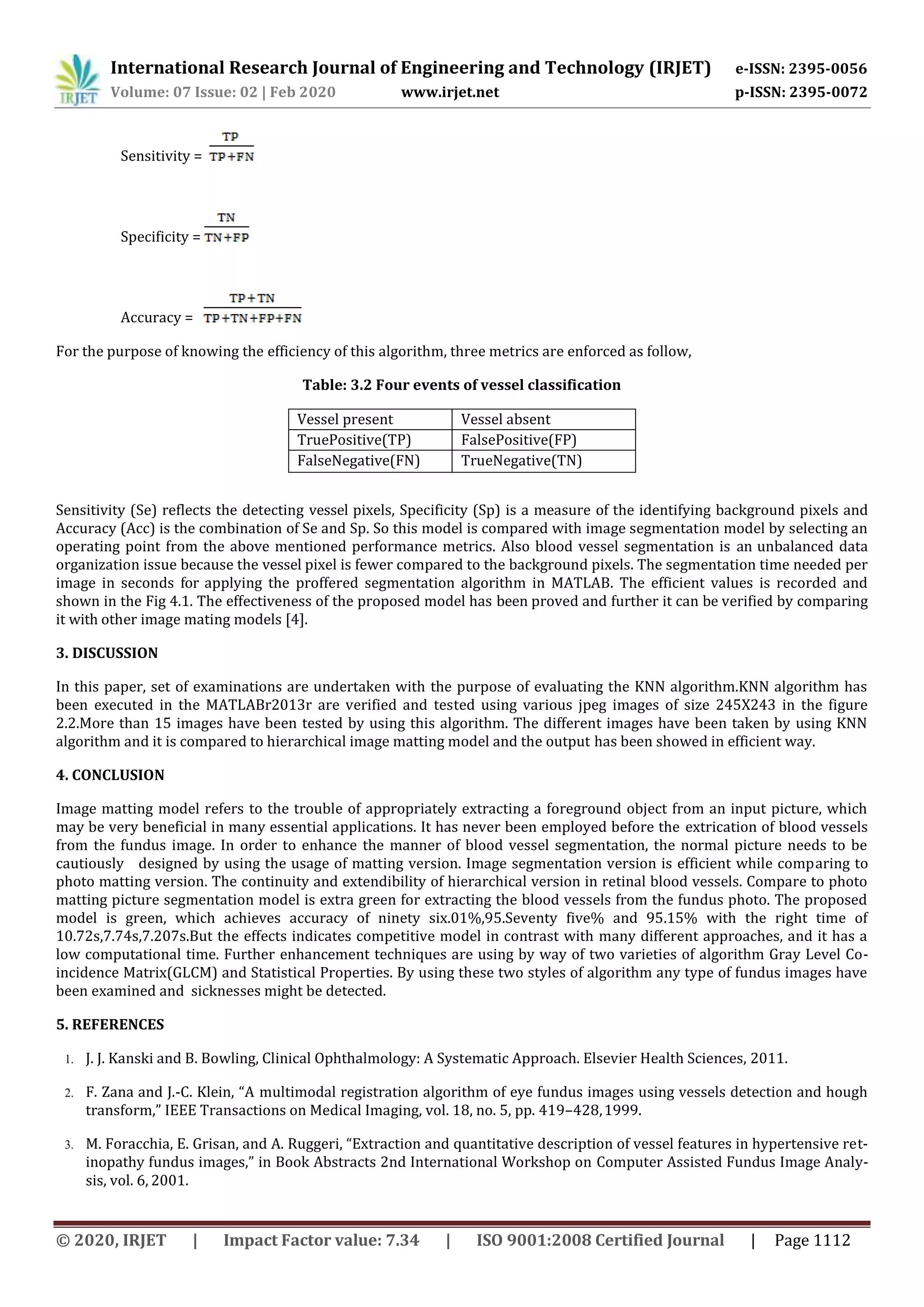 International Research Journal of Engineering and Technology (IRJET) e-ISSN: 2395-0056
Volume: 07 Issue: 02 | Feb 2020 www.irjet.net p-ISSN: 2395-0072
© 2020, IRJET | Impact Factor value: 7.34 | ISO 9001:2008 Certified Journal | Page 1112
Sensitivity =
Specificity =
Accuracy =
For the purpose of knowing the efficiency of this algorithm, three metrics are enforced as follow,
Table: 3.2 Four events of vessel classification
Vessel present Vessel absent
TruePositive(TP) FalsePositive(FP)
FalseNegative(FN) TrueNegative(TN)
Sensitivity (Se) reflects the detecting vessel pixels, Specificity (Sp) is a measure of the identifying background pixels and
Accuracy (Acc) is the combination of Se and Sp. So this model is compared with image segmentation model by selecting an
operating point from the above mentioned performance metrics. Also blood vessel segmentation is an unbalanced data
organization issue because the vessel pixel is fewer compared to the background pixels. The segmentation time needed per
image in seconds for applying the proffered segmentation algorithm in MATLAB. The efficient values is recorded and
shown in the Fig 4.1. The effectiveness of the proposed model has been proved and further it can be verified by comparing
it with other image mating models [4].
3. DISCUSSION
In this paper, set of examinations are undertaken with the purpose of evaluating the KNN algorithm.KNN algorithm has
been executed in the MATLABr2013r are verified and tested using various jpeg images of size 245X243 in the figure
2.2.More than 15 images have been tested by using this algorithm. The different images have been taken by using KNN
algorithm and it is compared to hierarchical image matting model and the output has been showed in efficient way.
4. CONCLUSION
Image matting model refers to the trouble of appropriately extracting a foreground object from an input picture, which
may be very beneficial in many essential applications. It has never been employed before the extrication of blood vessels
from the fundus image. In order to enhance the manner of blood vessel segmentation, the normal picture needs to be
cautiously designed by using the usage of matting version. Image segmentation version is efficient while comparing to
photo matting version. The continuity and extendibility of hierarchical version in retinal blood vessels. Compare to photo
matting picture segmentation model is extra green for extracting the blood vessels from the fundus photo. The proposed
model is green, which achieves accuracy of ninety six.01%,95.Seventy five% and 95.15% with the right time of
10.72s,7.74s,7.207s.But the effects indicates competitive model in contrast with many different approaches, and it has a
low computational time. Further enhancement techniques are using by way of two varieties of algorithm Gray Level Co-
incidence Matrix(GLCM) and Statistical Properties. By using these two styles of algorithm any type of fundus images have
been examined and sicknesses might be detected.
5. REFERENCES
1. J. J. Kanski and B. Bowling, Clinical Ophthalmology: A Systematic Approach. Elsevier Health Sciences, 2011.
2. F. Zana and J.-C. Klein, “A multimodal registration algorithm of eye fundus images using vessels detection and hough
transform,” IEEE Transactions on Medical Imaging, vol. 18, no. 5, pp. 419–428,1999.
3. M. Foracchia, E. Grisan, and A. Ruggeri, “Extraction and quantitative description of vessel features in hypertensive ret-
inopathy fundus images,” in Book Abstracts 2nd International Workshop on Computer Assisted Fundus Image Analy-
sis, vol. 6, 2001.
 