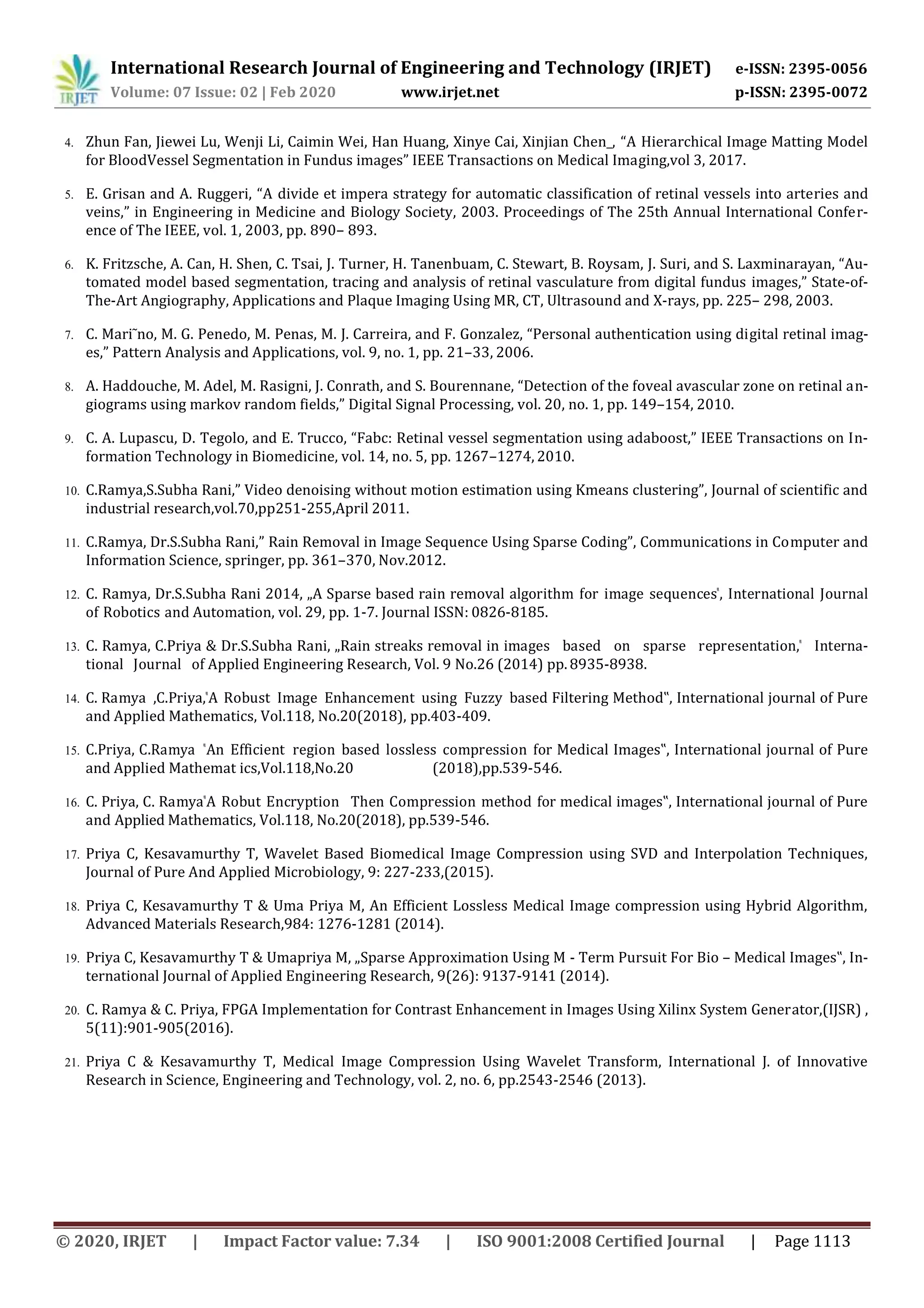 International Research Journal of Engineering and Technology (IRJET) e-ISSN: 2395-0056
Volume: 07 Issue: 02 | Feb 2020 www.irjet.net p-ISSN: 2395-0072
© 2020, IRJET | Impact Factor value: 7.34 | ISO 9001:2008 Certified Journal | Page 1113
4. Zhun Fan, Jiewei Lu, Wenji Li, Caimin Wei, Han Huang, Xinye Cai, Xinjian Chen_, “A Hierarchical Image Matting Model
for BloodVessel Segmentation in Fundus images” IEEE Transactions on Medical Imaging,vol 3, 2017.
5. E. Grisan and A. Ruggeri, “A divide et impera strategy for automatic classification of retinal vessels into arteries and
veins,” in Engineering in Medicine and Biology Society, 2003. Proceedings of The 25th Annual International Confer-
ence of The IEEE, vol. 1, 2003, pp. 890– 893.
6. K. Fritzsche, A. Can, H. Shen, C. Tsai, J. Turner, H. Tanenbuam, C. Stewart, B. Roysam, J. Suri, and S. Laxminarayan, “Au-
tomated model based segmentation, tracing and analysis of retinal vasculature from digital fundus images,” State-of-
The-Art Angiography, Applications and Plaque Imaging Using MR, CT, Ultrasound and X-rays, pp. 225– 298, 2003.
7. C. Mari˜no, M. G. Penedo, M. Penas, M. J. Carreira, and F. Gonzalez, “Personal authentication using digital retinal imag-
es,” Pattern Analysis and Applications, vol. 9, no. 1, pp. 21–33, 2006.
8. A. Haddouche, M. Adel, M. Rasigni, J. Conrath, and S. Bourennane, “Detection of the foveal avascular zone on retinal an-
giograms using markov random fields,” Digital Signal Processing, vol. 20, no. 1, pp. 149–154, 2010.
9. C. A. Lupascu, D. Tegolo, and E. Trucco, “Fabc: Retinal vessel segmentation using adaboost,” IEEE Transactions on In-
formation Technology in Biomedicine, vol. 14, no. 5, pp. 1267–1274, 2010.
10. C.Ramya,S.Subha Rani,” Video denoising without motion estimation using Kmeans clustering”, Journal of scientific and
industrial research,vol.70,pp251-255,April 2011.
11. C.Ramya, Dr.S.Subha Rani,” Rain Removal in Image Sequence Using Sparse Coding”, Communications in Computer and
Information Science, springer, pp. 361–370, Nov.2012.
12. C. Ramya, Dr.S.Subha Rani 2014, „A Sparse based rain removal algorithm for image sequences‟, International Journal
of Robotics and Automation, vol. 29, pp. 1-7. Journal ISSN: 0826-8185.
13. C. Ramya, C.Priya & Dr.S.Subha Rani, „Rain streaks removal in images based on sparse representation,‟ Interna-
tional Journal of Applied Engineering Research, Vol. 9 No.26 (2014) pp. 8935-8938.
14. C. Ramya ,C.Priya,‟A Robust Image Enhancement using Fuzzy based Filtering Method‟, International journal of Pure
and Applied Mathematics, Vol.118, No.20(2018), pp.403-409.
15. C.Priya, C.Ramya ‟An Efficient region based lossless compression for Medical Images‟, International journal of Pure
and Applied Mathemat ics,Vol.118,No.20 (2018),pp.539-546.
16. C. Priya, C. Ramya‟A Robut Encryption Then Compression method for medical images‟, International journal of Pure
and Applied Mathematics, Vol.118, No.20(2018), pp.539-546.
17. Priya C, Kesavamurthy T, Wavelet Based Biomedical Image Compression using SVD and Interpolation Techniques,
Journal of Pure And Applied Microbiology, 9: 227-233,(2015).
18. Priya C, Kesavamurthy T & Uma Priya M, An Efficient Lossless Medical Image compression using Hybrid Algorithm,
Advanced Materials Research,984: 1276-1281 (2014).
19. Priya C, Kesavamurthy T & Umapriya M, „Sparse Approximation Using M - Term Pursuit For Bio – Medical Images‟, In-
ternational Journal of Applied Engineering Research, 9(26): 9137-9141 (2014).
20. C. Ramya & C. Priya, FPGA Implementation for Contrast Enhancement in Images Using Xilinx System Generator,(IJSR) ,
5(11):901-905(2016).
21. Priya C & Kesavamurthy T, Medical Image Compression Using Wavelet Transform, International J. of Innovative
Research in Science, Engineering and Technology, vol. 2, no. 6, pp.2543-2546 (2013).
 