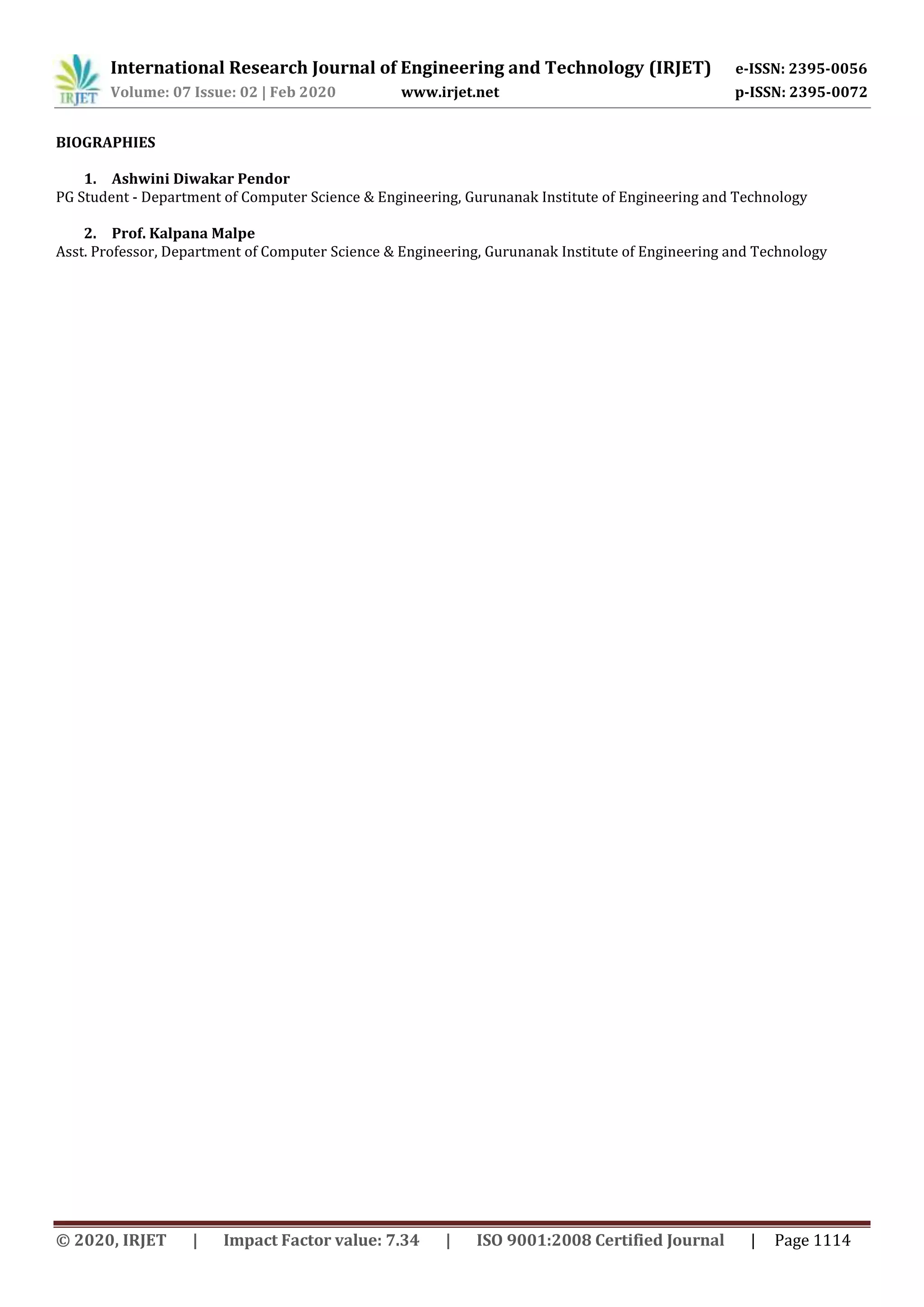 International Research Journal of Engineering and Technology (IRJET) e-ISSN: 2395-0056
Volume: 07 Issue: 02 | Feb 2020 www.irjet.net p-ISSN: 2395-0072
© 2020, IRJET | Impact Factor value: 7.34 | ISO 9001:2008 Certified Journal | Page 1114
BIOGRAPHIES
1. Ashwini Diwakar Pendor
PG Student - Department of Computer Science & Engineering, Gurunanak Institute of Engineering and Technology
2. Prof. Kalpana Malpe
Asst. Professor, Department of Computer Science & Engineering, Gurunanak Institute of Engineering and Technology
 