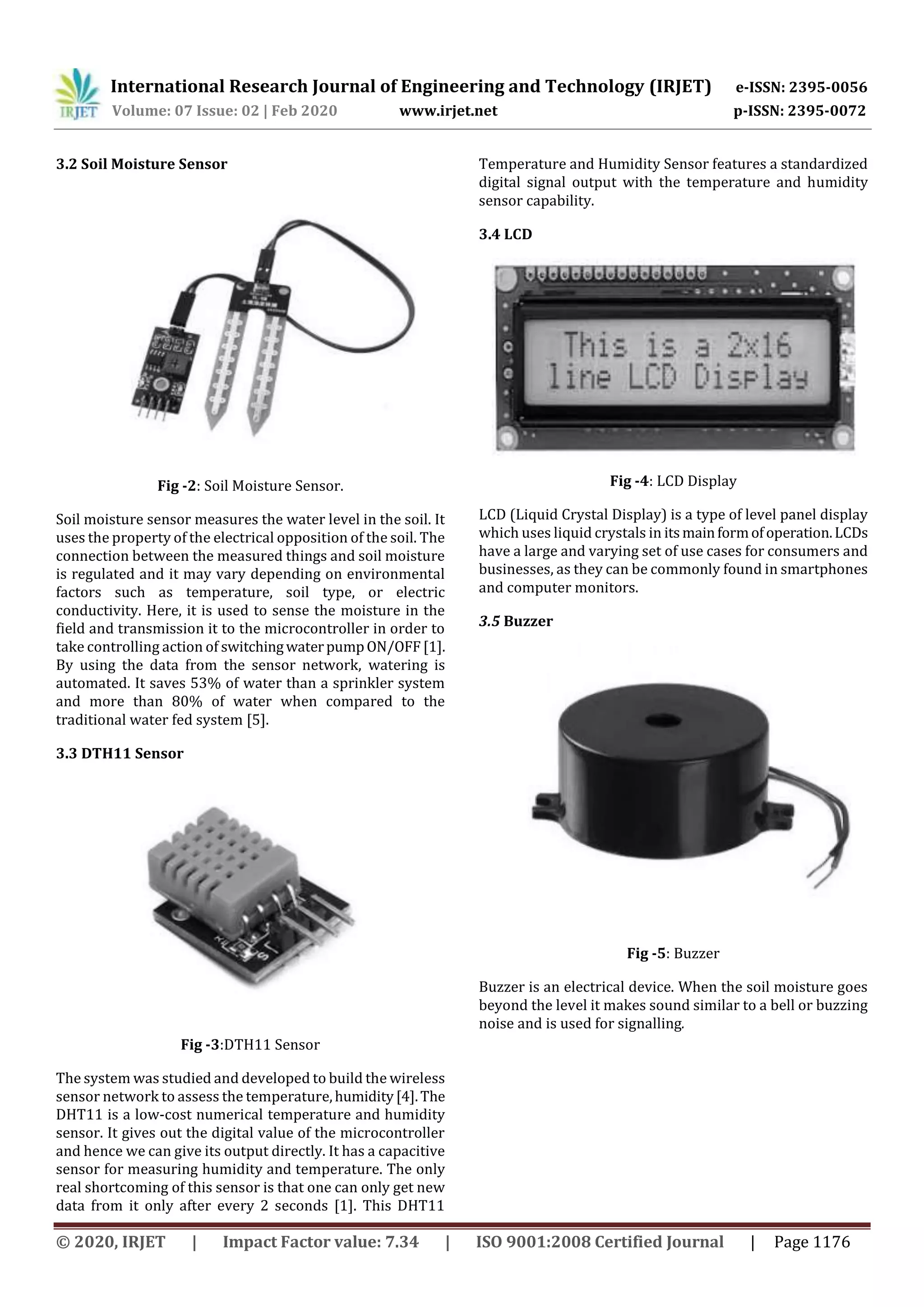 International Research Journal of Engineering and Technology (IRJET) e-ISSN: 2395-0056
Volume: 07 Issue: 02 | Feb 2020 www.irjet.net p-ISSN: 2395-0072
© 2020, IRJET | Impact Factor value: 7.34 | ISO 9001:2008 Certified Journal | Page 1176
3.2 Soil Moisture Sensor
Fig -2: Soil Moisture Sensor.
Soil moisture sensor measures the water level in the soil. It
uses the property of the electrical opposition of the soil. The
connection between the measured things and soil moisture
is regulated and it may vary depending on environmental
factors such as temperature, soil type, or electric
conductivity. Here, it is used to sense the moisture in the
field and transmission it to the microcontroller in order to
take controlling action of switchingwaterpumpON/OFF[1].
By using the data from the sensor network, watering is
automated. It saves 53% of water than a sprinkler system
and more than 80% of water when compared to the
traditional water fed system [5].
3.3 DTH11 Sensor
Fig -3:DTH11 Sensor
The system was studied and developed to build the wireless
sensor network to assess the temperature,humidity[4].The
DHT11 is a low-cost numerical temperature and humidity
sensor. It gives out the digital value of the microcontroller
and hence we can give its output directly. It has a capacitive
sensor for measuring humidity and temperature. The only
real shortcoming of this sensor is that one can only get new
data from it only after every 2 seconds [1]. This DHT11
Temperature and Humidity Sensor features a standardized
digital signal output with the temperature and humidity
sensor capability.
3.4 LCD
Fig -4: LCD Display
LCD (Liquid Crystal Display) is a type of level panel display
which uses liquid crystals in itsmainformofoperation.LCDs
have a large and varying set of use cases for consumers and
businesses, as they can be commonly found in smartphones
and computer monitors.
3.5 Buzzer
Fig -5: Buzzer
Buzzer is an electrical device. When the soil moisture goes
beyond the level it makes sound similar to a bell or buzzing
noise and is used for signalling.
 