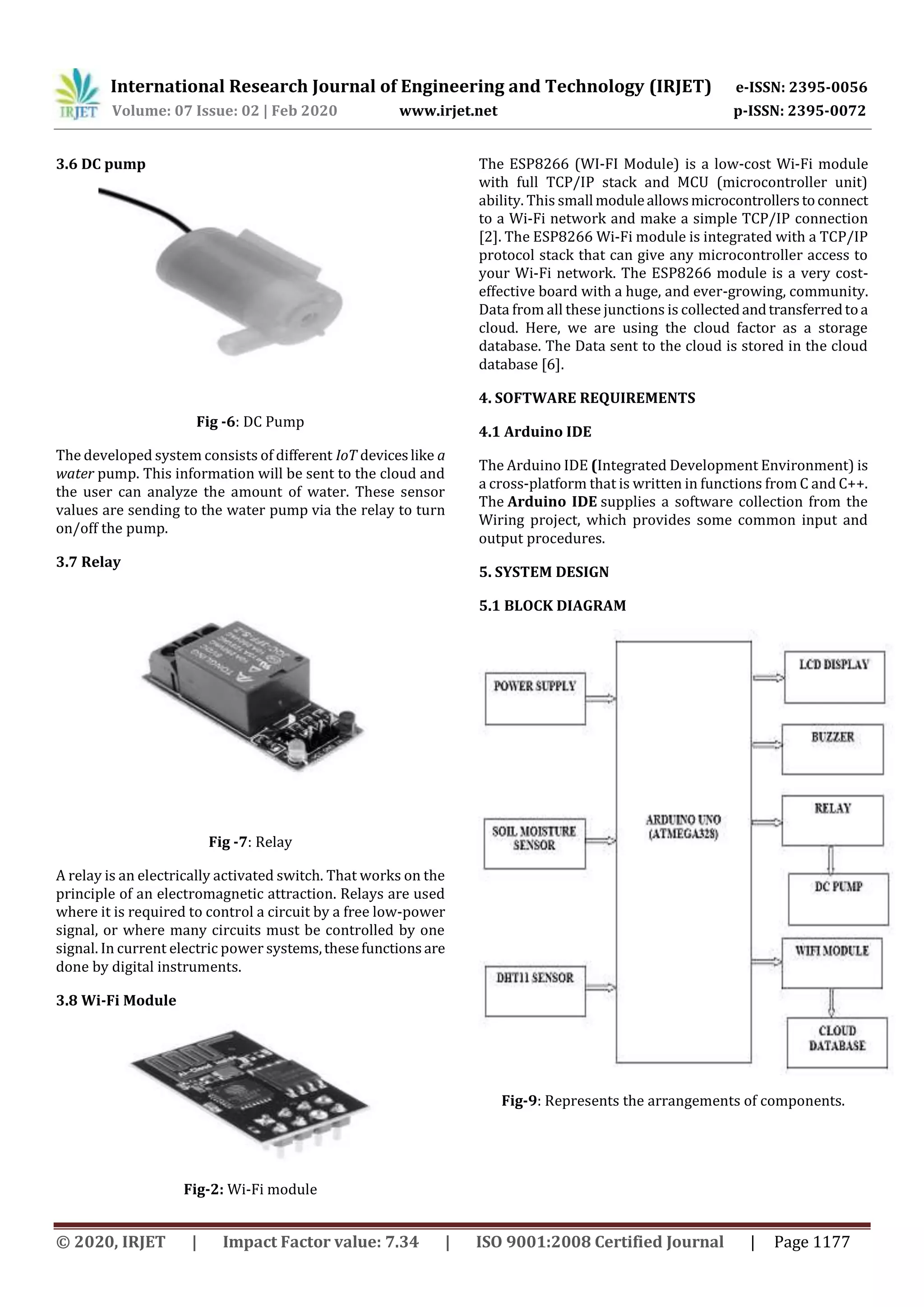International Research Journal of Engineering and Technology (IRJET) e-ISSN: 2395-0056
Volume: 07 Issue: 02 | Feb 2020 www.irjet.net p-ISSN: 2395-0072
© 2020, IRJET | Impact Factor value: 7.34 | ISO 9001:2008 Certified Journal | Page 1177
3.6 DC pump
Fig -6: DC Pump
The developed system consists of different IoT deviceslike a
water pump. This information will be sent to the cloud and
the user can analyze the amount of water. These sensor
values are sending to the water pump via the relay to turn
on/off the pump.
3.7 Relay
Fig -7: Relay
A relay is an electrically activated switch. That works on the
principle of an electromagnetic attraction. Relays are used
where it is required to control a circuit by a free low-power
signal, or where many circuits must be controlled by one
signal. In current electric power systems,thesefunctionsare
done by digital instruments.
3.8 Wi-Fi Module
Fig-2: Wi-Fi module
The ESP8266 (WI-FI Module) is a low-cost Wi-Fi module
with full TCP/IP stack and MCU (microcontroller unit)
ability. This small moduleallowsmicrocontrollerstoconnect
to a Wi-Fi network and make a simple TCP/IP connection
[2]. The ESP8266 Wi-Fi module is integrated with a TCP/IP
protocol stack that can give any microcontroller access to
your Wi-Fi network. The ESP8266 module is a very cost-
effective board with a huge, and ever-growing, community.
Data from all these junctions is collectedandtransferredtoa
cloud. Here, we are using the cloud factor as a storage
database. The Data sent to the cloud is stored in the cloud
database [6].
4. SOFTWARE REQUIREMENTS
4.1 Arduino IDE
The Arduino IDE (Integrated Development Environment) is
a cross-platform that is written in functions from C and C++.
The Arduino IDE supplies a software collection from the
Wiring project, which provides some common input and
output procedures.
5. SYSTEM DESIGN
5.1 BLOCK DIAGRAM
Fig-9: Represents the arrangements of components.
 