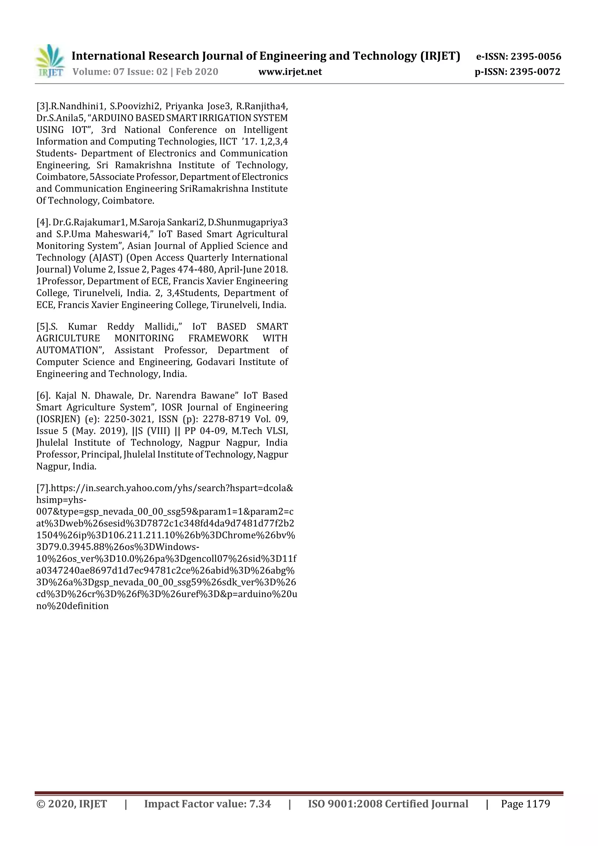 International Research Journal of Engineering and Technology (IRJET) e-ISSN: 2395-0056
Volume: 07 Issue: 02 | Feb 2020 www.irjet.net p-ISSN: 2395-0072
© 2020, IRJET | Impact Factor value: 7.34 | ISO 9001:2008 Certified Journal | Page 1179
[3].R.Nandhini1, S.Poovizhi2, Priyanka Jose3, R.Ranjitha4,
Dr.S.Anila5, “ARDUINO BASEDSMARTIRRIGATION SYSTEM
USING IOT”, 3rd National Conference on Intelligent
Information and Computing Technologies, IICT ’17. 1,2,3,4
Students- Department of Electronics and Communication
Engineering, Sri Ramakrishna Institute of Technology,
Coimbatore,5AssociateProfessor,DepartmentofElectronics
and Communication Engineering SriRamakrishna Institute
Of Technology, Coimbatore.
[4]. Dr.G.Rajakumar1,M.Saroja Sankari2,D.Shunmugapriya3
and S.P.Uma Maheswari4,” IoT Based Smart Agricultural
Monitoring System”, Asian Journal of Applied Science and
Technology (AJAST) (Open Access Quarterly International
Journal) Volume 2, Issue 2, Pages 474-480, April-June 2018.
1Professor, Department of ECE, Francis Xavier Engineering
College, Tirunelveli, India. 2, 3,4Students, Department of
ECE, Francis Xavier Engineering College, Tirunelveli, India.
[5].S. Kumar Reddy Mallidi,,” IoT BASED SMART
AGRICULTURE MONITORING FRAMEWORK WITH
AUTOMATION”, Assistant Professor, Department of
Computer Science and Engineering, Godavari Institute of
Engineering and Technology, India.
[6]. Kajal N. Dhawale, Dr. Narendra Bawane” IoT Based
Smart Agriculture System”, IOSR Journal of Engineering
(IOSRJEN) (e): 2250-3021, ISSN (p): 2278-8719 Vol. 09,
Issue 5 (May. 2019), ||S (VIII) || PP 04-09, M.Tech VLSI,
Jhulelal Institute of Technology, Nagpur Nagpur, India
Professor, Principal, Jhulelal InstituteofTechnology,Nagpur
Nagpur, India.
[7].https://in.search.yahoo.com/yhs/search?hspart=dcola&
hsimp=yhs-
007&type=gsp_nevada_00_00_ssg59&param1=1&param2=c
at%3Dweb%26sesid%3D7872c1c348fd4da9d7481d77f2b2
1504%26ip%3D106.211.211.10%26b%3DChrome%26bv%
3D79.0.3945.88%26os%3DWindows-
10%26os_ver%3D10.0%26pa%3Dgencoll07%26sid%3D11f
a0347240ae8697d1d7ec94781c2ce%26abid%3D%26abg%
3D%26a%3Dgsp_nevada_00_00_ssg59%26sdk_ver%3D%26
cd%3D%26cr%3D%26f%3D%26uref%3D&p=arduino%20u
no%20definition
 
