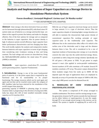Analysis and Implementation of Super Capacitors as a Storage Device in
Standalone Photovoltaic System
Pawan choudhary1, Geetanjali Meghwal2, Garima vyas3, Dr Monika vardia4
1,2,3,4(EE DEPARTMENT GITS, UDAIPUR)
-------------------------------------------------------------***------------------------------------------------------------
Abstract- Solar energy is the direct derivative from sun which
can be harnessed through photovoltaic(PV) cells.Stand alone PV
system make use of batteries as a storage unit.Careful steps are
taken in this regard to protect the battery and make its charging
effective. One of the best options for storage unit as compared
to the batteries is super capacitors. Also its power density is
high. It enhances system overall efficiency. Super capacitor have
better performance characteristics and less charging time than.
This work lucidly explains the analysis and comparative studies
between batteries and super capacitors in terms of get charging
time considering solar irradiance varying at time and being
constant. The load voltage and current are described too. Using
the MATLAB/SIMULINK platform the stand alone PV system
(300W) is simulated.
Keywords- super capacitors , stand-alone PV , renewable
power generating system , Capacitor Fundamental .
I. Introduction- Energy is one of the most fundamental
parts of universe. It is the prime aspect that is required by any
functional unit for its sustainability or its proper
functioning. The energy resources which can be used again and
again and can that can be recycled comes under the category of
RES. Sambhar Lake has been selected for the installation of the
world’s largest Solar plant the
generating capacity of 4000GW is planning stage. In current
situation India is progressing in the direction of using more RES.
India has about 28.1 GW of total installed renewable energy
capacity as of 31 marches 2013.
Power Conditioning Unit
DC Load
Charge Controller
Figure-1 Single Line Diagram of 300W Stand- Alone PV System
With the use of Super capacitors electrical charge can be stored
in large amount. It is a type of electronic device. Thus the
super capacitors despite of attaining higher energy densities are
still able to maintain the characteristic high power density of
conventional capacitors. The working principle of super
capacitor same as the traditionally used capacitor. The
difference lies in the construction effect office of it which is the
surface area of the electrodes used is large and the distance
between them is less. The cell is considered to be a one of
important medium of harnessing solar energy as it can directly
converts the solar rays into the useful electrical energy. Hence,
it provided us with a long term energy solution. Specifically one
PV cell gives a 3W power at 5VDC. To get power in ample
amount it must abe applied in series-parallel combinations.
Several numbers of PV cells constitute a PV module. Several PV
modules constitute a PV array. The power output obtained from
these modules ranges from few watts up to 300W. All this
depends upon the type of applications these are employed in.
Basically an array of it provides the output of 100W to kW. Also,
II. MODELLING OF 300W STAND-ALONE
PHOTOVOLATIC SYSTEM
The system is comprised of PV arrays arranged in
suitable combination. The device used for storing energy in case
PV Module
OR
With
Battery
With
Supercapacitor
Inverter
the generation of power by PV system exceeds the load demand
can be either battery or supercapacitors. In case the supply
through PV is not enough stored energy in this devices can be
utilized. The system is capable of supplying DC as well as AC
loads.
AC Load
now a day’s MW power can also be obtained from itǤ
International Research Journal of Engineering and Technology (IRJET) e-ISSN: 2395-0056
Volume: 07 Issue: 02 | Feb 2020 www.irjet.net p-ISSN: 2395-0072
© 2020, IRJET | Impact Factor value: 7.34 | ISO 9001:2008 Certified Journal | Page 1185
 