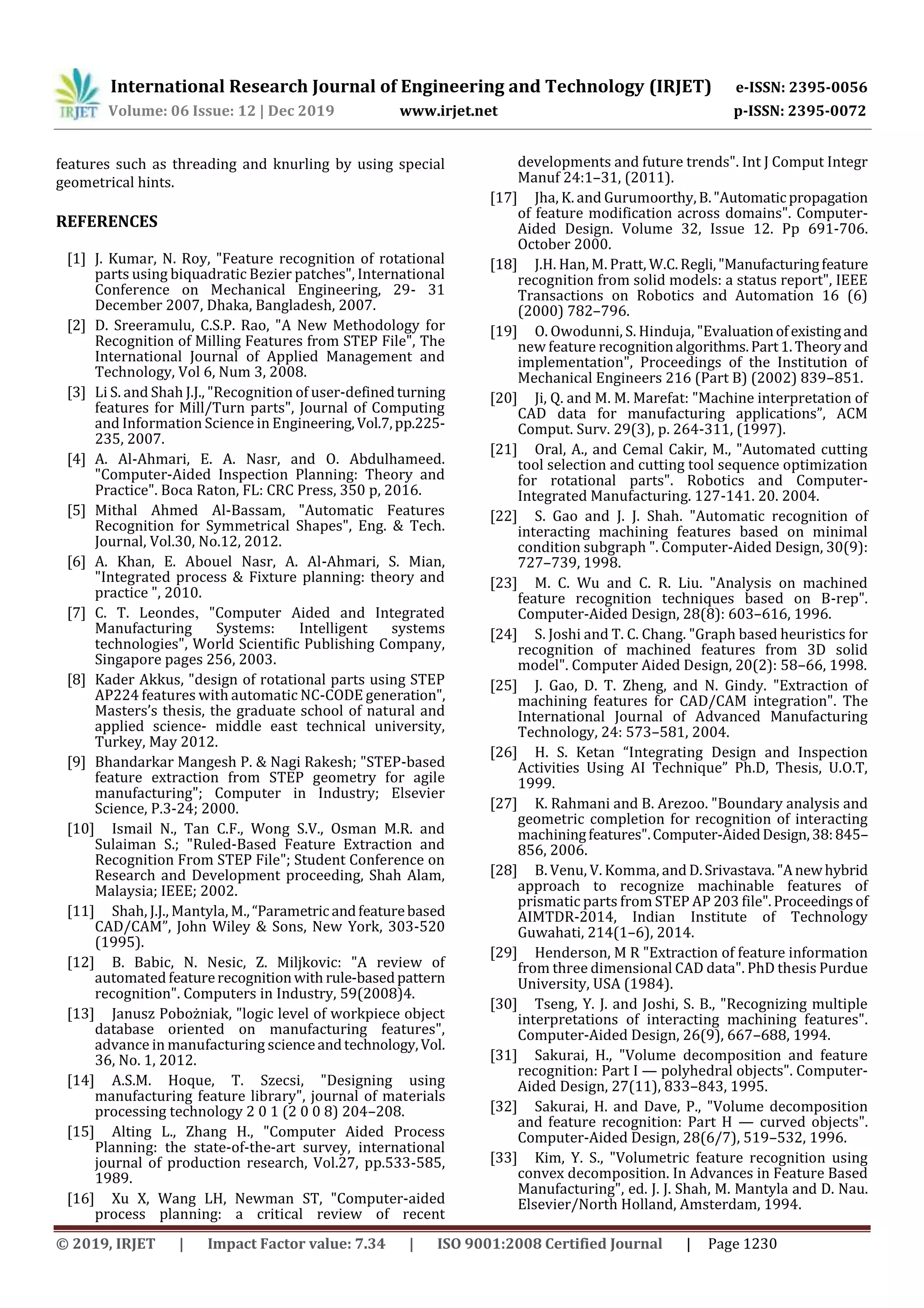 International Research Journal of Engineering and Technology (IRJET) e-ISSN: 2395-0056
Volume: 06 Issue: 12 | Dec 2019 www.irjet.net p-ISSN: 2395-0072
© 2019, IRJET | Impact Factor value: 7.34 | ISO 9001:2008 Certified Journal | Page 1230
features such as threading and knurling by using special
geometrical hints.
REFERENCES
[1] J. Kumar, N. Roy, "Feature recognition of rotational
parts using biquadratic Bezier patches", International
Conference on Mechanical Engineering, 29- 31
December 2007, Dhaka, Bangladesh, 2007.
[2] D. Sreeramulu, C.S.P. Rao, "A New Methodology for
Recognition of Milling Features from STEP File", The
International Journal of Applied Management and
Technology, Vol 6, Num 3, 2008.
[3] Li S. and Shah J.J., "Recognition of user-definedturning
features for Mill/Turn parts", Journal of Computing
and Information Science in Engineering,Vol.7,pp.225-
235, 2007.
[4] A. Al-Ahmari, E. A. Nasr, and O. Abdulhameed.
"Computer-Aided Inspection Planning: Theory and
Practice". Boca Raton, FL: CRC Press, 350 p, 2016.
[5] Mithal Ahmed Al-Bassam, "Automatic Features
Recognition for Symmetrical Shapes", Eng. & Tech.
Journal, Vol.30, No.12, 2012.
[6] A. Khan, E. Abouel Nasr, A. Al-Ahmari, S. Mian,
"Integrated process & Fixture planning: theory and
practice ", 2010.
[7] C. T. Leondes, "Computer Aided and Integrated
Manufacturing Systems: Intelligent systems
technologies", World Scientific Publishing Company,
Singapore pages 256, 2003.
[8] Kader Akkus, "design of rotational parts using STEP
AP224 features with automatic NC-CODE generation",
Masters’s thesis, the graduate school of natural and
applied science- middle east technical university,
Turkey, May 2012.
[9] Bhandarkar Mangesh P. & Nagi Rakesh; "STEP-based
feature extraction from STEP geometry for agile
manufacturing"; Computer in Industry; Elsevier
Science, P.3-24; 2000.
[10] Ismail N., Tan C.F., Wong S.V., Osman M.R. and
Sulaiman S.; "Ruled-Based Feature Extraction and
Recognition From STEP File"; Student Conference on
Research and Development proceeding, Shah Alam,
Malaysia; IEEE; 2002.
[11] Shah, J.J., Mantyla, M.,“Parametric andfeaturebased
CAD/CAM”, John Wiley & Sons, New York, 383-520
(1995).
[12] B. Babic, N. Nesic, Z. Miljkovic: "A review of
automated featurerecognitionwith rule-basedpattern
recognition". Computers in Industry, 59(2008)4.
[13] Janusz Pobożniak, "logic level of workpiece object
database oriented on manufacturing features",
advance in manufacturing scienceandtechnology,Vol.
36, No. 1, 2012.
[14] A.S.M. Hoque, T. Szecsi, "Designing using
manufacturing feature library", journal of materials
processing technology 2 0 1 (2 0 0 8) 204–208.
[15] Alting L., Zhang H., "Computer Aided Process
Planning: the state-of-the-art survey, international
journal of production research, Vol.27, pp.533-585,
1989.
[16] Xu X, Wang LH, Newman ST, "Computer-aided
process planning: a critical review of recent
developments and future trends". Int J Comput Integr
Manuf 24:1–31, (2011).
[17] Jha, K. and Gurumoorthy,B."Automaticpropagation
of feature modification across domains". Computer-
Aided Design. Volume 32, Issue 12. Pp 691-706.
October 2000.
[18] J.H. Han, M. Pratt, W.C.Regli,"Manufacturingfeature
recognition from solid models: a status report", IEEE
Transactions on Robotics and Automation 16 (6)
(2000) 782–796.
[19] O. Owodunni, S. Hinduja, "Evaluationofexistingand
new feature recognitionalgorithms.Part1.Theoryand
implementation", Proceedings of the Institution of
Mechanical Engineers 216 (Part B) (2002) 839–851.
[20] Ji, Q. and M. M. Marefat: "Machine interpretation of
CAD data for manufacturing applications”, ACM
Comput. Surv. 29(3), p. 264-311, (1997).
[21] Oral, A., and Cemal Cakir, M., "Automated cutting
tool selection and cutting tool sequence optimization
for rotational parts". Robotics and Computer-
Integrated Manufacturing. 127-141. 20. 2004.
[22] S. Gao and J. J. Shah. "Automatic recognition of
interacting machining features based on minimal
condition subgraph ". Computer-Aided Design, 30(9):
727–739, 1998.
[23] M. C. Wu and C. R. Liu. "Analysis on machined
feature recognition techniques based on B-rep".
Computer-Aided Design, 28(8): 603–616, 1996.
[24] S. Joshi and T. C. Chang. "Graph based heuristics for
recognition of machined features from 3D solid
model". Computer Aided Design, 20(2): 58–66, 1998.
[25] J. Gao, D. T. Zheng, and N. Gindy. "Extraction of
machining features for CAD/CAM integration". The
International Journal of Advanced Manufacturing
Technology, 24: 573–581, 2004.
[26] H. S. Ketan “Integrating Design and Inspection
Activities Using AI Technique” Ph.D, Thesis, U.O.T,
1999.
[27] K. Rahmani and B. Arezoo. "Boundary analysis and
geometric completion for recognition of interacting
machiningfeatures".Computer-AidedDesign,38:845–
856, 2006.
[28] B. Venu, V. Komma, and D.Srivastava."Anewhybrid
approach to recognize machinable features of
prismatic parts from STEP AP 203 file".Proceedingsof
AIMTDR-2014, Indian Institute of Technology
Guwahati, 214(1–6), 2014.
[29] Henderson, M R "Extraction of feature information
from three dimensional CAD data". PhD thesis Purdue
University, USA (1984).
[30] Tseng, Y. J. and Joshi, S. B., "Recognizing multiple
interpretations of interacting machining features".
Computer-Aided Design, 26(9), 667–688, 1994.
[31] Sakurai, H., "Volume decomposition and feature
recognition: Part I — polyhedral objects". Computer-
Aided Design, 27(11), 833–843, 1995.
[32] Sakurai, H. and Dave, P., "Volume decomposition
and feature recognition: Part H — curved objects".
Computer-Aided Design, 28(6/7), 519–532, 1996.
[33] Kim, Y. S., "Volumetric feature recognition using
convex decomposition. In Advances in Feature Based
Manufacturing", ed. J. J. Shah, M. Mantyla and D. Nau.
Elsevier/North Holland, Amsterdam, 1994.
 
