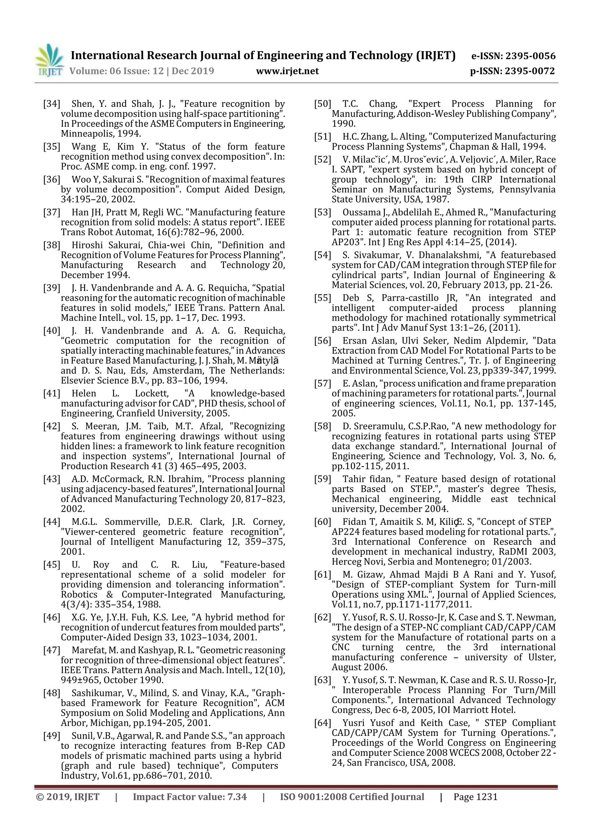 International Research Journal of Engineering and Technology (IRJET) e-ISSN: 2395-0056
Volume: 06 Issue: 12 | Dec 2019 www.irjet.net p-ISSN: 2395-0072
© 2019, IRJET | Impact Factor value: 7.34 | ISO 9001:2008 Certified Journal | Page 1231
[34] Shen, Y. and Shah, J. J., "Feature recognition by
volume decomposition using half-space partitioning".
In Proceedings of the ASMEComputersinEngineering,
Minneapolis, 1994.
[35] Wang E, Kim Y. "Status of the form feature
recognition method using convex decomposition". In:
Proc. ASME comp. in eng. conf. 1997.
[36] Woo Y, Sakurai S. "Recognition of maximal features
by volume decomposition". Comput Aided Design,
34:195–20, 2002.
[37] Han JH, Pratt M, Regli WC. "Manufacturing feature
recognition from solid models: A status report". IEEE
Trans Robot Automat, 16(6):782–96, 2000.
[38] Hiroshi Sakurai, Chia-wei Chin, "Definition and
Recognition of Volume FeaturesforProcessPlanning",
Manufacturing Research and Technology 20,
December 1994.
[39] J. H. Vandenbrande and A. A. G. Requicha, “Spatial
reasoning for the automatic recognitionofmachinable
features in solid models,” IEEE Trans. Pattern Anal.
Machine Intell., vol. 15, pp. 1–17, Dec. 1993.
[40] J. H. Vandenbrande and A. A. G. Requicha,
“Geometric computation for the recognition of
spatially interactingmachinablefeatures,”inAdvances
in Feature Based Manufacturing, J. J. Shah, M. Mäntylä,
and D. S. Nau, Eds, Amsterdam, The Netherlands:
Elsevier Science B.V., pp. 83–106, 1994.
[41] Helen L. Lockett, "A knowledge-based
manufacturing advisor for CAD", PHD thesis, school of
Engineering, Cranfield University, 2005.
[42] S. Meeran, J.M. Taib, M.T. Afzal, "Recognizing
features from engineering drawings without using
hidden lines: a framework to link feature recognition
and inspection systems", International Journal of
Production Research 41 (3) 465–495, 2003.
[43] A.D. McCormack, R.N. Ibrahim, "Process planning
using adjacency-based features",International Journal
of Advanced Manufacturing Technology 20, 817–823,
2002.
[44] M.G.L. Sommerville, D.E.R. Clark, J.R. Corney,
"Viewer-centered geometric feature recognition",
Journal of Intelligent Manufacturing 12, 359–375,
2001.
[45] U. Roy and C. R. Liu, "Feature-based
representational scheme of a solid modeler for
providing dimension and tolerancing information".
Robotics & Computer-Integrated Manufacturing,
4(3/4): 335–354, 1988.
[46] X.G. Ye, J.Y.H. Fuh, K.S. Lee, "A hybrid method for
recognition of undercut features frommouldedparts",
Computer-Aided Design 33, 1023–1034, 2001.
[47] Marefat, M. and Kashyap, R.L."Geometric reasoning
for recognition of three-dimensional object features".
IEEE Trans. Pattern Analysis and Mach. Intell., 12(10),
949±965, October 1990.
[48] Sashikumar, V., Milind, S. and Vinay, K.A., "Graph-
based Framework for Feature Recognition", ACM
Symposium on Solid Modeling and Applications, Ann
Arbor, Michigan, pp.194-205, 2001.
[49] Sunil, V.B., Agarwal, R. and Pande S.S., "an approach
to recognize interacting features from B-Rep CAD
models of prismatic machined parts using a hybrid
(graph and rule based) technique", Computers
Industry, Vol.61, pp.686–701, 2010.
[50] T.C. Chang, "Expert Process Planning for
Manufacturing,Addison-WesleyPublishingCompany",
1990.
[51] H.C. Zhang, L. Alting, "Computerized Manufacturing
Process Planning Systems", Chapman & Hall, 1994.
[52] V. Milacˇic´, M. Urosˇevic´, A. Veljovic´, A. Miler, Race
I. SAPT, "expert system based on hybrid concept of
group technology", in: 19th CIRP International
Seminar on Manufacturing Systems, Pennsylvania
State University, USA, 1987.
[53] Oussama J., Abdelilah E., Ahmed R., "Manufacturing
computer aided process planning for rotational parts.
Part 1: automatic feature recognition from STEP
AP203". Int J Eng Res Appl 4:14–25, (2014).
[54] S. Sivakumar, V. Dhanalakshmi, "A featurebased
system for CAD/CAM integration throughSTEPfilefor
cylindrical parts", Indian Journal of Engineering &
Material Sciences, vol. 20, February 2013, pp. 21-26.
[55] Deb S, Parra-castillo JR, "An integrated and
intelligent computer-aided process planning
methodology for machined rotationally symmetrical
parts". Int J Adv Manuf Syst 13:1–26, (2011).
[56] Ersan Aslan, Ulvi Seker, Nedim Alpdemir, "Data
Extraction from CAD Model For Rotational Parts to be
Machined at Turning Centres.", Tr. J. of Engineering
and Environmental Science, Vol. 23, pp339-347,1999.
[57] E. Aslan, "process unification andframepreparation
of machining parameters for rotational parts.",Journal
of engineering sciences, Vol.11, No.1, pp. 137-145,
2005.
[58] D. Sreeramulu, C.S.P.Rao, "A new methodology for
recognizing features in rotational parts using STEP
data exchange standard.", International Journal of
Engineering, Science and Technology, Vol. 3, No. 6,
pp.102-115, 2011.
[59] Tahir fidan, " Feature based design of rotational
parts Based on STEP.", master’s degree Thesis,
Mechanical engineering, Middle east technical
university, December 2004.
[60] Fidan T, Amaitik S. M, Kiliç E. S, "Concept of STEP
AP224 features based modeling for rotational parts.",
3rd International Conference on Research and
development in mechanical industry, RaDMI 2003,
Herceg Novi, Serbia and Montenegro; 01/2003.
[61] M. Gizaw, Ahmad Majdi B A Rani and Y. Yusof,
"Design of STEP-compliant System for Turn-mill
Operations using XML.", Journal of Applied Sciences,
Vol.11, no.7, pp.1171-1177,2011.
[62] Y. Yusof, R. S. U. Rosso-Jr, K. Case and S. T. Newman,
"The design of a STEP-NC compliant CAD/CAPP/CAM
system for the Manufacture of rotational parts on a
CNC turning centre, the 3rd international
manufacturing conference – university of Ulster,
August 2006.
[63] Y. Yusof, S. T. Newman, K. Case and R. S. U. Rosso-Jr,
" Interoperable Process Planning For Turn/Mill
Components.", International Advanced Technology
Congress, Dec 6-8, 2005, IOI Marriott Hotel.
[64] Yusri Yusof and Keith Case, " STEP Compliant
CAD/CAPP/CAM System for Turning Operations.",
Proceedings of the World Congress on Engineering
and Computer Science2008 WCECS2008,October22 -
24, San Francisco, USA, 2008.
 