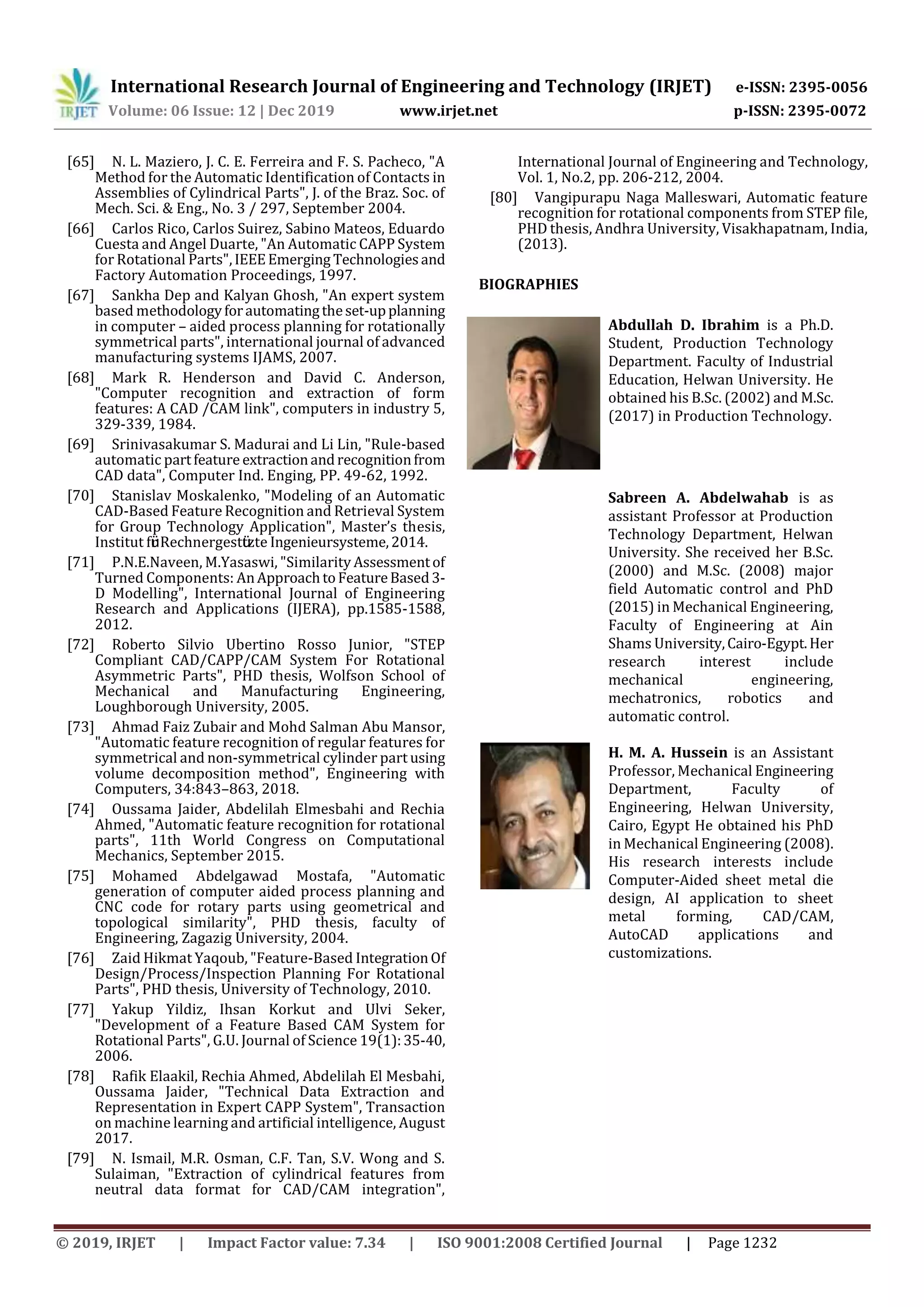 International Research Journal of Engineering and Technology (IRJET) e-ISSN: 2395-0056
Volume: 06 Issue: 12 | Dec 2019 www.irjet.net p-ISSN: 2395-0072
© 2019, IRJET | Impact Factor value: 7.34 | ISO 9001:2008 Certified Journal | Page 1232
[65] N. L. Maziero, J. C. E. Ferreira and F. S. Pacheco, "A
Method for the Automatic Identification of Contacts in
Assemblies of Cylindrical Parts", J. of the Braz. Soc. of
Mech. Sci. & Eng., No. 3 / 297, September 2004.
[66] Carlos Rico, Carlos Suirez, Sabino Mateos, Eduardo
Cuesta and Angel Duarte, "An Automatic CAPP System
for Rotational Parts",IEEEEmerging Technologiesand
Factory Automation Proceedings, 1997.
[67] Sankha Dep and Kalyan Ghosh, "An expert system
based methodologyforautomatingtheset-upplanning
in computer – aided process planning for rotationally
symmetrical parts", international journal of advanced
manufacturing systems IJAMS, 2007.
[68] Mark R. Henderson and David C. Anderson,
"Computer recognition and extraction of form
features: A CAD /CAM link", computers in industry 5,
329-339, 1984.
[69] Srinivasakumar S. Madurai and Li Lin, "Rule-based
automatic partfeature extractionandrecognitionfrom
CAD data", Computer Ind. Enging, PP. 49-62, 1992.
[70] Stanislav Moskalenko, "Modeling of an Automatic
CAD-Based Feature Recognition and Retrieval System
for Group Technology Application", Master’s thesis,
Institut für Rechnergestützte Ingenieursysteme,2014.
[71] P.N.E.Naveen, M.Yasaswi, "Similarity Assessmentof
Turned Components: AnApproachtoFeatureBased3-
D Modelling", International Journal of Engineering
Research and Applications (IJERA), pp.1585-1588,
2012.
[72] Roberto Silvio Ubertino Rosso Junior, "STEP
Compliant CAD/CAPP/CAM System For Rotational
Asymmetric Parts", PHD thesis, Wolfson School of
Mechanical and Manufacturing Engineering,
Loughborough University, 2005.
[73] Ahmad Faiz Zubair and Mohd Salman Abu Mansor,
"Automatic feature recognition of regular features for
symmetrical and non-symmetrical cylinder part using
volume decomposition method", Engineering with
Computers, 34:843–863, 2018.
[74] Oussama Jaider, Abdelilah Elmesbahi and Rechia
Ahmed, "Automatic feature recognition for rotational
parts", 11th World Congress on Computational
Mechanics, September 2015.
[75] Mohamed Abdelgawad Mostafa, "Automatic
generation of computer aided process planning and
CNC code for rotary parts using geometrical and
topological similarity", PHD thesis, faculty of
Engineering, Zagazig University, 2004.
[76] Zaid Hikmat Yaqoub, "Feature-Based IntegrationOf
Design/Process/Inspection Planning For Rotational
Parts", PHD thesis, University of Technology, 2010.
[77] Yakup Yildiz, Ihsan Korkut and Ulvi Seker,
"Development of a Feature Based CAM System for
Rotational Parts", G.U. Journal of Science 19(1):35-40,
2006.
[78] Rafik Elaakil, Rechia Ahmed, Abdelilah El Mesbahi,
Oussama Jaider, "Technical Data Extraction and
Representation in Expert CAPP System", Transaction
on machine learning and artificial intelligence, August
2017.
[79] N. Ismail, M.R. Osman, C.F. Tan, S.V. Wong and S.
Sulaiman, "Extraction of cylindrical features from
neutral data format for CAD/CAM integration",
International Journal of Engineering and Technology,
Vol. 1, No.2, pp. 206-212, 2004.
[80] Vangipurapu Naga Malleswari, Automatic feature
recognition for rotational components from STEP file,
PHD thesis, Andhra University, Visakhapatnam, India,
(2013).
BIOGRAPHIES
Abdullah D. Ibrahim is a Ph.D.
Student, Production Technology
Department. Faculty of Industrial
Education, Helwan University. He
obtained his B.Sc. (2002) and M.Sc.
(2017) in Production Technology.
Sabreen A. Abdelwahab is as
assistant Professor at Production
Technology Department, Helwan
University. She received her B.Sc.
(2000) and M.Sc. (2008) major
field Automatic control and PhD
(2015) in Mechanical Engineering,
Faculty of Engineering at Ain
Shams University,Cairo-Egypt.Her
research interest include
mechanical engineering,
mechatronics, robotics and
automatic control.
H. M. A. Hussein is an Assistant
Professor, Mechanical Engineering
Department, Faculty of
Engineering, Helwan University,
Cairo, Egypt He obtained his PhD
in Mechanical Engineering (2008).
His research interests include
Computer-Aided sheet metal die
design, AI application to sheet
metal forming, CAD/CAM,
AutoCAD applications and
customizations.
 