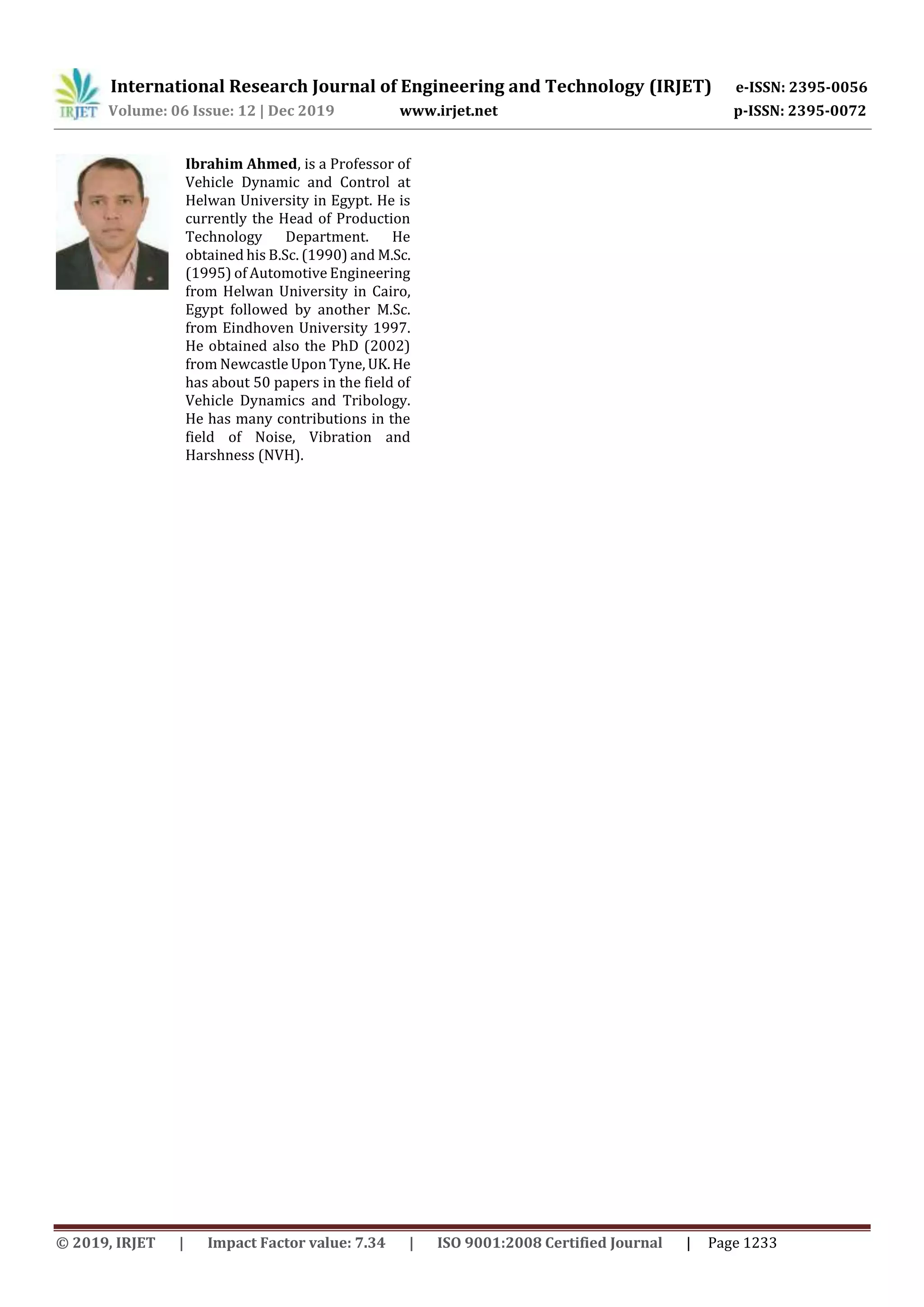 International Research Journal of Engineering and Technology (IRJET) e-ISSN: 2395-0056
Volume: 06 Issue: 12 | Dec 2019 www.irjet.net p-ISSN: 2395-0072
© 2019, IRJET | Impact Factor value: 7.34 | ISO 9001:2008 Certified Journal | Page 1233
Ibrahim Ahmed, is a Professor of
Vehicle Dynamic and Control at
Helwan University in Egypt. He is
currently the Head of Production
Technology Department. He
obtained his B.Sc. (1990) and M.Sc.
(1995) of Automotive Engineering
from Helwan University in Cairo,
Egypt followed by another M.Sc.
from Eindhoven University 1997.
He obtained also the PhD (2002)
from Newcastle Upon Tyne, UK.He
has about 50 papers in the field of
Vehicle Dynamics and Tribology.
He has many contributions in the
field of Noise, Vibration and
Harshness (NVH).
 