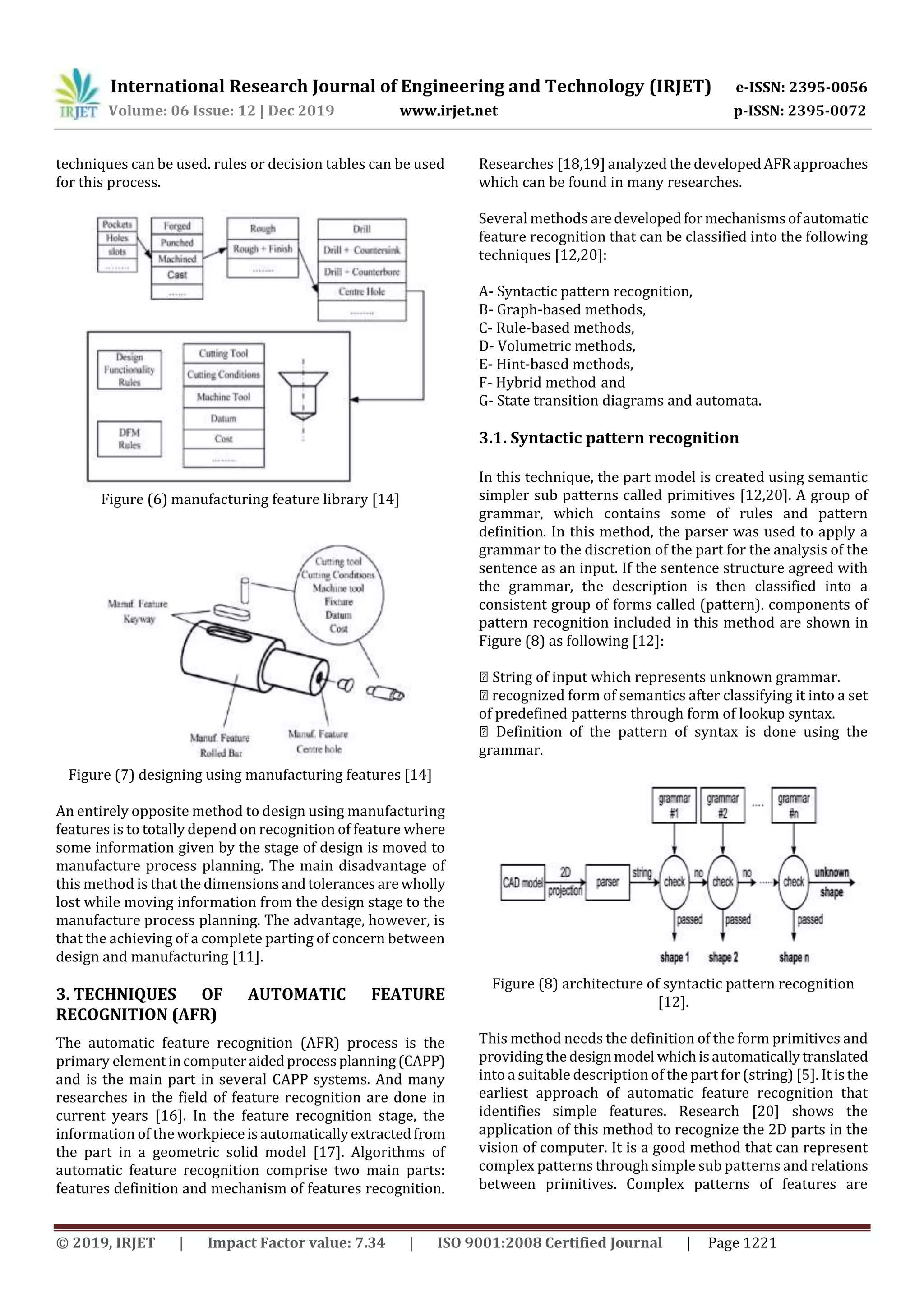 International Research Journal of Engineering and Technology (IRJET) e-ISSN: 2395-0056
Volume: 06 Issue: 12 | Dec 2019 www.irjet.net p-ISSN: 2395-0072
© 2019, IRJET | Impact Factor value: 7.34 | ISO 9001:2008 Certified Journal | Page 1221
techniques can be used. rules or decision tables can be used
for this process.
Figure (6) manufacturing feature library [14]
Figure (7) designing using manufacturing features [14]
An entirely opposite method to design using manufacturing
features is to totally depend on recognition of feature where
some information given by the stage of design is moved to
manufacture process planning. The main disadvantage of
this method is that the dimensionsandtolerancesarewholly
lost while moving information from the design stage to the
manufacture process planning. The advantage, however, is
that the achieving of a complete parting of concern between
design and manufacturing [11].
3. TECHNIQUES OF AUTOMATIC FEATURE
RECOGNITION (AFR)
The automatic feature recognition (AFR) process is the
primary elementincomputeraidedprocessplanning(CAPP)
and is the main part in several CAPP systems. And many
researches in the field of feature recognition are done in
current years [16]. In the feature recognition stage, the
information of theworkpieceisautomaticallyextractedfrom
the part in a geometric solid model [17]. Algorithms of
automatic feature recognition comprise two main parts:
features definition and mechanism of features recognition.
Researches [18,19] analyzed the developedAFRapproaches
which can be found in many researches.
Several methods aredevelopedformechanismsofautomatic
feature recognition that can be classified into the following
techniques [12,20]:
A- Syntactic pattern recognition,
B- Graph-based methods,
C- Rule-based methods,
D- Volumetric methods,
E- Hint-based methods,
F- Hybrid method and
G- State transition diagrams and automata.
3.1. Syntactic pattern recognition
In this technique, the part model is created using semantic
simpler sub patterns called primitives [12,20]. A group of
grammar, which contains some of rules and pattern
definition. In this method, the parser was used to apply a
grammar to the discretion of the part for the analysis of the
sentence as an input. If the sentence structure agreed with
the grammar, the description is then classified into a
consistent group of forms called (pattern). components of
pattern recognition included in this method are shown in
Figure (8) as following [12]:
◾ String of input which represents unknown grammar.
◾ recognized form of semantics after classifying it into a set
of predefined patterns through form of lookup syntax.
◾ Definition of the pattern of syntax is done using the
grammar.
Figure (8) architecture of syntactic pattern recognition
[12].
This method needs the definition of the form primitives and
providing thedesignmodel whichisautomaticallytranslated
into a suitable description of the part for (string) [5]. It isthe
earliest approach of automatic feature recognition that
identifies simple features. Research [20] shows the
application of this method to recognize the 2D parts in the
vision of computer. It is a good method that can represent
complex patterns through simple sub patterns and relations
between primitives. Complex patterns of features are
 