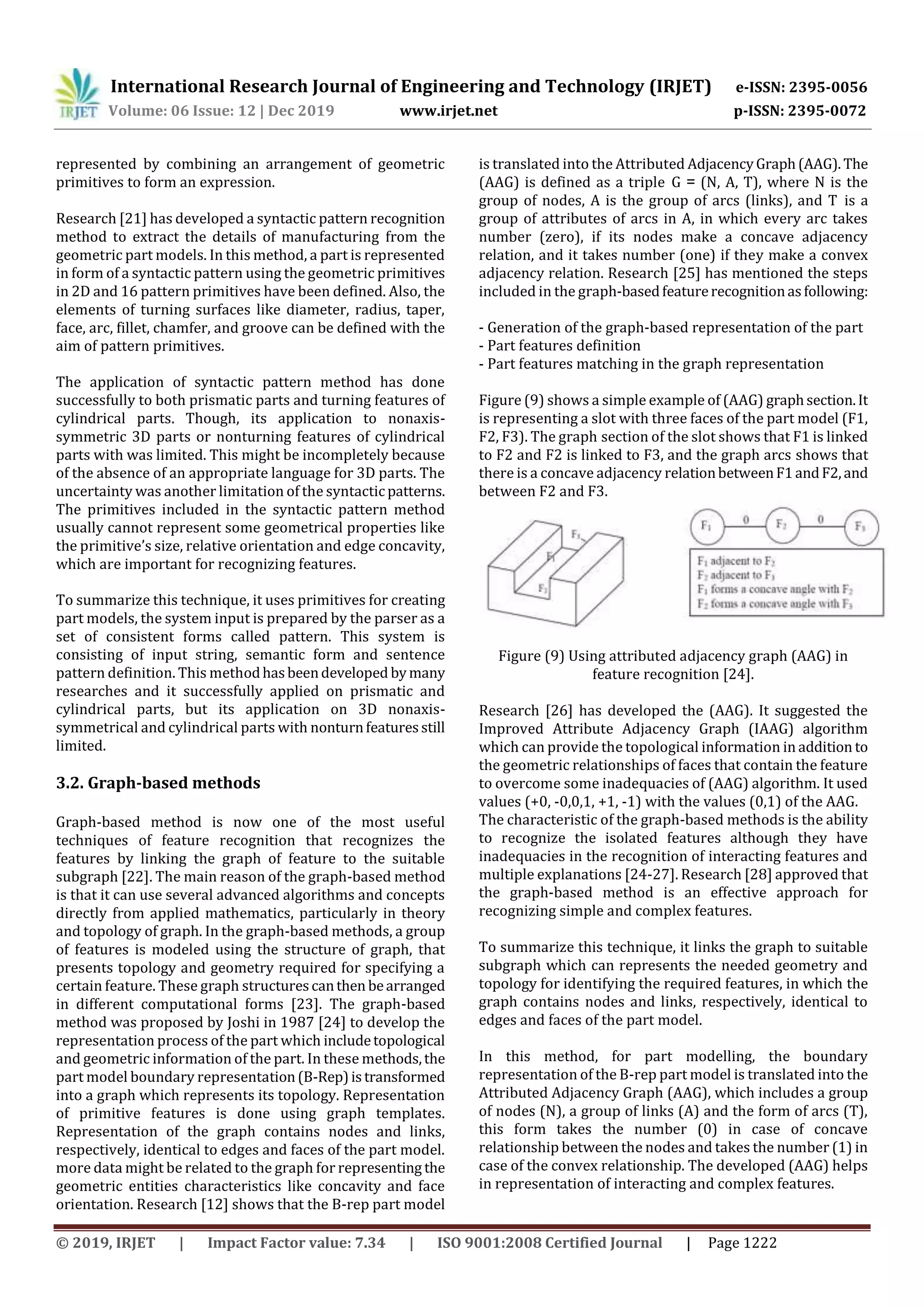 International Research Journal of Engineering and Technology (IRJET) e-ISSN: 2395-0056
Volume: 06 Issue: 12 | Dec 2019 www.irjet.net p-ISSN: 2395-0072
© 2019, IRJET | Impact Factor value: 7.34 | ISO 9001:2008 Certified Journal | Page 1222
represented by combining an arrangement of geometric
primitives to form an expression.
Research [21] has developed a syntactic pattern recognition
method to extract the details of manufacturing from the
geometric part models. In this method, a part is represented
in form of a syntactic pattern using the geometric primitives
in 2D and 16 pattern primitives have been defined. Also, the
elements of turning surfaces like diameter, radius, taper,
face, arc, fillet, chamfer, and groove can be defined with the
aim of pattern primitives.
The application of syntactic pattern method has done
successfully to both prismatic parts and turning features of
cylindrical parts. Though, its application to nonaxis-
symmetric 3D parts or nonturning features of cylindrical
parts with was limited. This might be incompletely because
of the absence of an appropriate language for 3D parts. The
uncertainty was another limitation of the syntacticpatterns.
The primitives included in the syntactic pattern method
usually cannot represent some geometrical properties like
the primitive’s size, relative orientation and edge concavity,
which are important for recognizing features.
To summarize this technique, it uses primitives for creating
part models, the system input is prepared by the parser as a
set of consistent forms called pattern. This system is
consisting of input string, semantic form and sentence
pattern definition. This methodhasbeendeveloped bymany
researches and it successfully applied on prismatic and
cylindrical parts, but its application on 3D nonaxis-
symmetrical and cylindrical parts with nonturnfeaturesstill
limited.
3.2. Graph-based methods
Graph-based method is now one of the most useful
techniques of feature recognition that recognizes the
features by linking the graph of feature to the suitable
subgraph [22]. The main reason of the graph-based method
is that it can use several advanced algorithms and concepts
directly from applied mathematics, particularly in theory
and topology of graph. In the graph-based methods, a group
of features is modeled using the structure of graph, that
presents topology and geometry required for specifying a
certain feature. These graph structurescanthen bearranged
in different computational forms [23]. The graph-based
method was proposed by Joshi in 1987 [24] to develop the
representation process of the part which includetopological
and geometric information of the part. In these methods,the
part model boundary representation(B-Rep)istransformed
into a graph which represents its topology. Representation
of primitive features is done using graph templates.
Representation of the graph contains nodes and links,
respectively, identical to edges and faces of the part model.
more data might be related to the graph for representing the
geometric entities characteristics like concavity and face
orientation. Research [12] shows that the B-rep part model
is translated into the Attributed AdjacencyGraph(AAG).The
(AAG) is defined as a triple G = (N, A, T), where N is the
group of nodes, A is the group of arcs (links), and T is a
group of attributes of arcs in A, in which every arc takes
number (zero), if its nodes make a concave adjacency
relation, and it takes number (one) if they make a convex
adjacency relation. Research [25] has mentioned the steps
included in the graph-basedfeaturerecognitionasfollowing:
- Generation of the graph-based representation of the part
- Part features definition
- Part features matching in the graph representation
Figure (9) shows a simple example of (AAG) graphsection.It
is representing a slot with three faces of the part model (F1,
F2, F3). The graph section of the slot shows that F1 is linked
to F2 and F2 is linked to F3, and the graph arcs shows that
there is a concave adjacency relationbetweenF1andF2,and
between F2 and F3.
Figure (9) Using attributed adjacency graph (AAG) in
feature recognition [24].
Research [26] has developed the (AAG). It suggested the
Improved Attribute Adjacency Graph (IAAG) algorithm
which can provide the topological information in addition to
the geometric relationships of faces that contain the feature
to overcome some inadequacies of (AAG) algorithm. It used
values (+0, -0,0,1, +1, -1) with the values (0,1) of the AAG.
The characteristic of the graph-based methods is the ability
to recognize the isolated features although they have
inadequacies in the recognition of interacting features and
multiple explanations [24-27]. Research [28] approved that
the graph-based method is an effective approach for
recognizing simple and complex features.
To summarize this technique, it links the graph to suitable
subgraph which can represents the needed geometry and
topology for identifying the required features, in which the
graph contains nodes and links, respectively, identical to
edges and faces of the part model.
In this method, for part modelling, the boundary
representation of the B-rep part model is translated into the
Attributed Adjacency Graph (AAG), which includes a group
of nodes (N), a group of links (A) and the form of arcs (T),
this form takes the number (0) in case of concave
relationship between the nodes and takes the number (1) in
case of the convex relationship. The developed (AAG) helps
in representation of interacting and complex features.
 