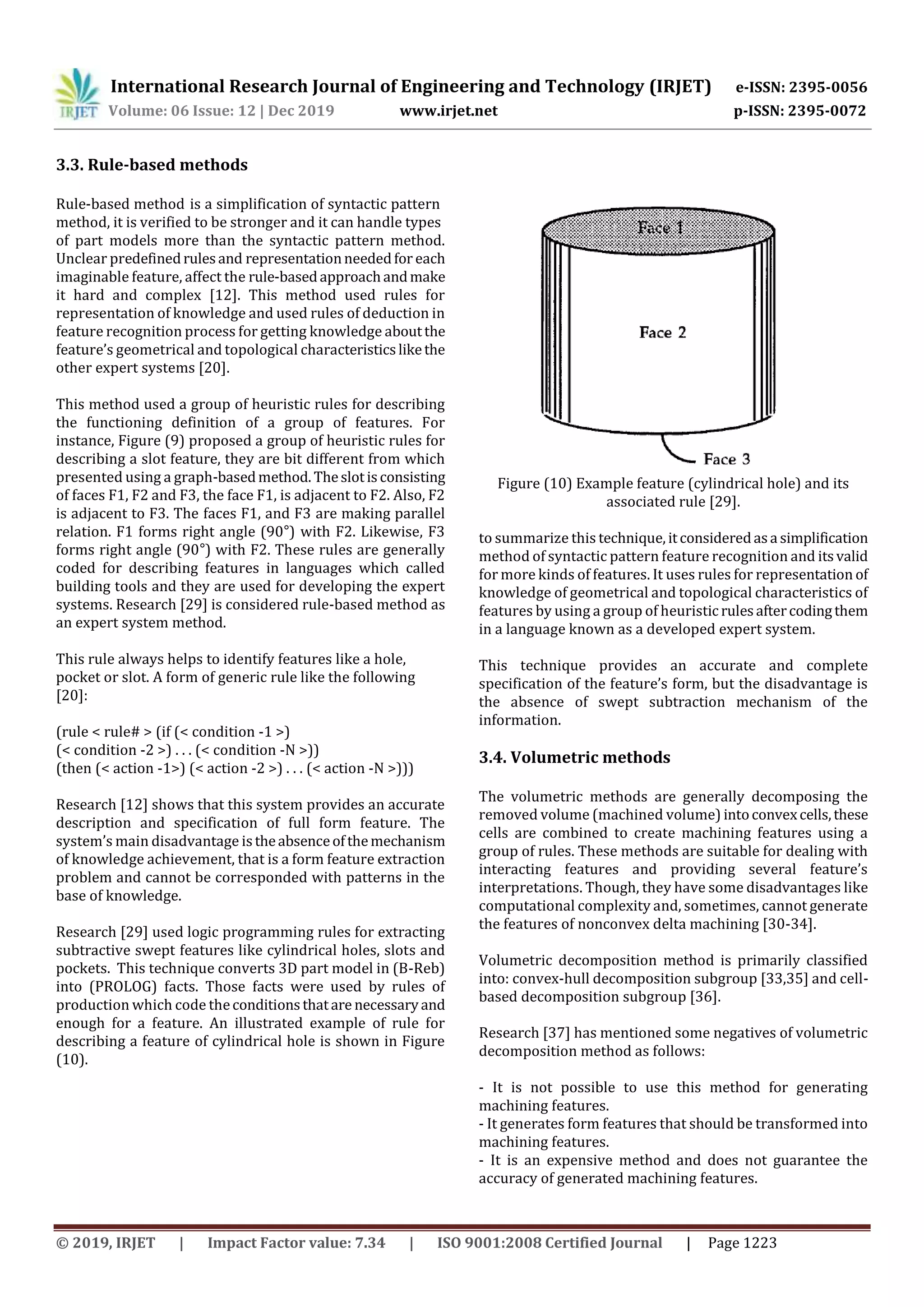 International Research Journal of Engineering and Technology (IRJET) e-ISSN: 2395-0056
Volume: 06 Issue: 12 | Dec 2019 www.irjet.net p-ISSN: 2395-0072
© 2019, IRJET | Impact Factor value: 7.34 | ISO 9001:2008 Certified Journal | Page 1223
3.3. Rule-based methods
Rule-based method is a simplification of syntactic pattern
method, it is verified to be stronger and it can handle types
of part models more than the syntactic pattern method.
Unclear predefinedrulesand representationneededfor each
imaginable feature, affect the rule-basedapproachandmake
it hard and complex [12]. This method used rules for
representation of knowledge and used rules of deduction in
feature recognition process for getting knowledge aboutthe
feature’s geometrical and topological characteristicslikethe
other expert systems [20].
This method used a group of heuristic rules for describing
the functioning definition of a group of features. For
instance, Figure (9) proposed a group of heuristic rules for
describing a slot feature, they are bit different from which
presented using a graph-basedmethod. Theslotisconsisting
of faces F1, F2 and F3, the face F1, is adjacent to F2. Also, F2
is adjacent to F3. The faces F1, and F3 are making parallel
relation. F1 forms right angle (90°) with F2. Likewise, F3
forms right angle (90°) with F2. These rules are generally
coded for describing features in languages which called
building tools and they are used for developing the expert
systems. Research [29] is considered rule-based method as
an expert system method.
This rule always helps to identify features like a hole,
pocket or slot. A form of generic rule like the following
[20]:
(rule < rule# > (if (< condition -1 >)
(< condition -2 >) . . . (< condition -N >))
(then (< action -1>) (< action -2 >) . . . (< action -N >)))
Research [12] shows that this system provides an accurate
description and specification of full form feature. The
system’s main disadvantage istheabsenceofthemechanism
of knowledge achievement, that is a form feature extraction
problem and cannot be corresponded with patterns in the
base of knowledge.
Research [29] used logic programming rules for extracting
subtractive swept features like cylindrical holes, slots and
pockets. This technique converts 3D part model in (B-Reb)
into (PROLOG) facts. Those facts were used by rules of
production which code theconditionsthatare necessaryand
enough for a feature. An illustrated example of rule for
describing a feature of cylindrical hole is shown in Figure
(10).
Figure (10) Example feature (cylindrical hole) and its
associated rule [29].
to summarize this technique, itconsideredasa simplification
method of syntactic pattern feature recognition and itsvalid
for more kinds of features. It uses rules for representation of
knowledge of geometrical and topological characteristics of
features by using a group of heuristicrulesaftercodingthem
in a language known as a developed expert system.
This technique provides an accurate and complete
specification of the feature’s form, but the disadvantage is
the absence of swept subtraction mechanism of the
information.
3.4. Volumetric methods
The volumetric methods are generally decomposing the
removed volume (machined volume) intoconvexcells,these
cells are combined to create machining features using a
group of rules. These methods are suitable for dealing with
interacting features and providing several feature’s
interpretations. Though, they have some disadvantages like
computational complexity and, sometimes, cannot generate
the features of nonconvex delta machining [30-34].
Volumetric decomposition method is primarily classified
into: convex-hull decomposition subgroup [33,35] and cell-
based decomposition subgroup [36].
Research [37] has mentioned some negatives of volumetric
decomposition method as follows:
- It is not possible to use this method for generating
machining features.
- It generates form features that should be transformed into
machining features.
- It is an expensive method and does not guarantee the
accuracy of generated machining features.
 