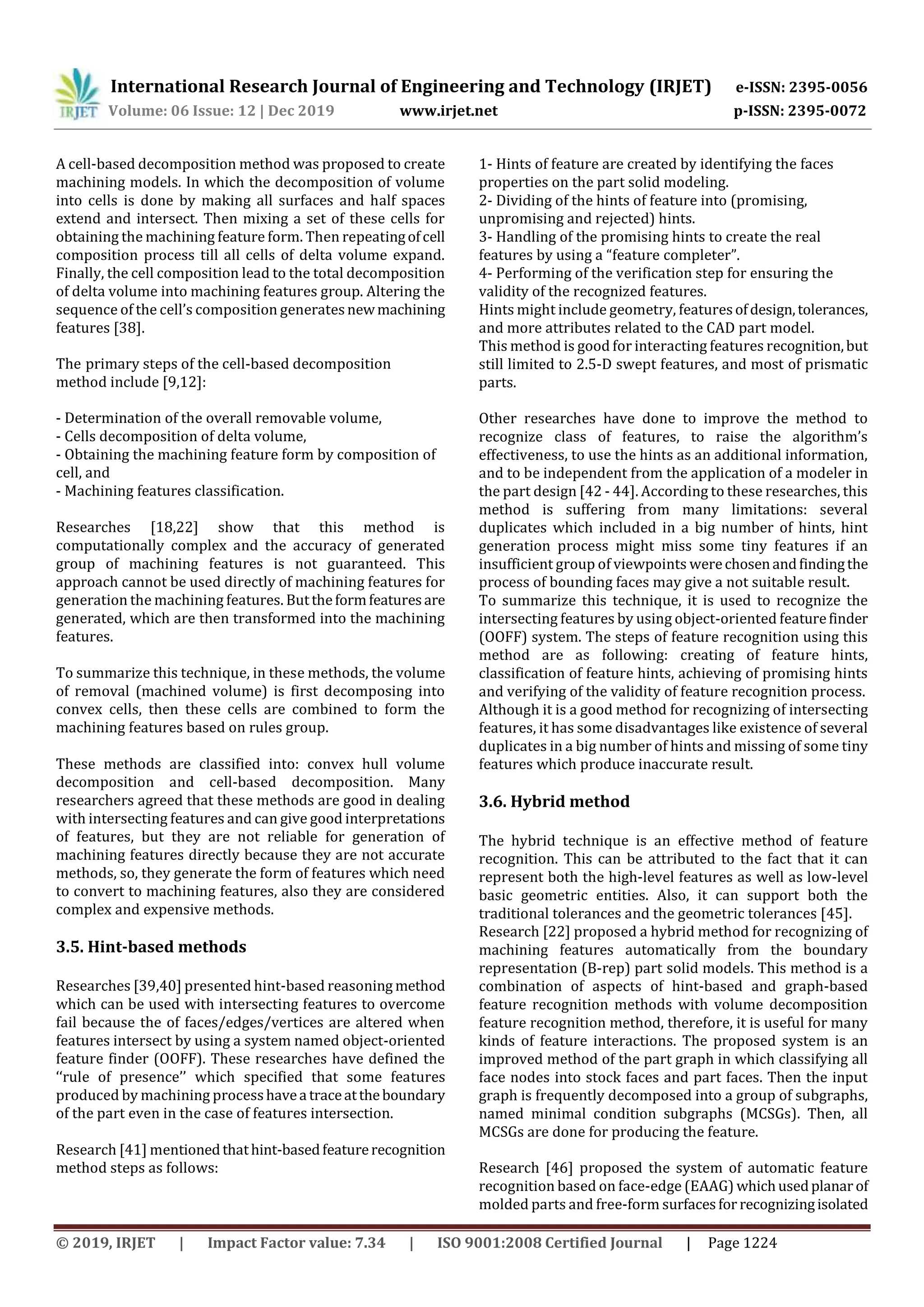 International Research Journal of Engineering and Technology (IRJET) e-ISSN: 2395-0056
Volume: 06 Issue: 12 | Dec 2019 www.irjet.net p-ISSN: 2395-0072
© 2019, IRJET | Impact Factor value: 7.34 | ISO 9001:2008 Certified Journal | Page 1224
A cell-based decomposition method was proposed to create
machining models. In which the decomposition of volume
into cells is done by making all surfaces and half spaces
extend and intersect. Then mixing a set of these cells for
obtaining the machining feature form. Then repeatingofcell
composition process till all cells of delta volume expand.
Finally, the cell composition lead to the total decomposition
of delta volume into machining features group. Altering the
sequence of the cell’s composition generatesnewmachining
features [38].
The primary steps of the cell-based decomposition
method include [9,12]:
- Determination of the overall removable volume,
- Cells decomposition of delta volume,
- Obtaining the machining feature form by composition of
cell, and
- Machining features classification.
Researches [18,22] show that this method is
computationally complex and the accuracy of generated
group of machining features is not guaranteed. This
approach cannot be used directly of machining features for
generation the machining features. Buttheformfeaturesare
generated, which are then transformed into the machining
features.
To summarize this technique, in these methods, the volume
of removal (machined volume) is first decomposing into
convex cells, then these cells are combined to form the
machining features based on rules group.
These methods are classified into: convex hull volume
decomposition and cell-based decomposition. Many
researchers agreed that these methods are good in dealing
with intersecting features and can give good interpretations
of features, but they are not reliable for generation of
machining features directly because they are not accurate
methods, so, they generate the form of features which need
to convert to machining features, also they are considered
complex and expensive methods.
3.5. Hint-based methods
Researches [39,40] presented hint-based reasoning method
which can be used with intersecting features to overcome
fail because the of faces/edges/vertices are altered when
features intersect by using a system named object-oriented
feature finder (OOFF). These researches have defined the
‘‘rule of presence’’ which specified that some features
produced by machining processhavea traceattheboundary
of the part even in the case of features intersection.
Research [41] mentionedthathint-basedfeaturerecognition
method steps as follows:
1- Hints of feature are created by identifying the faces
properties on the part solid modeling.
2- Dividing of the hints of feature into (promising,
unpromising and rejected) hints.
3- Handling of the promising hints to create the real
features by using a “feature completer”.
4- Performing of the verification step for ensuring the
validity of the recognized features.
Hints might include geometry, featuresofdesign,tolerances,
and more attributes related to the CAD part model.
This method is good for interacting features recognition,but
still limited to 2.5-D swept features, and most of prismatic
parts.
Other researches have done to improve the method to
recognize class of features, to raise the algorithm’s
effectiveness, to use the hints as an additional information,
and to be independent from the application of a modeler in
the part design [42 - 44]. According to these researches, this
method is suffering from many limitations: several
duplicates which included in a big number of hints, hint
generation process might miss some tiny features if an
insufficient group of viewpoints werechosenandfindingthe
process of bounding faces may give a not suitable result.
To summarize this technique, it is used to recognize the
intersecting features by using object-oriented featurefinder
(OOFF) system. The steps of feature recognition using this
method are as following: creating of feature hints,
classification of feature hints, achieving of promising hints
and verifying of the validity of feature recognition process.
Although it is a good method for recognizing of intersecting
features, it has some disadvantages like existence of several
duplicates in a big number of hints and missing of some tiny
features which produce inaccurate result.
3.6. Hybrid method
The hybrid technique is an effective method of feature
recognition. This can be attributed to the fact that it can
represent both the high-level features as well as low-level
basic geometric entities. Also, it can support both the
traditional tolerances and the geometric tolerances [45].
Research [22] proposed a hybrid method for recognizing of
machining features automatically from the boundary
representation (B-rep) part solid models. This method is a
combination of aspects of hint-based and graph-based
feature recognition methods with volume decomposition
feature recognition method, therefore, it is useful for many
kinds of feature interactions. The proposed system is an
improved method of the part graph in which classifying all
face nodes into stock faces and part faces. Then the input
graph is frequently decomposed into a group of subgraphs,
named minimal condition subgraphs (MCSGs). Then, all
MCSGs are done for producing the feature.
Research [46] proposed the system of automatic feature
recognition based on face-edge (EAAG) whichusedplanar of
molded parts and free-form surfacesfor recognizingisolated
 