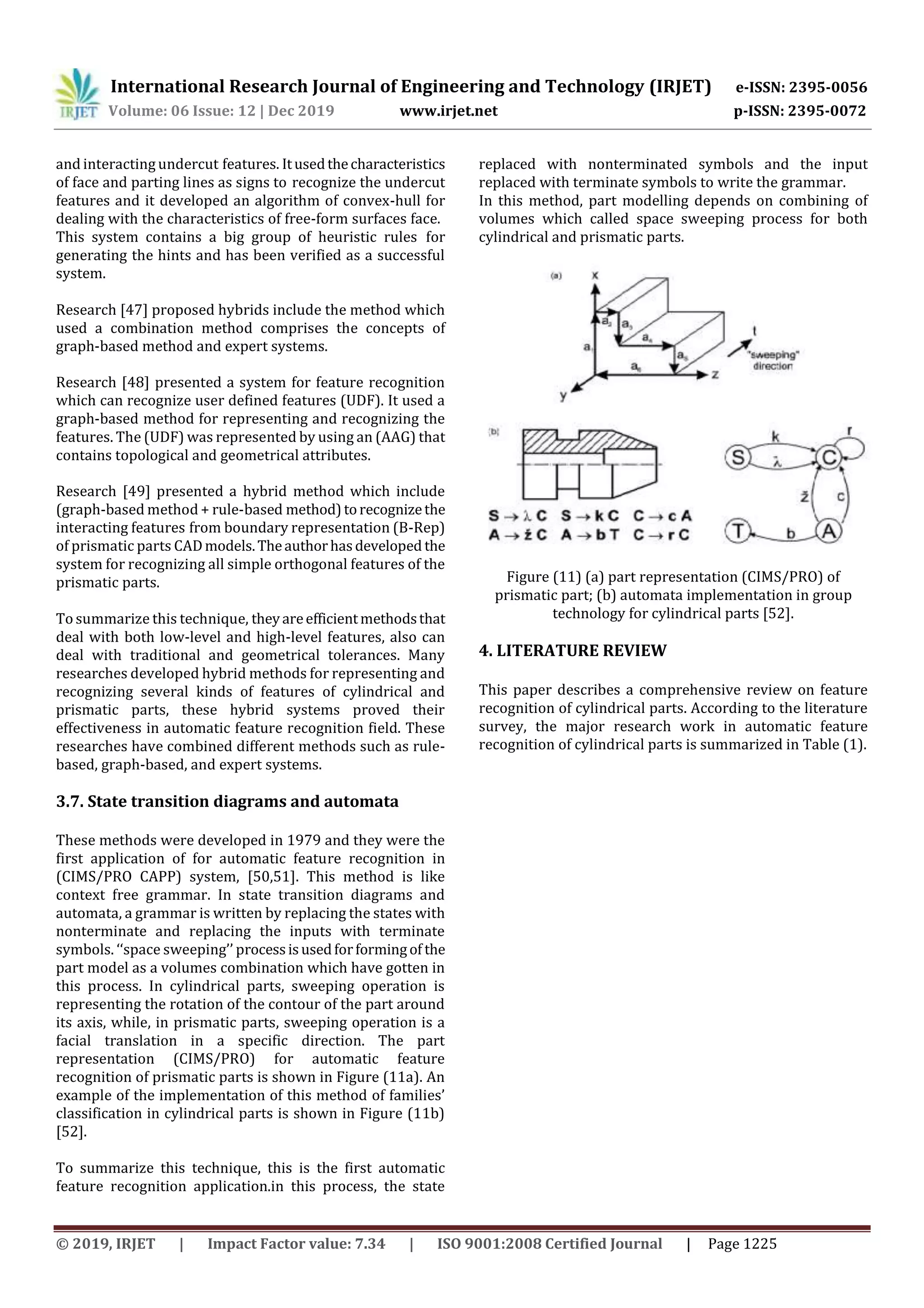 International Research Journal of Engineering and Technology (IRJET) e-ISSN: 2395-0056
Volume: 06 Issue: 12 | Dec 2019 www.irjet.net p-ISSN: 2395-0072
© 2019, IRJET | Impact Factor value: 7.34 | ISO 9001:2008 Certified Journal | Page 1225
and interacting undercut features. Itusedthecharacteristics
of face and parting lines as signs to recognize the undercut
features and it developed an algorithm of convex-hull for
dealing with the characteristics of free-form surfaces face.
This system contains a big group of heuristic rules for
generating the hints and has been verified as a successful
system.
Research [47] proposed hybrids include the method which
used a combination method comprises the concepts of
graph-based method and expert systems.
Research [48] presented a system for feature recognition
which can recognize user defined features (UDF). It used a
graph-based method for representing and recognizing the
features. The (UDF) was represented by using an (AAG) that
contains topological and geometrical attributes.
Research [49] presented a hybrid method which include
(graph-based method + rule-based method)torecognizethe
interacting features from boundary representation (B-Rep)
of prismatic parts CADmodels.Theauthorhasdeveloped the
system for recognizing all simple orthogonal features of the
prismatic parts.
To summarize this technique, theyareefficientmethodsthat
deal with both low-level and high-level features, also can
deal with traditional and geometrical tolerances. Many
researches developed hybrid methods for representing and
recognizing several kinds of features of cylindrical and
prismatic parts, these hybrid systems proved their
effectiveness in automatic feature recognition field. These
researches have combined different methods such as rule-
based, graph-based, and expert systems.
3.7. State transition diagrams and automata
These methods were developed in 1979 and they were the
first application of for automatic feature recognition in
(CIMS/PRO CAPP) system, [50,51]. This method is like
context free grammar. In state transition diagrams and
automata, a grammar is written by replacing the states with
nonterminate and replacing the inputs with terminate
symbols. ‘‘space sweeping’’ processisusedforformingof the
part model as a volumes combination which have gotten in
this process. In cylindrical parts, sweeping operation is
representing the rotation of the contour of the part around
its axis, while, in prismatic parts, sweeping operation is a
facial translation in a specific direction. The part
representation (CIMS/PRO) for automatic feature
recognition of prismatic parts is shown in Figure (11a). An
example of the implementation of this method of families’
classification in cylindrical parts is shown in Figure (11b)
[52].
To summarize this technique, this is the first automatic
feature recognition application.in this process, the state
replaced with nonterminated symbols and the input
replaced with terminate symbols to write the grammar.
In this method, part modelling depends on combining of
volumes which called space sweeping process for both
cylindrical and prismatic parts.
Figure (11) (a) part representation (CIMS/PRO) of
prismatic part; (b) automata implementation in group
technology for cylindrical parts [52].
4. LITERATURE REVIEW
This paper describes a comprehensive review on feature
recognition of cylindrical parts. According to the literature
survey, the major research work in automatic feature
recognition of cylindrical parts is summarized in Table (1).
 