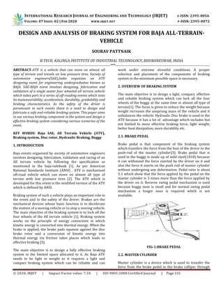 INTERNATIONAL RESEARCH JOURNAL OF ENGINEERING AND TECHNOLOGY (IRJET) E-ISSN: 2395-0056
VOLUME: 07 ISSUE: 02 | FEB 2020 WWW.IRJET.NET P-ISSN: 2395-0072
© 2020, IRJET | Impact Factor value: 7.34 | ISO 9001:2008 Certified Journal | Page 131
DESIGN AND ANALYSIS OF BRAKING SYSTEM FOR BAJA ALL-TERRAIN-
VEHICLE
SOURAV PATTNAIK
B.TECH, KALINGA INSTITUTE OF INDUSTRIAL TECHNOLOGY, BHUBANESWAR, INDIA
----------------------------------------------------------------------------***--------------------------------------------------------------------------
ABSTRACT-ATV is a vehicle that can move on almost all
type of terrain and travels on low pressure tires. Society of
automotive engineers(SAE),India organizes an ATV
designing event for engineering undergraduates known as
BAJA. SAE-BAJA event involves designing, fabrication and
validation of a single seater four wheeled all terrain vehicle
which takes part in a series of off-roading events which tests
its manoeuvrability, acceleration, durability, gradability and
braking characteristics. As the safety of the driver is
paramount in such events there is a need to design and
fabricate a safe and reliable braking system. This paper aims
to use various braking component in the system and design a
effective braking system considering various scenarios of the
event.
KEY WORDS: Baja SAE, All Terrain Vehicle (ATV),
Braking system, Disc rotor, Hydraulic Braking, Buggy
1. INTRODUCTION
Baja events organised by society of automotive engineers
involves designing, fabrication, validation and racing of an
All terrain vehicle by following the specification as
mentioned in the baja-rulebook [1]. As per American
National Standards Institute (ANSI) , ATV is mechanised
off-road vehicle which can move on almost all type of
terrain with low pressure tires [2]. The ATV which is
developed for this event is the modified version of the ATV
which is defined by ANSI.
Braking system of such a vehicle plays an important role in
the event and in the safety of the driver. Brakes are the
mechanical devices whose basic function is to decelerate
the motion of a moving vehicle or to stop a moving vehicle.
The main objective of the braking system is to lock all the
four wheels of the All terrain vehicle [1]. Braking system
works on the principle of energy conversion in which
kinetic energy is converted into thermal energy. When the
brake is applied, the brake pads squeeze against the disc
brake rotor and a conversion of kinetic energy into
thermal energy via friction takes places which leads to
effective braking [3].
The main objective is to design a fully effective braking
system in the limited space allocated to it. As Baja ATV
needs to be light in weight so it requires a light and
compact braking system which can be reliable and can
work under extreme stressful conditions. A proper
selection and placement of the components of braking
system in the minimum possible space is necessary.
2. OVERVIEW OF BRAKING SYSTEM
The main objective is to design a light, compact, effective
and reliable braking system which can lock all the four
wheels of the buggy at the same time in almost all type of
terrain[1]. The focus is given to reduce the weight because
weight increases the unsprung mass of the vehicle and it
unbalances the vehicle. Hydraulic Disc brake is used in the
ATV because it has a lot of advantage which includes but
not limited to more effective braking force, light weight,
better heat dissipation, more durability etc.
2.1. BRAKE PEDAL
Brake pedal is that component of the braking system
which transfers the force from the foot of the driver to the
push-rod of the master cylinder[3]. Brake pedal that is
used in the buggy is made up of mild steel(1018) because
it can withstand the force exerted by the driver on it and
also the force it exerts on the push rod of master cylinder
without undergoing any deformation. Pedal ratio is about
5:1 which show that the force applied by the pedal on the
master cylinder is 5 times more than the force applied by
the driver on it. Reverse swing pedal mechanism is used
because buggy nose is small and for normal swing pedal
mechanism a longer nose is required which is not
available.
FIG-1:BRAKE PEDAL
2.2. MASTER CYLINDER
Master cylinder is a device which is used to transfer the
force from the brake pedal to the brake calliper through
 