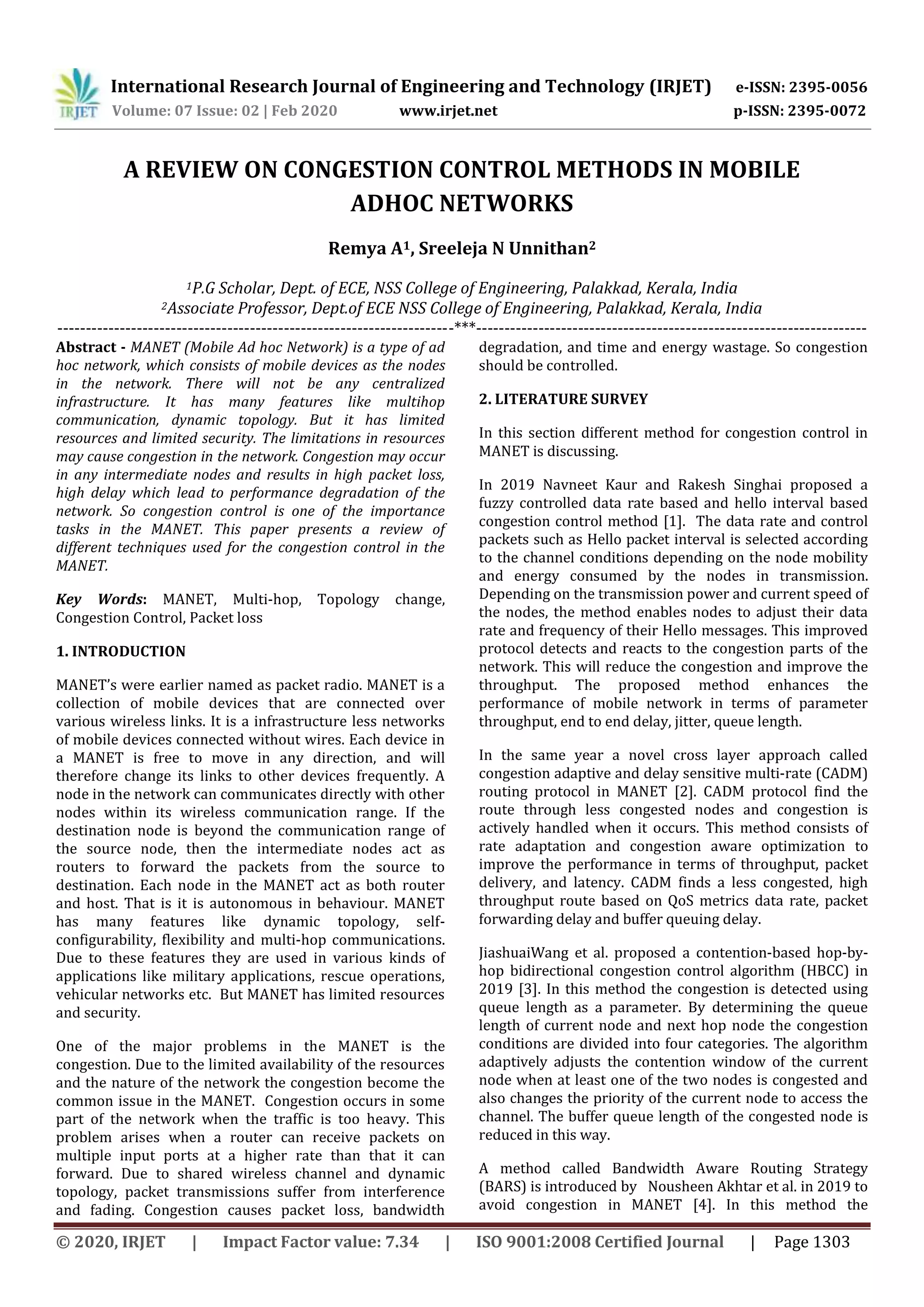 International Research Journal of Engineering and Technology (IRJET) e-ISSN: 2395-0056
Volume: 07 Issue: 02 | Feb 2020 www.irjet.net p-ISSN: 2395-0072
© 2020, IRJET | Impact Factor value: 7.34 | ISO 9001:2008 Certified Journal | Page 1303
A REVIEW ON CONGESTION CONTROL METHODS IN MOBILE
ADHOC NETWORKS
Remya A1, Sreeleja N Unnithan2
1P.G Scholar, Dept. of ECE, NSS College of Engineering, Palakkad, Kerala, India
2Associate Professor, Dept.of ECE NSS College of Engineering, Palakkad, Kerala, India
----------------------------------------------------------------------***---------------------------------------------------------------------
Abstract - MANET (Mobile Ad hoc Network) is a type of ad
hoc network, which consists of mobile devices as the nodes
in the network. There will not be any centralized
infrastructure. It has many features like multihop
communication, dynamic topology. But it has limited
resources and limited security. The limitations in resources
may cause congestion in the network. Congestion may occur
in any intermediate nodes and results in high packet loss,
high delay which lead to performance degradation of the
network. So congestion control is one of the importance
tasks in the MANET. This paper presents a review of
different techniques used for the congestion control in the
MANET.
Key Words: MANET, Multi-hop, Topology change,
Congestion Control, Packet loss
1. INTRODUCTION
MANET’s were earlier named as packet radio. MANET is a
collection of mobile devices that are connected over
various wireless links. It is a infrastructure less networks
of mobile devices connected without wires. Each device in
a MANET is free to move in any direction, and will
therefore change its links to other devices frequently. A
node in the network can communicates directly with other
nodes within its wireless communication range. If the
destination node is beyond the communication range of
the source node, then the intermediate nodes act as
routers to forward the packets from the source to
destination. Each node in the MANET act as both router
and host. That is it is autonomous in behaviour. MANET
has many features like dynamic topology, self-
configurability, flexibility and multi-hop communications.
Due to these features they are used in various kinds of
applications like military applications, rescue operations,
vehicular networks etc. But MANET has limited resources
and security.
One of the major problems in the MANET is the
congestion. Due to the limited availability of the resources
and the nature of the network the congestion become the
common issue in the MANET. Congestion occurs in some
part of the network when the traffic is too heavy. This
problem arises when a router can receive packets on
multiple input ports at a higher rate than that it can
forward. Due to shared wireless channel and dynamic
topology, packet transmissions suffer from interference
and fading. Congestion causes packet loss, bandwidth
degradation, and time and energy wastage. So congestion
should be controlled.
2. LITERATURE SURVEY
In this section different method for congestion control in
MANET is discussing.
In 2019 Navneet Kaur and Rakesh Singhai proposed a
fuzzy controlled data rate based and hello interval based
congestion control method [1]. The data rate and control
packets such as Hello packet interval is selected according
to the channel conditions depending on the node mobility
and energy consumed by the nodes in transmission.
Depending on the transmission power and current speed of
the nodes, the method enables nodes to adjust their data
rate and frequency of their Hello messages. This improved
protocol detects and reacts to the congestion parts of the
network. This will reduce the congestion and improve the
throughput. The proposed method enhances the
performance of mobile network in terms of parameter
throughput, end to end delay, jitter, queue length.
In the same year a novel cross layer approach called
congestion adaptive and delay sensitive multi-rate (CADM)
routing protocol in MANET [2]. CADM protocol find the
route through less congested nodes and congestion is
actively handled when it occurs. This method consists of
rate adaptation and congestion aware optimization to
improve the performance in terms of throughput, packet
delivery, and latency. CADM finds a less congested, high
throughput route based on QoS metrics data rate, packet
forwarding delay and buffer queuing delay.
JiashuaiWang et al. proposed a contention-based hop-by-
hop bidirectional congestion control algorithm (HBCC) in
2019 [3]. In this method the congestion is detected using
queue length as a parameter. By determining the queue
length of current node and next hop node the congestion
conditions are divided into four categories. The algorithm
adaptively adjusts the contention window of the current
node when at least one of the two nodes is congested and
also changes the priority of the current node to access the
channel. The buffer queue length of the congested node is
reduced in this way.
A method called Bandwidth Aware Routing Strategy
(BARS) is introduced by Nousheen Akhtar et al. in 2019 to
avoid congestion in MANET [4]. In this method the
 
