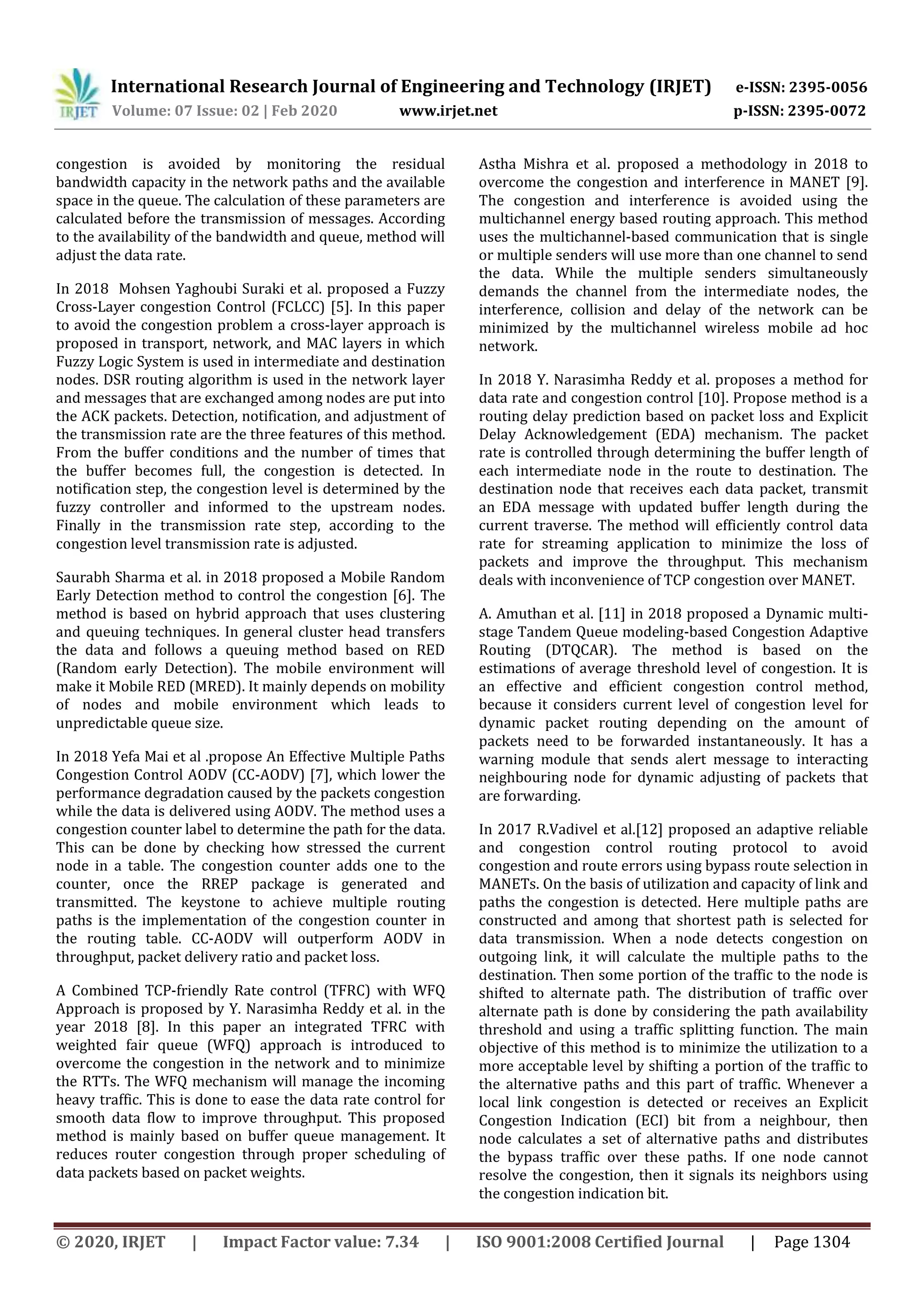 International Research Journal of Engineering and Technology (IRJET) e-ISSN: 2395-0056
Volume: 07 Issue: 02 | Feb 2020 www.irjet.net p-ISSN: 2395-0072
© 2020, IRJET | Impact Factor value: 7.34 | ISO 9001:2008 Certified Journal | Page 1304
congestion is avoided by monitoring the residual
bandwidth capacity in the network paths and the available
space in the queue. The calculation of these parameters are
calculated before the transmission of messages. According
to the availability of the bandwidth and queue, method will
adjust the data rate.
In 2018 Mohsen Yaghoubi Suraki et al. proposed a Fuzzy
Cross-Layer congestion Control (FCLCC) [5]. In this paper
to avoid the congestion problem a cross-layer approach is
proposed in transport, network, and MAC layers in which
Fuzzy Logic System is used in intermediate and destination
nodes. DSR routing algorithm is used in the network layer
and messages that are exchanged among nodes are put into
the ACK packets. Detection, notification, and adjustment of
the transmission rate are the three features of this method.
From the buffer conditions and the number of times that
the buffer becomes full, the congestion is detected. In
notification step, the congestion level is determined by the
fuzzy controller and informed to the upstream nodes.
Finally in the transmission rate step, according to the
congestion level transmission rate is adjusted.
Saurabh Sharma et al. in 2018 proposed a Mobile Random
Early Detection method to control the congestion [6]. The
method is based on hybrid approach that uses clustering
and queuing techniques. In general cluster head transfers
the data and follows a queuing method based on RED
(Random early Detection). The mobile environment will
make it Mobile RED (MRED). It mainly depends on mobility
of nodes and mobile environment which leads to
unpredictable queue size.
In 2018 Yefa Mai et al .propose An Effective Multiple Paths
Congestion Control AODV (CC-AODV) [7], which lower the
performance degradation caused by the packets congestion
while the data is delivered using AODV. The method uses a
congestion counter label to determine the path for the data.
This can be done by checking how stressed the current
node in a table. The congestion counter adds one to the
counter, once the RREP package is generated and
transmitted. The keystone to achieve multiple routing
paths is the implementation of the congestion counter in
the routing table. CC-AODV will outperform AODV in
throughput, packet delivery ratio and packet loss.
A Combined TCP-friendly Rate control (TFRC) with WFQ
Approach is proposed by Y. Narasimha Reddy et al. in the
year 2018 [8]. In this paper an integrated TFRC with
weighted fair queue (WFQ) approach is introduced to
overcome the congestion in the network and to minimize
the RTTs. The WFQ mechanism will manage the incoming
heavy traffic. This is done to ease the data rate control for
smooth data flow to improve throughput. This proposed
method is mainly based on buffer queue management. It
reduces router congestion through proper scheduling of
data packets based on packet weights.
Astha Mishra et al. proposed a methodology in 2018 to
overcome the congestion and interference in MANET [9].
The congestion and interference is avoided using the
multichannel energy based routing approach. This method
uses the multichannel-based communication that is single
or multiple senders will use more than one channel to send
the data. While the multiple senders simultaneously
demands the channel from the intermediate nodes, the
interference, collision and delay of the network can be
minimized by the multichannel wireless mobile ad hoc
network.
In 2018 Y. Narasimha Reddy et al. proposes a method for
data rate and congestion control [10]. Propose method is a
routing delay prediction based on packet loss and Explicit
Delay Acknowledgement (EDA) mechanism. The packet
rate is controlled through determining the buffer length of
each intermediate node in the route to destination. The
destination node that receives each data packet, transmit
an EDA message with updated buffer length during the
current traverse. The method will efficiently control data
rate for streaming application to minimize the loss of
packets and improve the throughput. This mechanism
deals with inconvenience of TCP congestion over MANET.
A. Amuthan et al. [11] in 2018 proposed a Dynamic multi-
stage Tandem Queue modeling-based Congestion Adaptive
Routing (DTQCAR). The method is based on the
estimations of average threshold level of congestion. It is
an effective and efficient congestion control method,
because it considers current level of congestion level for
dynamic packet routing depending on the amount of
packets need to be forwarded instantaneously. It has a
warning module that sends alert message to interacting
neighbouring node for dynamic adjusting of packets that
are forwarding.
In 2017 R.Vadivel et al.[12] proposed an adaptive reliable
and congestion control routing protocol to avoid
congestion and route errors using bypass route selection in
MANETs. On the basis of utilization and capacity of link and
paths the congestion is detected. Here multiple paths are
constructed and among that shortest path is selected for
data transmission. When a node detects congestion on
outgoing link, it will calculate the multiple paths to the
destination. Then some portion of the traffic to the node is
shifted to alternate path. The distribution of traffic over
alternate path is done by considering the path availability
threshold and using a traffic splitting function. The main
objective of this method is to minimize the utilization to a
more acceptable level by shifting a portion of the traffic to
the alternative paths and this part of traffic. Whenever a
local link congestion is detected or receives an Explicit
Congestion Indication (ECI) bit from a neighbour, then
node calculates a set of alternative paths and distributes
the bypass traffic over these paths. If one node cannot
resolve the congestion, then it signals its neighbors using
the congestion indication bit.
 