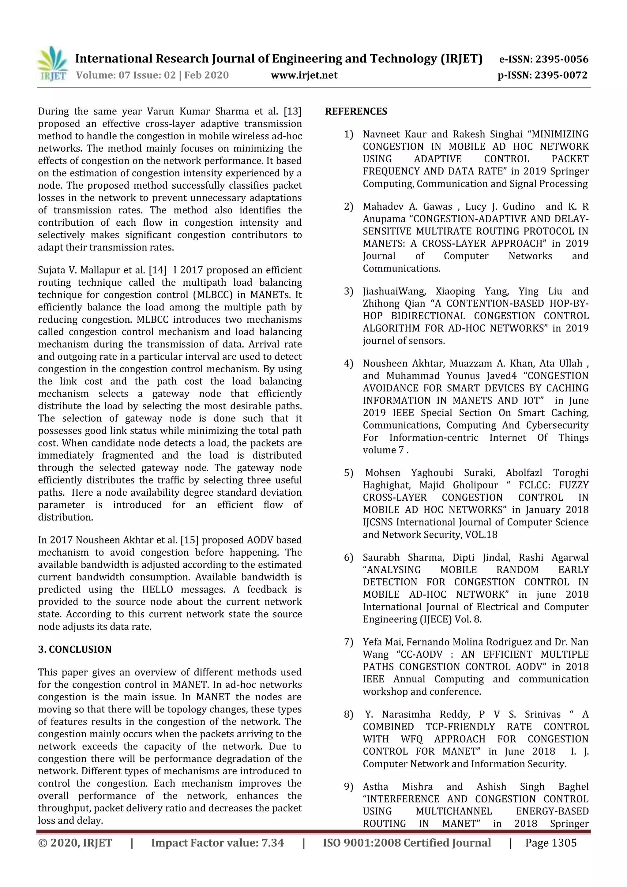 International Research Journal of Engineering and Technology (IRJET) e-ISSN: 2395-0056
Volume: 07 Issue: 02 | Feb 2020 www.irjet.net p-ISSN: 2395-0072
© 2020, IRJET | Impact Factor value: 7.34 | ISO 9001:2008 Certified Journal | Page 1305
During the same year Varun Kumar Sharma et al. [13]
proposed an effective cross-layer adaptive transmission
method to handle the congestion in mobile wireless ad-hoc
networks. The method mainly focuses on minimizing the
effects of congestion on the network performance. It based
on the estimation of congestion intensity experienced by a
node. The proposed method successfully classifies packet
losses in the network to prevent unnecessary adaptations
of transmission rates. The method also identifies the
contribution of each flow in congestion intensity and
selectively makes significant congestion contributors to
adapt their transmission rates.
Sujata V. Mallapur et al. [14] I 2017 proposed an efficient
routing technique called the multipath load balancing
technique for congestion control (MLBCC) in MANETs. It
efficiently balance the load among the multiple path by
reducing congestion. MLBCC introduces two mechanisms
called congestion control mechanism and load balancing
mechanism during the transmission of data. Arrival rate
and outgoing rate in a particular interval are used to detect
congestion in the congestion control mechanism. By using
the link cost and the path cost the load balancing
mechanism selects a gateway node that efficiently
distribute the load by selecting the most desirable paths.
The selection of gateway node is done such that it
possesses good link status while minimizing the total path
cost. When candidate node detects a load, the packets are
immediately fragmented and the load is distributed
through the selected gateway node. The gateway node
efficiently distributes the traffic by selecting three useful
paths. Here a node availability degree standard deviation
parameter is introduced for an efficient flow of
distribution.
In 2017 Nousheen Akhtar et al. [15] proposed AODV based
mechanism to avoid congestion before happening. The
available bandwidth is adjusted according to the estimated
current bandwidth consumption. Available bandwidth is
predicted using the HELLO messages. A feedback is
provided to the source node about the current network
state. According to this current network state the source
node adjusts its data rate.
3. CONCLUSION
This paper gives an overview of different methods used
for the congestion control in MANET. In ad-hoc networks
congestion is the main issue. In MANET the nodes are
moving so that there will be topology changes, these types
of features results in the congestion of the network. The
congestion mainly occurs when the packets arriving to the
network exceeds the capacity of the network. Due to
congestion there will be performance degradation of the
network. Different types of mechanisms are introduced to
control the congestion. Each mechanism improves the
overall performance of the network, enhances the
throughput, packet delivery ratio and decreases the packet
loss and delay.
REFERENCES
1) Navneet Kaur and Rakesh Singhai “MINIMIZING
CONGESTION IN MOBILE AD HOC NETWORK
USING ADAPTIVE CONTROL PACKET
FREQUENCY AND DATA RATE” in 2019 Springer
Computing, Communication and Signal Processing
2) Mahadev A. Gawas , Lucy J. Gudino and K. R
Anupama “CONGESTION-ADAPTIVE AND DELAY-
SENSITIVE MULTIRATE ROUTING PROTOCOL IN
MANETS: A CROSS-LAYER APPROACH” in 2019
Journal of Computer Networks and
Communications.
3) JiashuaiWang, Xiaoping Yang, Ying Liu and
Zhihong Qian “A CONTENTION-BASED HOP-BY-
HOP BIDIRECTIONAL CONGESTION CONTROL
ALGORITHM FOR AD-HOC NETWORKS” in 2019
journel of sensors.
4) Nousheen Akhtar, Muazzam A. Khan, Ata Ullah ,
and Muhammad Younus Javed4 “CONGESTION
AVOIDANCE FOR SMART DEVICES BY CACHING
INFORMATION IN MANETS AND IOT” in June
2019 IEEE Special Section On Smart Caching,
Communications, Computing And Cybersecurity
For Information-centric Internet Of Things
volume 7 .
5) Mohsen Yaghoubi Suraki, Abolfazl Toroghi
Haghighat, Majid Gholipour “ FCLCC: FUZZY
CROSS-LAYER CONGESTION CONTROL IN
MOBILE AD HOC NETWORKS” in January 2018
IJCSNS International Journal of Computer Science
and Network Security, VOL.18
6) Saurabh Sharma, Dipti Jindal, Rashi Agarwal
“ANALYSING MOBILE RANDOM EARLY
DETECTION FOR CONGESTION CONTROL IN
MOBILE AD-HOC NETWORK” in june 2018
International Journal of Electrical and Computer
Engineering (IJECE) Vol. 8.
7) Yefa Mai, Fernando Molina Rodriguez and Dr. Nan
Wang “CC-AODV : AN EFFICIENT MULTIPLE
PATHS CONGESTION CONTROL AODV” in 2018
IEEE Annual Computing and communication
workshop and conference.
8) Y. Narasimha Reddy, P V S. Srinivas “ A
COMBINED TCP-FRIENDLY RATE CONTROL
WITH WFQ APPROACH FOR CONGESTION
CONTROL FOR MANET” in June 2018 I. J.
Computer Network and Information Security.
9) Astha Mishra and Ashish Singh Baghel
“INTERFERENCE AND CONGESTION CONTROL
USING MULTICHANNEL ENERGY-BASED
ROUTING IN MANET” in 2018 Springer
 