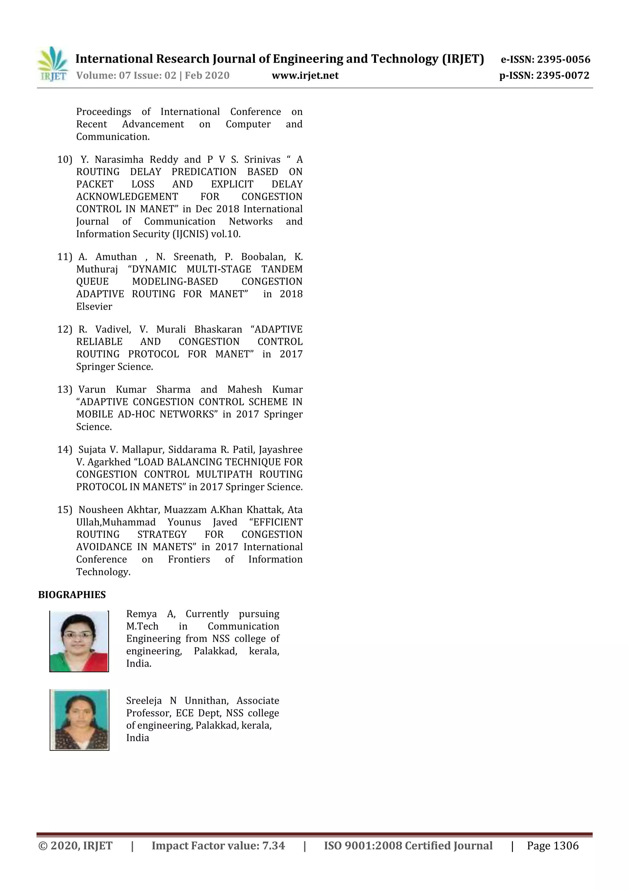 International Research Journal of Engineering and Technology (IRJET) e-ISSN: 2395-0056
Volume: 07 Issue: 02 | Feb 2020 www.irjet.net p-ISSN: 2395-0072
© 2020, IRJET | Impact Factor value: 7.34 | ISO 9001:2008 Certified Journal | Page 1306
Proceedings of International Conference on
Recent Advancement on Computer and
Communication.
10) Y. Narasimha Reddy and P V S. Srinivas “ A
ROUTING DELAY PREDICATION BASED ON
PACKET LOSS AND EXPLICIT DELAY
ACKNOWLEDGEMENT FOR CONGESTION
CONTROL IN MANET” in Dec 2018 International
Journal of Communication Networks and
Information Security (IJCNIS) vol.10.
11) A. Amuthan , N. Sreenath, P. Boobalan, K.
Muthuraj “DYNAMIC MULTI-STAGE TANDEM
QUEUE MODELING-BASED CONGESTION
ADAPTIVE ROUTING FOR MANET” in 2018
Elsevier
12) R. Vadivel, V. Murali Bhaskaran “ADAPTIVE
RELIABLE AND CONGESTION CONTROL
ROUTING PROTOCOL FOR MANET” in 2017
Springer Science.
13) Varun Kumar Sharma and Mahesh Kumar
“ADAPTIVE CONGESTION CONTROL SCHEME IN
MOBILE AD-HOC NETWORKS” in 2017 Springer
Science.
14) Sujata V. Mallapur, Siddarama R. Patil, Jayashree
V. Agarkhed “LOAD BALANCING TECHNIQUE FOR
CONGESTION CONTROL MULTIPATH ROUTING
PROTOCOL IN MANETS” in 2017 Springer Science.
15) Nousheen Akhtar, Muazzam A.Khan Khattak, Ata
Ullah,Muhammad Younus Javed “EFFICIENT
ROUTING STRATEGY FOR CONGESTION
AVOIDANCE IN MANETS” in 2017 International
Conference on Frontiers of Information
Technology.
BIOGRAPHIES
Remya A, Currently pursuing
M.Tech in Communication
Engineering from NSS college of
engineering, Palakkad, kerala,
India.
Sreeleja N Unnithan, Associate
Professor, ECE Dept, NSS college
of engineering, Palakkad, kerala,
India
 