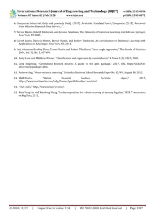 International Research Journal of Engineering and Technology (IRJET) e-ISSN: 2395-0056
Volume: 07 Issue: 02 | Feb 2020 www.irjet.net p-ISSN: 2395-0072
© 2020, IRJET | Impact Factor value: 7.34 | ISO 9001:2008 Certified Journal | Page 1327
6. Compustat Industrial [daily and quarterly Data]. (2017). Available: Standard Poor’s/Compustat [2017]. Retrieved
from Wharton Research Data Service., ,” .
7. Trevor Hastie, Robert Tibshirani, and Jerome Friedman, The Elements of Statistical Learning, 2nd Edition, Springer,
New York, NY,2009.
8. Gareth James, Daniela Witten, Trevor Hastie, and Robert Tibshirani, An Introduction to Statistical Learning with
Applications in R,Springer, New York, NY, 2013.
9. Iain Johnstone Bradley Efron, Trevor Hastie and Robert Tibshirani, “Least angle regression,” The Annals of Statistics
2004, Vol. 32, No. 2, 407499.
10. Andy Liaw and Matthew Wiener, “Classification and regression by randomforest,” R News 2 (3), 1822., 2002.
11. Greg Ridgeway, “Generalized boosted models: A guide to the gbm package,” 2007, URL https://CRAN.R-
project.org/package=gbm.
12. Andrew Ang, “Mean-variance investing,” Columbia Business School Research Paper No. 12/49., August 10, 2012.
13. MathWorks, “Matlab financial toolbox: Portfolio object,” 2017,
https://www.mathworks.com/help/finance/portfolio-object-mv.html.
14. “Our codes,” http://www.tensorlet.com/.
15. Xiao-Yang Liu and Xiaodong Wang, “Ls-decomposition for robust recovery of sensory big data,” IEEE Transactions
on Big Data, 2017.
 