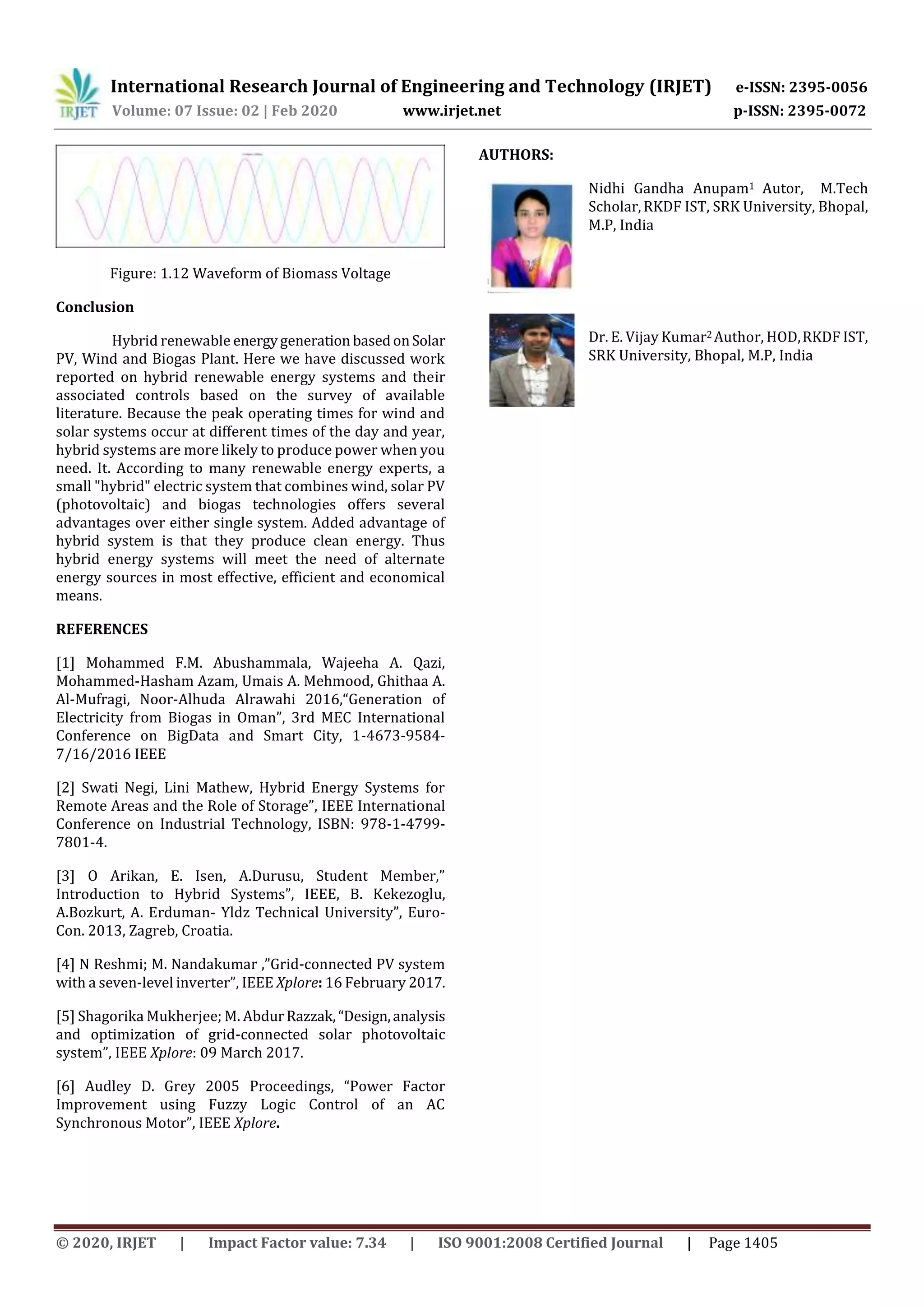 International Research Journal of Engineering and Technology (IRJET) e-ISSN: 2395-0056
Volume: 07 Issue: 02 | Feb 2020 www.irjet.net p-ISSN: 2395-0072
© 2020, IRJET | Impact Factor value: 7.34 | ISO 9001:2008 Certified Journal | Page 1405
Figure: 1.12 Waveform of Biomass Voltage
Conclusion
Hybrid renewable energygeneration basedonSolar
PV, Wind and Biogas Plant. Here we have discussed work
reported on hybrid renewable energy systems and their
associated controls based on the survey of available
literature. Because the peak operating times for wind and
solar systems occur at different times of the day and year,
hybrid systems are more likely to produce power when you
need. It. According to many renewable energy experts, a
small "hybrid" electric system that combines wind, solar PV
(photovoltaic) and biogas technologies offers several
advantages over either single system. Added advantage of
hybrid system is that they produce clean energy. Thus
hybrid energy systems will meet the need of alternate
energy sources in most effective, efficient and economical
means.
REFERENCES
[1] Mohammed F.M. Abushammala, Wajeeha A. Qazi,
Mohammed-Hasham Azam, Umais A. Mehmood, Ghithaa A.
Al-Mufragi, Noor-Alhuda Alrawahi 2016,“Generation of
Electricity from Biogas in Oman”, 3rd MEC International
Conference on BigData and Smart City, 1-4673-9584-
7/16/2016 IEEE
[2] Swati Negi, Lini Mathew, Hybrid Energy Systems for
Remote Areas and the Role of Storage”, IEEE International
Conference on Industrial Technology, ISBN: 978-1-4799-
7801-4.
[3] O Arikan, E. Isen, A.Durusu, Student Member,”
Introduction to Hybrid Systems”, IEEE, B. Kekezoglu,
A.Bozkurt, A. Erduman- Yldz Technical University”, Euro-
Con. 2013, Zagreb, Croatia.
[4] N Reshmi; M. Nandakumar ,”Grid-connected PV system
with a seven-level inverter”, IEEE Xplore: 16 February 2017.
[5] Shagorika Mukherjee; M. AbdurRazzak,“Design,analysis
and optimization of grid-connected solar photovoltaic
system”, IEEE Xplore: 09 March 2017.
[6] Audley D. Grey 2005 Proceedings, “Power Factor
Improvement using Fuzzy Logic Control of an AC
Synchronous Motor”, IEEE Xplore.
AUTHORS:
Nidhi Gandha Anupam1 Autor, M.Tech
Scholar,RKDF IST, SRK University, Bhopal,
M.P, India
Dr. E. Vijay Kumar2 Author, HOD,RKDF IST,
SRK University, Bhopal, M.P, India
 