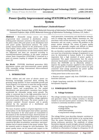 International Research Journal of Engineering and Technology (IRJET) e-ISSN: 2395-0056
Volume: 07 Issue: 02 | Feb 2020 www.irjet.net p-ISSN: 2395-0072
© 2020, IRJET | Impact Factor value: 7.34 | ISO 9001:2008 Certified Journal | Page 1409
Power Quality Improvement using STATCOM in PV Grid Connected
System
Amresh Kumar1, Dashrath Kumar2
1PG Student [Power System], Dept. of EEE, Maharishi University of Information Technology, Lucknow, U.P., India 1
2Assistant Professor, Dept. of EEE, Maharishi University of Information Technology, Lucknow, U.P., India 1
---------------------------------------------------------------------***---------------------------------------------------------------------
Abstract - Renewable energy sources are being
progressively more connected in distribution systems
utilizing power electronic converters. This paper focuses on
the photo voltaic (PV) grid system at the distribution level
with power quality improvement features. The power
quality measurements depend on the performance of the
wind turbine. Active power, reactive power, variation of
voltage, flicker, and harmonics are the measurements which
are influenced, and these are measured according to
national/international guidelines. In this paper, proposed
scheme Static Compensator (STATCOM) is connected at a
point of common coupling to mitigate the power quality
issues. [2]
Key Words: STATCOM, distributed generation (DG),
distribution system, grid interconnection, power quality
(PQ), renewable energy, International electro-technical
commission (IEC).
1. INTRODUCTION
Electric utilities and end users of electric power are
becoming increasingly concerned about meeting the
growing energy demand. To have sustainable growth and
social progress, it is necessary to meet the energy need by
utilizing the renewable energy resources like wind,
biomass, hydro, and co-generation etc. The market
liberalization and government’s incentives have further
accelerated the renewable energy sector growth. The
utility is concerned due to the high penetration level of
intermittent Resin distribution systems as it may pose a
threat to network in terms of stability, voltage regulation
and power-quality (PQ) issues. The power quality is an
essential customer- focused measure and is greatly
affected by the operation of a distribution and
transmission network. [3]
The issue of power quality is of great importance to the
wind turbine. In the fixed-speed wind turbine operation,
all the fluctuation in the wind speed are transmitted as
fluctuations in the mechanical torque, electrical power on
the grid and leads to large voltage fluctuations. During the
normal operation, wind turbine produces a continuous
variable output power. These power variations are mainly
caused by the effect of turbulence, wind shear, and tower-
shadow and of control system in the power system. Thus,
the network needs to manage for such fluctuations. The
power quality issues can be viewed with respect to the
wind generation, transmission and distribution network,
such as voltage sag, swells, flickers, harmonics etc. The
non-linear load current harmonics may result in voltage
harmonics and can create a serious PQ problem in the
power system network. The causes of power quality
problems are generally complex and difficult to detect
when we integrate a photo voltaic system to the grid.
We can therefore conclude that the lack of quality power
can cause loss of production, damage of equipment or can
even be detrimental to human health. It is therefore
imperative that a high standard of power quality is
maintained. This paper demonstrates that the power
electronic based power conditioning using custom power
devices like STATCOM can be effectively utilized to
improve the quality of power supplied to the customers.
This proposed PV cell STATCOM control scheme for grid
connected wind energy generation for power quality
improvement has following objectives. [4]
• Unity power factor at the source side.
• Reactive power support only from STATCOM to wind
Generator and Load.
• Simple bang-bang controller for STATCOM to achieve
fast dynamic response.
1.1 POWER QUALITY ISSUES:
A. Voltage Variation:
The voltage variation issue results from the wind velocity
and generator torque. The voltage variation is directly
related to real and reactive power variations. The voltage
variation is commonly classified as under:
• Voltage Sag/Voltage Dips.
• Voltage Swells.
• Short Interruptions.
• Long duration voltage variation.
The voltage flicker issue describes dynamic variations in
the network caused by wind turbine or by varying loads.
Thus the power fluctuation from wind turbine occurs
during continuous operation. The amplitude of voltage
fluctuation depends on grid strength, network impedance,
and phase-angle and power factor of the wind turbines. It
is defined as a fluctuation of voltage in a frequency 10–35
 