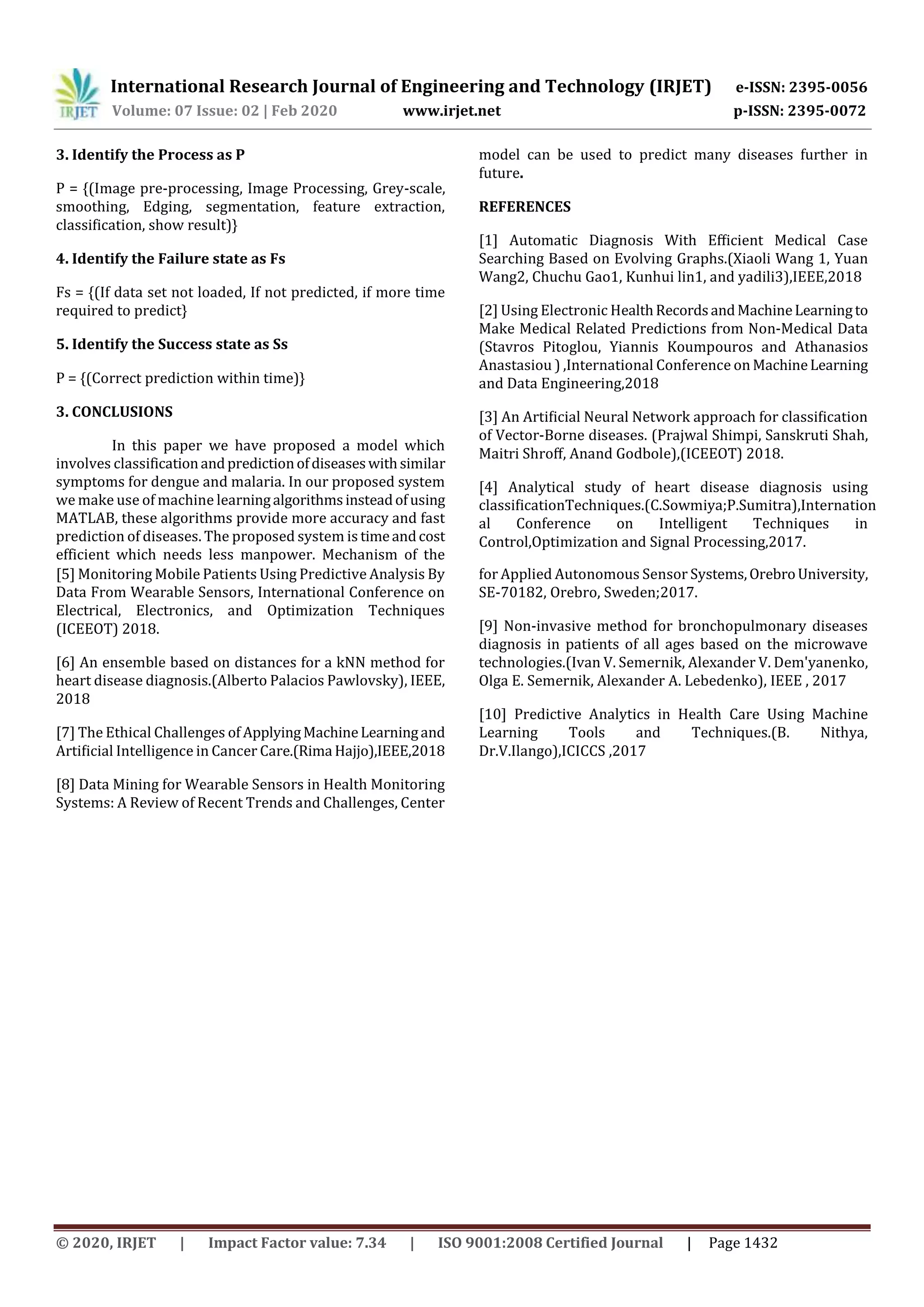 International Research Journal of Engineering and Technology (IRJET) e-ISSN: 2395-0056
Volume: 07 Issue: 02 | Feb 2020 www.irjet.net p-ISSN: 2395-0072
© 2020, IRJET | Impact Factor value: 7.34 | ISO 9001:2008 Certified Journal | Page 1432
3. Identify the Process as P
P = {(Image pre-processing, Image Processing, Grey-scale,
smoothing, Edging, segmentation, feature extraction,
classification, show result)}
4. Identify the Failure state as Fs
Fs = {(If data set not loaded, If not predicted, if more time
required to predict}
5. Identify the Success state as Ss
P = {(Correct prediction within time)}
3. CONCLUSIONS
In this paper we have proposed a model which
involves classificationandpredictionofdiseaseswithsimilar
symptoms for dengue and malaria. In our proposed system
we make use of machine learningalgorithmsinsteadofusing
MATLAB, these algorithms provide more accuracy and fast
prediction of diseases. The proposed system is timeandcost
efficient which needs less manpower. Mechanism of the
model can be used to predict many diseases further in
future.
REFERENCES
[1] Automatic Diagnosis With Eﬃcient Medical Case
Searching Based on Evolving Graphs.(Xiaoli Wang 1, Yuan
Wang2, Chuchu Gao1, Kunhui lin1, and yadili3),IEEE,2018
[2] Using Electronic HealthRecordsandMachineLearningto
Make Medical Related Predictions from Non-Medical Data
(Stavros Pitoglou, Yiannis Koumpouros and Athanasios
Anastasiou ) ,International Conference on MachineLearning
and Data Engineering,2018
[3] An Artiﬁcial Neural Network approach for classiﬁcation
of Vector-Borne diseases. (Prajwal Shimpi, Sanskruti Shah,
Maitri Shroﬀ, Anand Godbole),(ICEEOT) 2018.
[4] Analytical study of heart disease diagnosis using
classiﬁcationTechniques.(C.Sowmiya;P.Sumitra),Internation
al Conference on Intelligent Techniques in
Control,Optimization and Signal Processing,2017.
[5] Monitoring Mobile Patients Using Predictive Analysis By
Data From Wearable Sensors, International Conference on
Electrical, Electronics, and Optimization Techniques
(ICEEOT) 2018.
[6] An ensemble based on distances for a kNN method for
heart disease diagnosis.(Alberto Palacios Pawlovsky), IEEE,
2018
[7] The Ethical Challenges of ApplyingMachineLearningand
Artiﬁcial Intelligence in Cancer Care.(Rima Hajjo),IEEE,2018
[8] Data Mining for Wearable Sensors in Health Monitoring
Systems: A Review of Recent Trends and Challenges, Center
for Applied Autonomous Sensor Systems,OrebroUniversity,
SE-70182, Orebro, Sweden;2017.
[9] Non-invasive method for bronchopulmonary diseases
diagnosis in patients of all ages based on the microwave
technologies.(Ivan V. Semernik, Alexander V. Dem'yanenko,
Olga E. Semernik, Alexander A. Lebedenko), IEEE , 2017
[10] Predictive Analytics in Health Care Using Machine
Learning Tools and Techniques.(B. Nithya,
Dr.V.Ilango),ICICCS ,2017
 