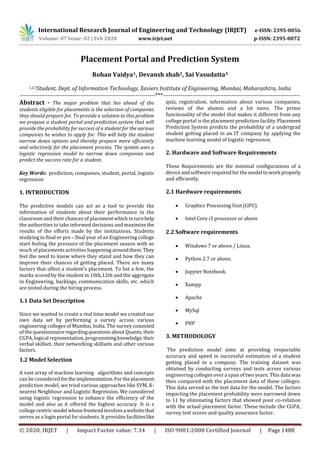 International Research Journal of Engineering and Technology (IRJET) e-ISSN: 2395-0056
Volume: 07 Issue: 02 | Feb 2020 www.irjet.net p-ISSN: 2395-0072
© 2020, IRJET | Impact Factor value: 7.34 | ISO 9001:2008 Certified Journal | Page 1488
Placement Portal and Prediction System
Rohan Vaidya1, Devansh shah2, Sai Vasudatta3
1,2,3Student, Dept. of Information Technology, Xaviers Institute of Engineering, Mumbai, Maharashtra, India
---------------------------------------------------------------------***----------------------------------------------------------------------
Abstract - The major problem that lies ahead of the
students eligible for placements is the selection of companies
they should prepare for. To provide a solution to this problem
we propose a student portal and prediction system that will
provide the probability for success of a student for the various
companies he wishes to apply for. This will help the student
narrow down options and thereby prepare more efficiently
and selectively for the placement process. The system uses a
logistic regression model to narrow down companies and
predict the success rate for a student.
Key Words: prediction, companies, student, portal, logistic
regression
1. INTRODUCTION
The predictive models can act as a tool to provide the
information of students about their performance in the
classroom and their chances of placementwhichinturnhelp
the authorities to take informed decisions and maximize the
results of the efforts made by the institutions. Students
studying in final or pre – final year of an Engineering college
start feeling the pressure of the placement season with so
much of placements activities happening aroundthem.They
feel the need to know where they stand and how they can
improve their chances of getting placed. There are many
factors that affect a student’s placement. To list a few, the
marks scored by the student in 10th,12th and the aggregate
in Engineering, backlogs, communication skills, etc. which
are tested during the hiring process.
1.1 Data Set Description
Since we wanted to create a real time model we created our
own data set by performing a survey across various
engineering colleges of Mumbai, India. The survey consisted
of the questionnaire regarding questions about Quants, their
CGPA, logical representation,programmingknowledge,their
verbal skillset, their networking skillsets and other various
factors.
1.2 Model Selection
A vast array of machine learning algorithms and concepts
can be considered fortheimplementation.Fortheplacement
prediction model, we tried various approaches like SVM, K-
nearest Neighbour and Logistic Regression. We considered
using logistic regression to enhance the efficiency of the
model and also as it offered the highest accuracy. It is a
college centric model whose frontendinvolvesa websitethat
serves as a login portal for students. It provides facilitieslike
quiz, registration, information about various companies,
reviews of the alumni and a lot more. The prime
functionality of the model that makes it different from any
college portal is the placement prediction facility.Placement
Prediction System predicts the probability of a undergrad
student getting placed in an IT company by applying the
machine learning model of logistic regression.
2. Hardware and Software Requirements
These Requirements are the minimal configurations of a
device andsoftware required forthe model to workproperly
and efficiently.
2.1 Hardware requirements
 Graphics Processing Unit (GPU).
 Intel Core i3 processor or above
2.2 Software requirements
 Windows 7 or above / Linux.
 Python 2.7 or above.
 Jupyter Notebook.
 Xampp
 Apache
 MySql
 PHP
3. METHODOLOGY
The prediction model aims at providing respectable
accuracy and speed in successful estimation of a student
getting placed in a company. The training dataset was
obtained by conducting surveys and tests across various
engineering colleges over a span of two years. This data was
then compared with the placement data of these colleges.
This data served as the test data for the model. The factors
impacting the placement probability were narrowed down
to 11 by eliminating factors that showed poor co-relation
with the actual placement factor. These include the CGPA,
survey test scores and quality assurance factor.
 