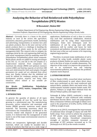 International Research Journal of Engineering and Technology (IRJET) e-ISSN: 2395-0056
Volume: 07 Issue: 02 | Feb 2020 www.irjet.net p-ISSN: 2395-0072
© 2020, IRJET | Impact Factor value: 7.34 | ISO 9001:2008 Certified Journal | Page 1527
Analyzing the Behavior of Soil Reinforced with Polyethylene
Terephthalate (PET) Wastes
M Meenakshi1, Mohini MB2
1Student, Department of Civil Engineering, Marian Engineering College, Kerala, India
2Assistant Professor, Department of Civil Engineering, Marian Engineering College, Kerala, India
---------------------------------------------------------------------***----------------------------------------------------------------------
Abstract - Currently there is a boom in the plastic
industry as most of the sectors like agriculture,
automotive, education, government, health, marketing
and advertising, transportation, to mention but a few
use plastic products. Due to the wear and tear of the
plastic products there is a challenge in handling the
non-biodegradable plastic waste by the solid waste
management field. This research aims to mitigate the
challenges faced by the civil engineering field and the
solid waste management field by analyzing sand-PET
(Polyethylene Terephthalate) plastic waste composite.
Waste plastic shreds are added in varying percentages
of 0.4, 0.8, 1.2, 1.6, and 2% to the soil samples as a
reinforcement material. From compaction test,
maximum dry density (MDD) and optimum moisture
content (OMC) and bearing capacity of soil from CBR
tests were determined for both sand samples. Strength
parameters for sandy soil are obtained from direct
shear test. Studies indicate that the stabilized soil
could be utilized for roadways, parking areas, site
development projects, airports, and many other
situations where subsoil is not suitable for
construction.
Key Words: Stabilization, Polyethylene
Terephthalate (PET) wastes, Compaction, CBR,
Direct shear
1. INTRODUCTION
In general, the quantity of plastics of all types
consumed annually all over the world has been
growing in a phenomenal way. The manufacturing
processes, service industries and municipal solid
wastes (MSW) generate numerous waste plastic
materials. The increasing awareness about the
environment has tremendously contributed to the
concerns related with disposal of the generated
wastes. It is believed that the management of solid
waste is one of the major environmental concerns in
the world.
Plastics are inexpensive, lightweight and durable
materials, which can readily be moulded into a
variety of products that find use in a wide range of
applications. Stabilization of soil is done in various
way such that mechanical stabilization, chemical
stabilization and by using other improvement
techniques. Some new techniques used for
stabilization of soil by using steel and other
admixtures will be costlier and hence for both
economical and pollution reduction of plastic waste
the best way is that use such wastes is for improving
engineering properties.
Therefore, in present study stabilization of soil is
reviewed by using locally available plastic waste
products of plastic bottles are used in stabilization of
soil in the form of strips of suitable dimensions. The
objective of this study is to improve the properties of
soil in an economical way and reducing
environmental pollution, and minimize the problems
of plastic waste disposal.
2. LITERATURE REVIEW
Gray & Ohashi (1983), researched about mechanics
of fibre reinforcement in sand, where direct shear
tests were performed on dry sand reinforced with
natural fibres, synthetic fibres and metal wires. The
reinforcements included common basket reeds, PVC
plastics, Palmyra (a tough fibre obtained from the
African Palmyra palm), and copper wire.
Yetimoglu & Salbas (2003), conducted a study on
shear strength of sand reinforced with randomly
distributed discrete fibres. Sand and polypropylene
fibres of diameter 0.05mm and length of 20mm were
used in the proportion of 0.10%, 0.25%, 0.50% and
1.00% by weight of sand.
Acharyya et al. (2013), investigated the improvement
of undrained shear strength of clayey soil with PET
bottle strips. Tests carried to achieve the properties
of PET plastic strips included width, thickness,
tensile, and density. Unconfined compressive
strength of soil-fibre composite increased as
percentage of PET inclusion increased up to 1%
(Acharyya et al. 2013) as the results revealed.
 