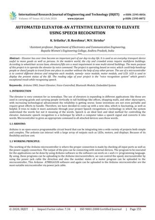 International Research Journal of Engineering and Technology (IRJET) e-ISSN: 2395-0056
Volume: 07 Issue: 02 | Feb 2020 www.irjet.net p-ISSN: 2395-0072
© 2020, IRJET | Impact Factor value: 7.34 | ISO 9001:2008 Certified Journal | Page 155
AUTOMATED ELEVATOR-AN ATTENTIVE ELEVATOR TO ELEVATE
USING SPEECH RECOGNITION
K. Srilatha1, B. Reeshma2, M.V. Sirisha3
1Assistant professor, Department of Electronics and Communication Engineering,
Bapatla Women’s Engineering College, Andhra Pradesh, India
--------------------------------------------------------------------***----------------------------------------------------------------
Abstract - Elevator has over time become an important part of our day-to-day life. It is used as an everyday transport device
useful to move goods as well as persons. In the modern world, the city and crowded areas require multiform buildings.
According to wheelchair access laws, elevators/lifts are a must requirement in new multi-stored buildings. The main purpose
of this project is to operate the elevator by voice command. The project is operating based on voice, which could help handicap
people or dwarf people to travel from one place to another without the help of any other person. The use of a microcontroller
is to control different devices and integrate each module, namely- voice module, motor module, and LCD. LCD is used to
display the present status of the lift. The reading edge of your project is the “voice recognition system” which genet’s
exceptional result while recognizing speech.
Keywords: Arduino UNO; Smart Elevator; Voice-Controlled; Bluetooth Module; Embedded System.
1. INTRODUCTION
The elevator is very common for us nowadays. The use of elevators is expanding in different applications like those are
used in carrying goods and carrying people vertically in tall buildings like offices, shopping malls, and other skyscrapers,
with increasing technological advancement the reliability is getting worse. Some inventions are not even portable and
require great efforts to handle. Therefore, we have decided to come up with a new idea, which is fascinating, as well as
helpful. It tries to make it more automatic through your project Speech recognitions a technology in which the system
understand the words but not it meaning of the words. Speech is an ideal best and ideal method for controlling the
elevator. Automatic speech recognition is a technique by which a computer takes a speech signal and converts it into
words. Microcontroller to gives an appropriate command to all attached devices uses those words.
1.1 ARDUINO:
Arduino is an open-source programmable circuit board that can be integrating into a wide variety of projects both simple
and complex. The ardunio can interact with a large array of outputs such as LEDs, motors, and displays. Because of its
flexibility and low cost.
1.1 WORKING PRINCIPLE:
The working of the Arduino microcontroller is where the proper connection is made by checking all input ports as well as
the power supply connection. The output of the pins can be connecting with external devices. The program to be executed
for the applications can be done by using Arduino software so the software can work on c and c++ programming language.
By using, these programs can be uploading to the Arduino microcontrollers. we can control the speed, microcontroller by
using the power jack cable the direction and also the number states of a motor program can be uploaded to the
microcontroller, This Arduino ATMEGA328 software and again can be uploaded to the Arduino microcontroller are the
most suitable microcontroller via power jack cable.
 