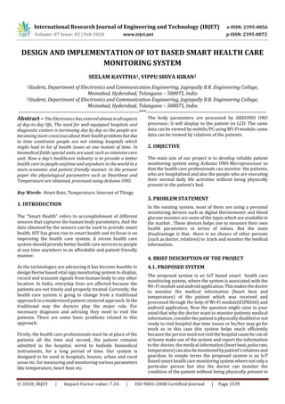 International Research Journal of Engineering and Technology (IRJET) e-ISSN: 2395-0056
Volume: 07 Issue: 02 | Feb 2020 www.irjet.net p-ISSN: 2395-0072
© 2020, IRJET | Impact Factor value: 7.34 | ISO 9001:2008 Certified Journal | Page 1539
DESIGN AND IMPLEMENTATION OF IOT BASED SMART HEALTH CARE
MONITORING SYSTEM
SEELAM KAVITHA1, VIPPU SHIVA KIRAN2
1Student, Department of Electronics and Communication Engineering, Joginpally B.R. Engineering College,
Moinabad, Hyderabad, Telangana – 500075, India
2Student, Department of Electronics and Communication Engineering, Joginpally B.R. Engineering College,
Moinabad, Hyderabad, Telangana – 500075, India
---------------------------------------------------------------------***---------------------------------------------------------------------
Abstract –The Electronics has entered almostinallaspects
of day-to-day life, The need for well-equipped hospitals and
diagnostic centers is increasing day by day as the people are
becoming more conscious about theirhealthproblemsbutdue
to time constraint people are not visiting hospitals which
might lead to lot of health issues at one instant of time. In
biomedical fields special units are used, such as intensive care
unit. Now a day’s healthcare industry is to provide a better
health care to people anytime and anywhere in the world in a
more economic and patient friendly manner. In the present
paper the physiological parameters such as Heartbeat and
Temperature are obtained, processed using Arduino UNO.
Key Words: Heart Rate, Temperature, Internet of Things
1. INTRODUCTION
The “Smart Health” refers to accomplishment of different
sensors that captures the human body parameters. And the
data obtained by the sensors can be used to provide smart
health. IOT has given rise to smart health and its focus is on
improving the health care system. A recent health care
system should provide better health care services to people
at any time anywhere in an affordable and patient friendly
manner.
As the technologies are advancing it has become feasible to
design Horne based vital sign monitoring system to display,
record and transmit signals from human body to any other
location. In India, everyday lives are affected because the
patients are not timely and properly treated. Currently, the
health care system is going to change from a traditional
approach to a modernized patient centered approach. Inthe
traditional way the doctors play the major role. For
necessary diagnosis and advising they need to visit the
patients. There are some basic problems related to this
approach.
Firstly, the health care professionals must be at place of the
patients all the time and second, the patient remains
admitted in the hospital, wired to bedside biomedical
instruments, for a long period of time. Our system is
designed to be used in hospitals, houses, urban and rural
areas etc. for measuring and monitoring variousparameters
like temperature, heart beat etc.
The body parameters are processed by ARDUINO UNO
processor; it will display to the patient on LCD. The same
data can be viewed by mobile/PC using WI-FI module, same
data can be viewed by relatives of the patients.
2. OBJECTIVE
The main aim of our project is to develop reliable patient
monitoring system using Arduino UNO Microprocessor so
that the health care professionals can monitor the patients,
who are hospitalized and also the people who are executing
their normal daily life activities without being physically
present to the patient’s bed.
3. PROBLEM STATEMENT
In the existing system, most of them are using a personal
monitoring devices such as digital thermometer and blood
glucose monitor are some of the types which are available in
the market . These devices helps one to measure their own
health parameters in terms of values. But the main
disadvantage is that there is no chance of other persons
(such as doctor, relatives) to track and monitor the medical
information.
4. BRIEF DESCRIPTION OF THE PROJECT
4.1. PROPOSED SYSTEM
The proposed system is an IoT based smart health care
monitoring system, where the system is associated with the
Wi–Fi moduleandandroidapplication.Thismakesthedoctor
to monitor the medical information (heart beat and
temperature) of the patient which was received and
processed through the help of Wi-Fi module(ESP8266) and
android application. Now the question might raise in your
mind that why the doctor want to monitor patients medical
information, consider the patientisphysicallydisabledornot
ready to visit hospital due time issues or he/her may go for
work so in this case this system helps much efficiently
because the person need notvisitthehospitalcausehecansit
at home make use of the system and report the information
to the doctor, the medical information(heartbeat,pulserate,
temperature)canalsobemonitoredbypatient’srelativesand
guardian. In simple terms the proposed system is an IoT
Based smart health care monitoring system where not onlya
particular person but also the doctor can monitor the
condition of the patient without being physically present in
 