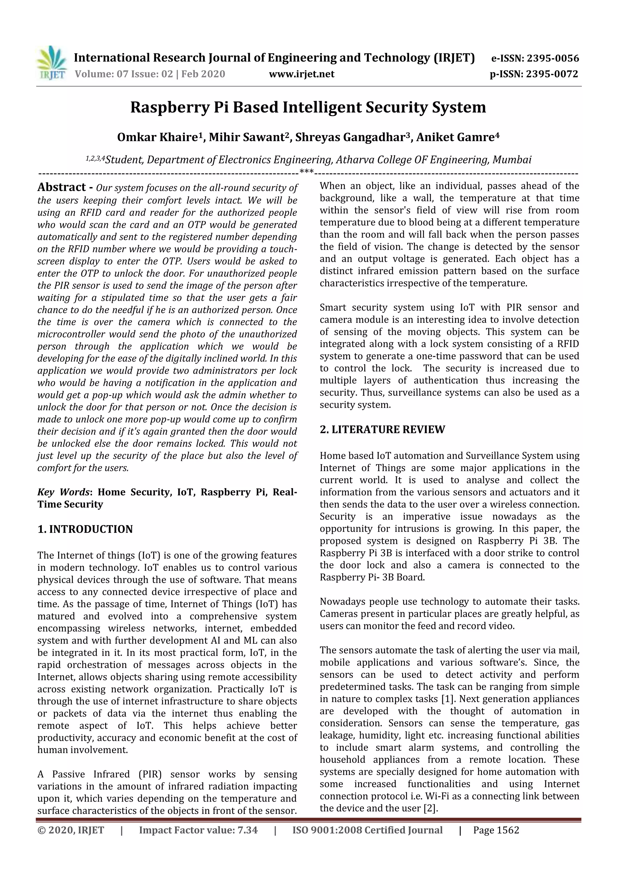International Research Journal of Engineering and Technology (IRJET) e-ISSN: 2395-0056
Volume: 07 Issue: 02 | Feb 2020 www.irjet.net p-ISSN: 2395-0072
© 2020, IRJET | Impact Factor value: 7.34 | ISO 9001:2008 Certified Journal | Page 1562
Raspberry Pi Based Intelligent Security System
Omkar Khaire1, Mihir Sawant2, Shreyas Gangadhar3, Aniket Gamre4
1,2,3,4Student, Department of Electronics Engineering, Atharva College OF Engineering, Mumbai
---------------------------------------------------------------------***----------------------------------------------------------------------
Abstract - Our system focuses on the all-round security of
the users keeping their comfort levels intact. We will be
using an RFID card and reader for the authorized people
who would scan the card and an OTP would be generated
automatically and sent to the registered number depending
on the RFID number where we would be providing a touch-
screen display to enter the OTP. Users would be asked to
enter the OTP to unlock the door. For unauthorized people
the PIR sensor is used to send the image of the person after
waiting for a stipulated time so that the user gets a fair
chance to do the needful if he is an authorized person. Once
the time is over the camera which is connected to the
microcontroller would send the photo of the unauthorized
person through the application which we would be
developing for the ease of the digitally inclined world. In this
application we would provide two administrators per lock
who would be having a notification in the application and
would get a pop-up which would ask the admin whether to
unlock the door for that person or not. Once the decision is
made to unlock one more pop-up would come up to confirm
their decision and if it's again granted then the door would
be unlocked else the door remains locked. This would not
just level up the security of the place but also the level of
comfort for the users.
Key Words: Home Security, IoT, Raspberry Pi, Real-
Time Security
1. INTRODUCTION
The Internet of things (IoT) is one of the growing features
in modern technology. IoT enables us to control various
physical devices through the use of software. That means
access to any connected device irrespective of place and
time. As the passage of time, Internet of Things (IoT) has
matured and evolved into a comprehensive system
encompassing wireless networks, internet, embedded
system and with further development AI and ML can also
be integrated in it. In its most practical form, IoT, in the
rapid orchestration of messages across objects in the
Internet, allows objects sharing using remote accessibility
across existing network organization. Practically IoT is
through the use of internet infrastructure to share objects
or packets of data via the internet thus enabling the
remote aspect of IoT. This helps achieve better
productivity, accuracy and economic benefit at the cost of
human involvement.
A Passive Infrared (PIR) sensor works by sensing
variations in the amount of infrared radiation impacting
upon it, which varies depending on the temperature and
surface characteristics of the objects in front of the sensor.
When an object, like an individual, passes ahead of the
background, like a wall, the temperature at that time
within the sensor's field of view will rise from room
temperature due to blood being at a different temperature
than the room and will fall back when the person passes
the field of vision. The change is detected by the sensor
and an output voltage is generated. Each object has a
distinct infrared emission pattern based on the surface
characteristics irrespective of the temperature.
Smart security system using IoT with PIR sensor and
camera module is an interesting idea to involve detection
of sensing of the moving objects. This system can be
integrated along with a lock system consisting of a RFID
system to generate a one-time password that can be used
to control the lock. The security is increased due to
multiple layers of authentication thus increasing the
security. Thus, surveillance systems can also be used as a
security system.
2. LITERATURE REVIEW
Home based IoT automation and Surveillance System using
Internet of Things are some major applications in the
current world. It is used to analyse and collect the
information from the various sensors and actuators and it
then sends the data to the user over a wireless connection.
Security is an imperative issue nowadays as the
opportunity for intrusions is growing. In this paper, the
proposed system is designed on Raspberry Pi 3B. The
Raspberry Pi 3B is interfaced with a door strike to control
the door lock and also a camera is connected to the
Raspberry Pi- 3B Board.
Nowadays people use technology to automate their tasks.
Cameras present in particular places are greatly helpful, as
users can monitor the feed and record video.
The sensors automate the task of alerting the user via mail,
mobile applications and various software’s. Since, the
sensors can be used to detect activity and perform
predetermined tasks. The task can be ranging from simple
in nature to complex tasks [1]. Next generation appliances
are developed with the thought of automation in
consideration. Sensors can sense the temperature, gas
leakage, humidity, light etc. increasing functional abilities
to include smart alarm systems, and controlling the
household appliances from a remote location. These
systems are specially designed for home automation with
some increased functionalities and using Internet
connection protocol i.e. Wi-Fi as a connecting link between
the device and the user [2].
 