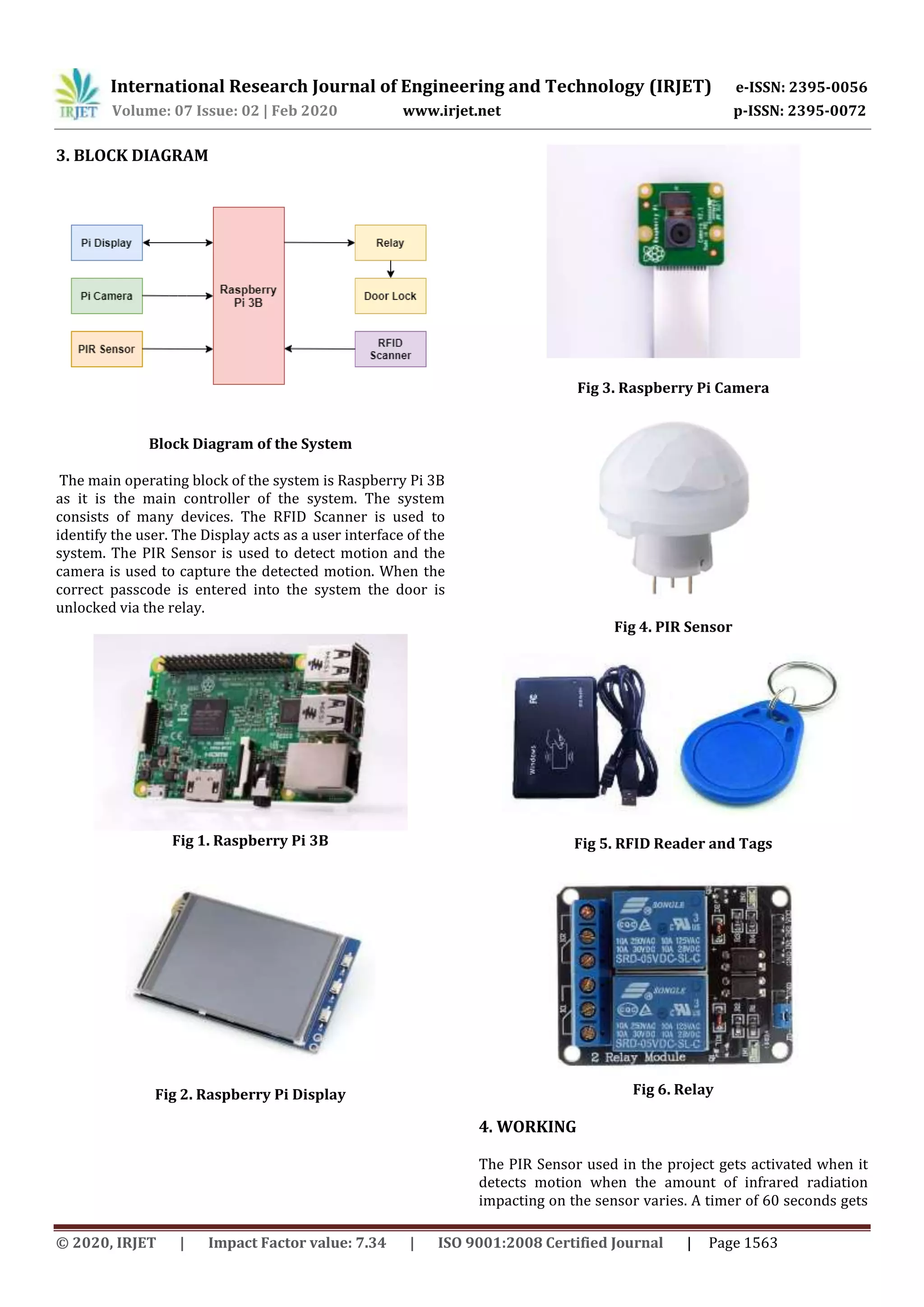 International Research Journal of Engineering and Technology (IRJET) e-ISSN: 2395-0056
Volume: 07 Issue: 02 | Feb 2020 www.irjet.net p-ISSN: 2395-0072
© 2020, IRJET | Impact Factor value: 7.34 | ISO 9001:2008 Certified Journal | Page 1563
3. BLOCK DIAGRAM
Block Diagram of the System
The main operating block of the system is Raspberry Pi 3B
as it is the main controller of the system. The system
consists of many devices. The RFID Scanner is used to
identify the user. The Display acts as a user interface of the
system. The PIR Sensor is used to detect motion and the
camera is used to capture the detected motion. When the
correct passcode is entered into the system the door is
unlocked via the relay.
Fig 1. Raspberry Pi 3B
Fig 2. Raspberry Pi Display
Fig 3. Raspberry Pi Camera
Fig 4. PIR Sensor
Fig 5. RFID Reader and Tags
Fig 6. Relay
4. WORKING
The PIR Sensor used in the project gets activated when it
detects motion when the amount of infrared radiation
impacting on the sensor varies. A timer of 60 seconds gets
 