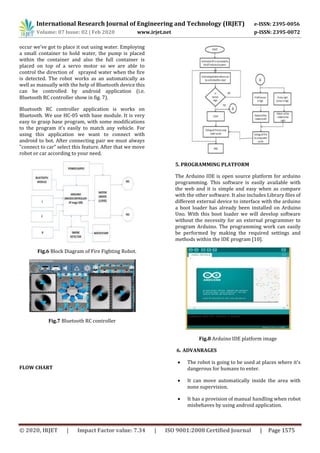 International Research Journal of Engineering and Technology (IRJET) e-ISSN: 2395-0056
Volume: 07 Issue: 02 | Feb 2020 www.irjet.net p-ISSN: 2395-0072
© 2020, IRJET | Impact Factor value: 7.34 | ISO 9001:2008 Certified Journal | Page 1575
occur we’ve got to place it out using water. Employing
a small container to hold water, the pump is placed
within the container and also the full container is
placed on top of a servo motor so we are able to
control the direction of sprayed water when the fire
is detected. The robot works as an automatically as
well as manually with the help of Bluetooth device this
can be controlled by android application (i.e.
Bluetooth RC controller show in fig. 7).
Bluetooth RC controller application is works on
Bluetooth. We use HC-05 with base module. It is very
easy to grasp base program, with some modifications
to the program it's easily to match any vehicle. For
using this application we want to connect with
android to bot. After connecting pair we must always
"connect to car" select this feature. After that we move
robot or car according to your need.
Fig.6 Block Diagram of Fire Fighting Robot.
Fig.7 Bluetooth RC controller
FLOW CHART
5. PROGRAMMING PLATFORM
The Arduino IDE is open source platform for arduino
programming. This software is easily available with
the web and it is simple and easy when as compare
with the other software. It also includes Library files of
different external device to interface with the arduino
a boot loader has already been installed on Arduino
Uno. With this boot loader we will develop software
without the necessity for an external programmer to
program Arduino. The programming work can easily
be performed by making the required settings and
methods within the IDE program [10].
Fig.8 Arduino IDE platform image
6. ADVANRAGES
 The robot is going to be used at places where it's
dangerous for humans to enter.
 It can move automatically inside the area with
none supervision.
 It has a provision of manual handling when robot
misbehaves by using android application.
 