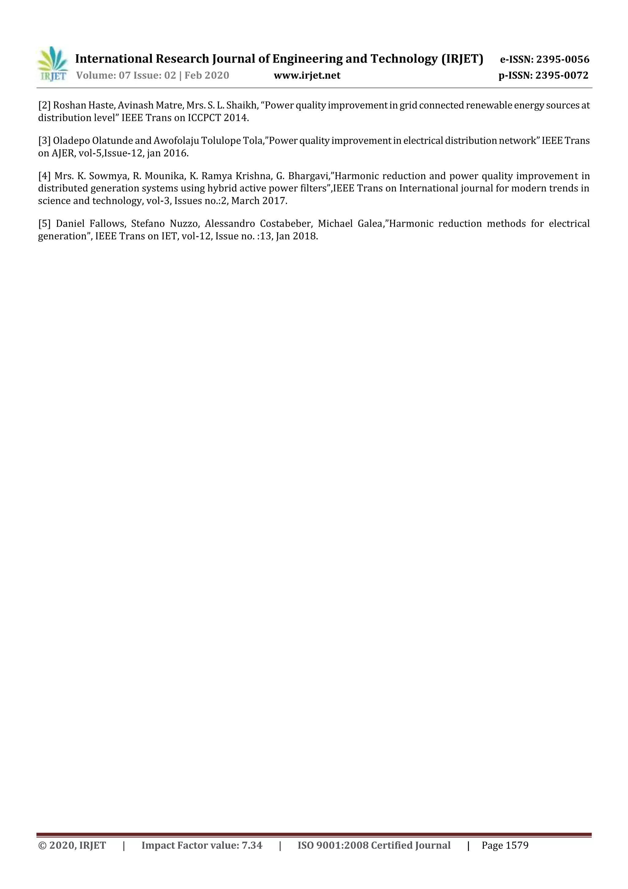 International Research Journal of Engineering and Technology (IRJET) e-ISSN: 2395-0056
Volume: 07 Issue: 02 | Feb 2020 www.irjet.net p-ISSN: 2395-0072
© 2020, IRJET | Impact Factor value: 7.34 | ISO 9001:2008 Certified Journal | Page 1579
[2] Roshan Haste, Avinash Matre, Mrs. S. L. Shaikh, “Power qualityimprovementingridconnected renewableenergysourcesat
distribution level” IEEE Trans on ICCPCT 2014.
[3] Oladepo Olatunde and Awofolaju Tolulope Tola,”Powerqualityimprovementin electrical distributionnetwork”IEEETrans
on AJER, vol-5,Issue-12, jan 2016.
[4] Mrs. K. Sowmya, R. Mounika, K. Ramya Krishna, G. Bhargavi,”Harmonic reduction and power quality improvement in
distributed generation systems using hybrid active power filters”,IEEE Trans on International journal for modern trends in
science and technology, vol-3, Issues no.:2, March 2017.
[5] Daniel Fallows, Stefano Nuzzo, Alessandro Costabeber, Michael Galea,”Harmonic reduction methods for electrical
generation”, IEEE Trans on IET, vol-12, Issue no. :13, Jan 2018.
 