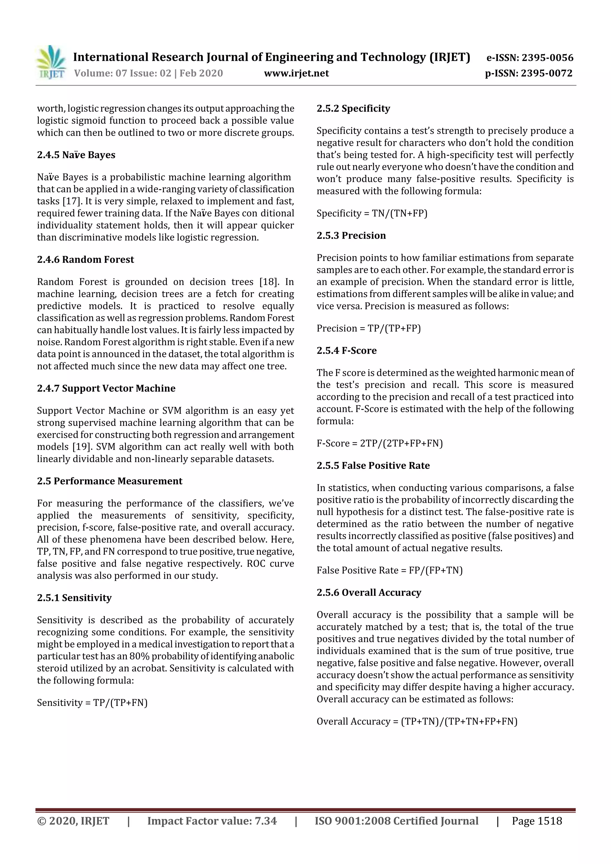 International Research Journal of Engineering and Technology (IRJET) e-ISSN: 2395-0056
Volume: 07 Issue: 02 | Feb 2020 www.irjet.net p-ISSN: 2395-0072
© 2020, IRJET | Impact Factor value: 7.34 | ISO 9001:2008 Certified Journal | Page 1518
worth, logisticregressionchangesitsoutputapproaching the
logistic sigmoid function to proceed back a possible value
which can then be outlined to two or more discrete groups.
2.4.5 Naïve Bayes
Naïve Bayes is a probabilistic machine learning algorithm
that can be applied in a wide-ranging varietyofclassification
tasks [17]. It is very simple, relaxed to implement and fast,
required fewer training data. If the Naïve Bayes con ditional
individuality statement holds, then it will appear quicker
than discriminative models like logistic regression.
2.4.6 Random Forest
Random Forest is grounded on decision trees [18]. In
machine learning, decision trees are a fetch for creating
predictive models. It is practiced to resolve equally
classification as well as regressionproblems.RandomForest
can habitually handle lost values. It is fairly less impacted by
noise. Random Forest algorithm is right stable. Evenifa new
data point is announced in the dataset, the total algorithm is
not affected much since the new data may affect one tree.
2.4.7 Support Vector Machine
Support Vector Machine or SVM algorithm is an easy yet
strong supervised machine learning algorithm that can be
exercised for constructing both regressionandarrangement
models [19]. SVM algorithm can act really well with both
linearly dividable and non-linearly separable datasets.
2.5 Performance Measurement
For measuring the performance of the classifiers, we’ve
applied the measurements of sensitivity, specificity,
precision, f-score, false-positive rate, and overall accuracy.
All of these phenomena have been described below. Here,
TP, TN, FP, and FN correspond to truepositive,truenegative,
false positive and false negative respectively. ROC curve
analysis was also performed in our study.
2.5.1 Sensitivity
Sensitivity is described as the probability of accurately
recognizing some conditions. For example, the sensitivity
might be employed in a medical investigationto reportthata
particular test has an 80% probabilityofidentifyinganabolic
steroid utilized by an acrobat. Sensitivity is calculated with
the following formula:
Sensitivity = TP/(TP+FN)
2.5.2 Specificity
Specificity contains a test’s strength to precisely produce a
negative result for characters who don’t hold the condition
that’s being tested for. A high-specificity test will perfectly
rule out nearly everyone who doesn’thavethecondition and
won’t produce many false-positive results. Specificity is
measured with the following formula:
Specificity = TN/(TN+FP)
2.5.3 Precision
Precision points to how familiar estimations from separate
samples are to each other. For example,thestandard erroris
an example of precision. When the standard error is little,
estimations from different sampleswill bealikeinvalue;and
vice versa. Precision is measured as follows:
Precision = TP/(TP+FP)
2.5.4 F-Score
The F score is determined as the weightedharmonicmeanof
the test's precision and recall. This score is measured
according to the precision and recall of a test practiced into
account. F-Score is estimated with the help of the following
formula:
F-Score = 2TP/(2TP+FP+FN)
2.5.5 False Positive Rate
In statistics, when conducting various comparisons, a false
positive ratio is the probability of incorrectly discarding the
null hypothesis for a distinct test. The false-positive rate is
determined as the ratio between the number of negative
results incorrectly classified as positive (false positives)and
the total amount of actual negative results.
False Positive Rate = FP/(FP+TN)
2.5.6 Overall Accuracy
Overall accuracy is the possibility that a sample will be
accurately matched by a test; that is, the total of the true
positives and true negatives divided by the total number of
individuals examined that is the sum of true positive, true
negative, false positive and false negative. However, overall
accuracy doesn’t show the actual performance as sensitivity
and specificity may differ despite having a higher accuracy.
Overall accuracy can be estimated as follows:
Overall Accuracy = (TP+TN)/(TP+TN+FP+FN)
 