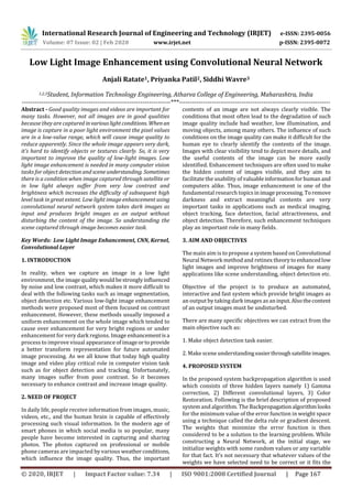 International Research Journal of Engineering and Technology (IRJET) e-ISSN: 2395-0056
Volume: 07 Issue: 02 | Feb 2020 www.irjet.net p-ISSN: 2395-0072
© 2020, IRJET | Impact Factor value: 7.34 | ISO 9001:2008 Certified Journal | Page 167
Low Light Image Enhancement using Convolutional Neural Network
Anjali Ratate1, Priyanka Patil2, Siddhi Wavre3
1,2,3Student, Information Technology Engineering, Atharva College of Engineering, Maharashtra, India
---------------------------------------------------------------------***----------------------------------------------------------------------
Abstract - Good quality images and videos are important for
many tasks. However, not all images are in good qualities
because they are captured in variouslightconditions. Whenan
image is capture in a poor light environment the pixel values
are in a low-value range, which will cause image quality to
reduce apparently. Since the whole image appears very dark,
it’s hard to identify objects or textures clearly. So, it is very
important to improve the quality of low-light images. Low
light image enhancement is needed in many computer vision
tasks for object detectionand sceneunderstanding. Sometimes
there is a condition when image captured through satellite or
in low light always suffer from very low contrast and
brightness which increases the difficulty of subsequent high
level task in great extent. Low light image enhancement using
convolutional neural network system takes dark images as
input and produces bright images as an output without
disturbing the content of the image. So understanding the
scene captured through image becomes easier task.
Key Words: Low Light Image Enhancement, CNN, Kernel,
Convolutional Layer
1. INTRODUCTION
In reality, when we capture an image in a low light
environment, the imagequality wouldbestronglyinfluenced
by noise and low contrast, which makes it more difficult to
deal with the following tasks such as image segmentation,
object detection etc. Various low-light image enhancement
methods were proposed most of them focused on contrast
enhancement. However, these methods usually imposed a
uniform enhancement on the whole image which tended to
cause over enhancement for very bright regions or under
enhancement for very dark regions. Image enhancementisa
process to improve visual appearance of imageorto provide
a better transform representation for future automated
image processing. As we all know that today high quality
image and video play critical role in computer vision task
such as for object detection and tracking. Unfortunately,
many images suffer from poor contrast. So it becomes
necessary to enhance contrast and increase image quality.
2. NEED OF PROJECT
In daily life, people receive information from images, music,
videos, etc., and the human brain is capable of effectively
processing such visual information. In the modern age of
smart phones in which social media is so popular, many
people have become interested in capturing and sharing
photos. The photos captured on professional or mobile
phone cameras are impacted by various weatherconditions,
which influence the image quality. Thus, the important
contents of an image are not always clearly visible. The
conditions that most often lead to the degradation of such
image quality include bad weather, low illumination, and
moving objects, among many others. The influence of such
conditions on the image quality can make it difficult for the
human eye to clearly identify the contents of the image.
Images with clear visibility tend to depict more details, and
the useful contents of the image can be more easily
identified. Enhancement techniques are often used to make
the hidden content of images visible, and they aim to
facilitate the usability of valuableinformationforhuman and
computers alike. Thus, image enhancement is one of the
fundamental research topicsin image processing.Toremove
darkness and extract meaningful contents are very
important tasks in applications such as medical imaging,
object tracking, face detection, facial attractiveness, and
object detection. Therefore, such enhancement techniques
play an important role in many fields.
3. AIM AND OBJECTIVES
The main aim is to propose a system based on Convolutional
Neural Network method and retinex theoryto enhancedlow
light images and improve brightness of images for many
applications like scene understanding, object detection etc.
Objective of the project is to produce an automated,
interactive and fast system which provide bright images as
an output by taking dark images as aninput.Alsothecontent
of an output images must be undisturbed.
There are many specific objectives we can extract from the
main objective such as:
1. Make object detection task easier.
2. Make scene understanding easierthroughsatelliteimages.
4. PROPOSED SYSTEM
In the proposed system backpropagation algorithm is used
which consists of three hidden layers namely 1) Gamma
correction, 2) Different convolutional layers, 3) Color
Restoration. Following is the brief description of proposed
system and algorithm. The Backpropagationalgorithmlooks
for the minimum value of the error function in weight space
using a technique called the delta rule or gradient descent.
The weights that minimize the error function is then
considered to be a solution to the learning problem. While
constructing a Neural Network, at the initial stage, we
initialize weights with some random values or any variable
for that fact. It’s not necessary that whatever values of the
weights we have selected need to be correct or it fits the
 