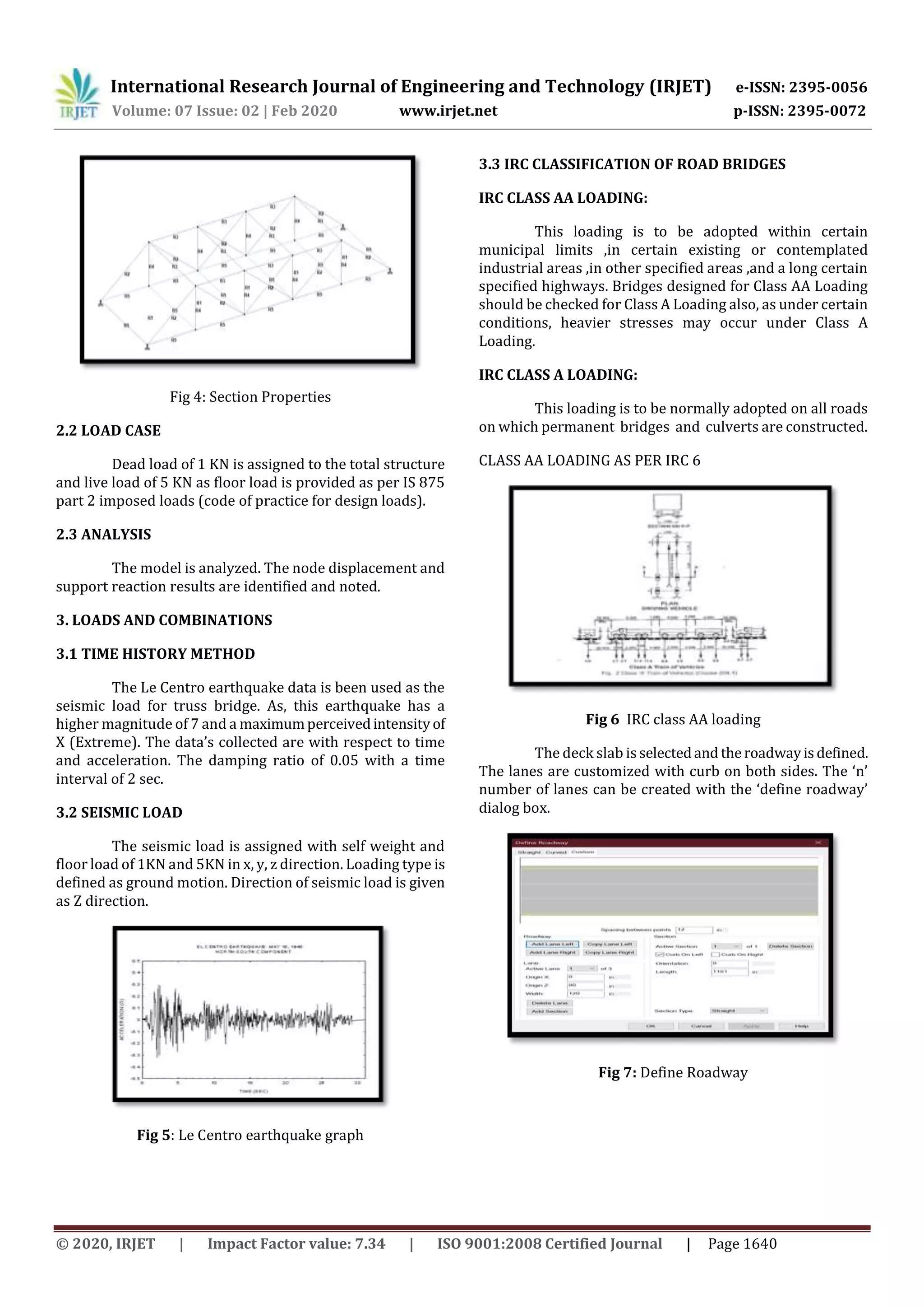 International Research Journal of Engineering and Technology (IRJET) e-ISSN: 2395-0056
Volume: 07 Issue: 02 | Feb 2020 www.irjet.net p-ISSN: 2395-0072
© 2020, IRJET | Impact Factor value: 7.34 | ISO 9001:2008 Certified Journal | Page 1640
Fig 4: Section Properties
2.2 LOAD CASE
Dead load of 1 KN is assigned to the total structure
and live load of 5 KN as floor load is provided as per IS 875
part 2 imposed loads (code of practice for design loads).
2.3 ANALYSIS
The model is analyzed. The node displacement and
support reaction results are identified and noted.
3. LOADS AND COMBINATIONS
3.1 TIME HISTORY METHOD
The Le Centro earthquake data is been used as the
seismic load for truss bridge. As, this earthquake has a
higher magnitude of 7 and a maximumperceivedintensityof
X (Extreme). The data’s collected are with respect to time
and acceleration. The damping ratio of 0.05 with a time
interval of 2 sec.
3.2 SEISMIC LOAD
The seismic load is assigned with self weight and
floor load of 1KN and 5KN in x, y, z direction. Loading type is
defined as ground motion. Direction of seismic load is given
as Z direction.
Fig 5: Le Centro earthquake graph
3.3 IRC CLASSIFICATION OF ROAD BRIDGES
IRC CLASS AA LOADING:
This loading is to be adopted within certain
municipal limits ,in certain existing or contemplated
industrial areas ,in other specified areas ,and a long certain
specified highways. Bridges designed for Class AA Loading
should be checked for Class A Loading also, as under certain
conditions, heavier stresses may occur under Class A
Loading.
IRC CLASS A LOADING:
This loading is to be normally adopted on all roads
on which permanent bridges and culverts are constructed.
CLASS AA LOADING AS PER IRC 6
Fig 6 IRC class AA loading
The deck slab isselectedand theroadwayisdefined.
The lanes are customized with curb on both sides. The ‘n’
number of lanes can be created with the ‘define roadway’
dialog box.
Fig 7: Define Roadway
 