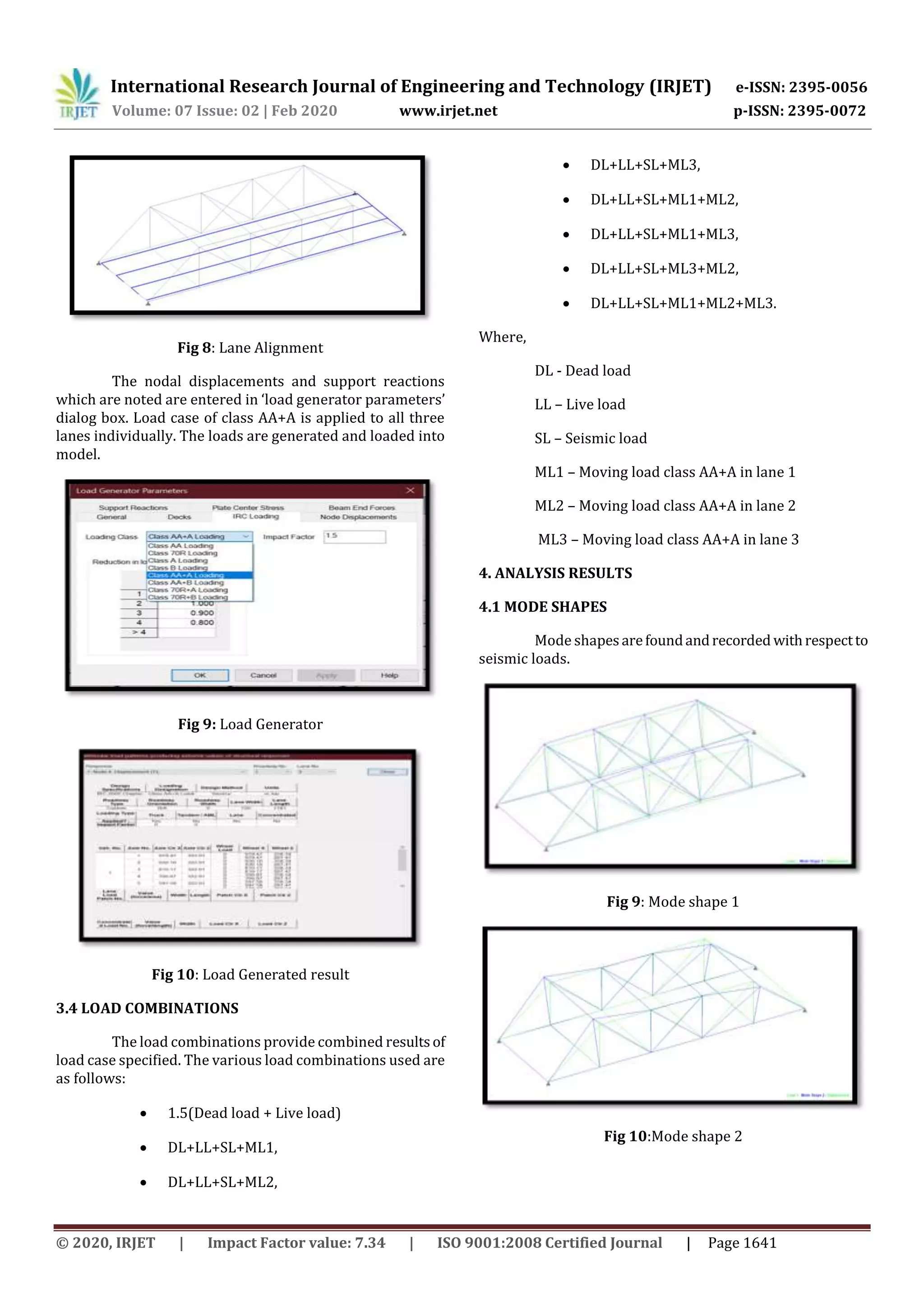International Research Journal of Engineering and Technology (IRJET) e-ISSN: 2395-0056
Volume: 07 Issue: 02 | Feb 2020 www.irjet.net p-ISSN: 2395-0072
© 2020, IRJET | Impact Factor value: 7.34 | ISO 9001:2008 Certified Journal | Page 1641
Fig 8: Lane Alignment
The nodal displacements and support reactions
which are noted are entered in ‘load generator parameters’
dialog box. Load case of class AA+A is applied to all three
lanes individually. The loads are generated and loaded into
model.
Fig 9: Load Generator
Fig 10: Load Generated result
3.4 LOAD COMBINATIONS
The load combinations provide combined resultsof
load case specified. The various load combinations used are
as follows:
 1.5(Dead load + Live load)
 DL+LL+SL+ML1,
 DL+LL+SL+ML2,
 DL+LL+SL+ML3,
 DL+LL+SL+ML1+ML2,
 DL+LL+SL+ML1+ML3,
 DL+LL+SL+ML3+ML2,
 DL+LL+SL+ML1+ML2+ML3.
Where,
DL - Dead load
LL – Live load
SL – Seismic load
ML1 – Moving load class AA+A in lane 1
ML2 – Moving load class AA+A in lane 2
ML3 – Moving load class AA+A in lane 3
4. ANALYSIS RESULTS
4.1 MODE SHAPES
Mode shapesarefoundandrecorded withrespectto
seismic loads.
Fig 9: Mode shape 1
Fig 10:Mode shape 2
 