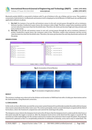 International Research Journal of Engineering and Technology (IRJET) e-ISSN: 2395-0056
Volume: 07 Issue: 02 | Feb 2020 www.irjet.net p-ISSN: 2395-0072
© 2020, IRJET | Impact Factor value: 7.34 | ISO 9001:2008 Certified Journal | Page 1682
Bluetooth module (HC05) is connected to Arduino with Tx. pin of Arduino to Rx. pin of Relay and vice versa. This module is
connected to Android device via Bluetooth and moisture level is displayed on Serial Monitor at 9600 baud rate and Bluetooth
application software on phone.
1. Dry Soil: For instance, if we put the soil moisture sensor in dry soil, current passes through the soil as resistance,
between 2 probes. Conduction is poor, hence, the resistance value is high. Therefore, output value maximizes andthe
current value becomes more than the threshold value. Therefore, the motor pin becomes high and relayactivatesand
turns on the pump.
2. Wet Soil: If we put the soil moisture sensor in wet soil, current passes through the soil as resistance, between 2
probes. Conduction is good, hence, the resistance value is low. Therefore, output value minimizes and the current
value becomes less than the threshold value. Therefore, themotorpinbecomeslowandrelaydeactivatesandturns off
the pump.
OBSERVATIONS
Fig -6: Screenshot of Serial Monitor
Fig -7: Screenshot of Application software
RESULT
The moisture readings were observed on the Arduino serial monitor at 9600 baudrate witha 3sdelayperobservationsandon
the Android device using Bluetooth connection.
4. CONCLUSIONS
In this work, wehave effectively executed thesavvywatersystemframeworktoproficientlyinundatetheyieldswithlesshuman
intercession and productively utilize water asset. Theventure principally centers around individuals occupied with the field of
horticulture, where the framework computerizes and controls the watering to the yields.
The dampness sensor detectsthe dampnesslevel and on the off chance that the dampness level is underneath the ideal level, at
that point naturally the engine is turned on. After the dampness level arrives at the ideal level the engine is turned off. The
essential use of the undertaking is for the ranchers and nursery workers who need more timeto watertheplants.Theproposed
framework is planned so that it is exceptionally productive in utilization of intensity, savvy and is easy to understand. The
 