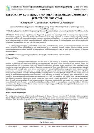 © 2020, IRJET | Impact Factor value: 7.34 | ISO 9001:2008 Certified Journal | Page 1754
RESEARCH ON GUTTER H2O TREATMENT USING ORGANIC ABSORBENT
(CALOTROPIS GIGANTEA)
M. Ranjitham1, M. Ajith Kumar2, S.K. Dharani3, S. Kaasurajan4
1Assistant Professor, Department of Civil Engineering, Bannari Amman institute of technology, Erode,
Tamil Nadu, India
2,3,4Student, Department of Civil Engineering, Bannari Amman institute of technology, Erode, Tamil Nadu, India
----------------------------------------------------------------------***---------------------------------------------------------------------
ABSTRACT: Despite of more population and the growth of science and technology made an consequential impact on the
environment by polluting the water. Water is the main source of all living organism. So we done a project regarding treating
the sewage water of our campus by using the calotropis gigantea(grown flower). The sludge contains heavy metals during
water treatment plant the dioxins are separated which is very harmful. In spite of treating sewage water it also helps in the
expulsion of textile effluent. It is cost effective and economical.
In calotropsis gigantea(ARKA) latex-which is used in the form of activated carbon for absorbing impurities in the waste
water. we made certain parameters for the identification of pH, Hardness, chloride content, sulphate content, nitrate,
alkalinity and chemical oxygen demand. In this project we have concluded that it will be more effective in future to meet the
demand of water.
KEYWORDS: calotropis gigantea(grown flower), dioxins, pH, chloride content, sulphate content.
INTRODUCTION:
Gutters prevent water ingress into the fabric of the building by channeling the rainwater away from the
exterior of the walls and their foundations.Water running down the walls causes dampness in the affected rooms and
provides a favourable environment for growth of mould, and wet rot in timber. How is your water? This friendly greeting,
common in ancient and indigenous cultures, shows the importance of clean water. The health of the water you are taking is
vital for our well- being. It is the same for the environment as a whole. In addition to serving as the basic requirements for
humans and ecosystem, water also acts as a sink, solvent and transport vehicle for domestic, agriculture an industrial
waste, causing pollution. Industrial development has caused pollution of water through history and this is very much the
reality in the town of Sathyamangalam in southern India. Cleaning technology has not kept pace with the use of toxic
chemicals in the many textile industries in and around the city. Over 700 bleaching and dyeing units ,the two most water
and chemical consuming industries in textile production chain, let out virtually all effluent’s in to the Gutter water which
flows through sathyamangalam. Detouring water quality it threatens human health and aquatic eco systems and increase
competition of water. There are several efficient and successful methods to remove heavy metals like Sulphur, chlorides,
heavy etc..., but the process of efficient colour removal is in growing pace. Thus the biosorption technique proves to be
economic and efficient solution.
MATERIALS AND METHODS
Water Samples and Analysis
The study area comprises of the residential campus of Bannari Amman Institute of Technology, Sathyamangalam
(Lat11.49520 and Long 77.27640), Tamil Nadu, India. Composite Gutter water samples were collected from the Sewage
treatment plant. Variation in Quality and its characteristics behavior when exposed to chemical conditions.
Fig:-1 (Gutter water)
International Research Journal of Engineering and Technology (IRJET) e-ISSN: 2395-0056
Volume: 07 Issue: 02 | Feb 2020 www.irjet.net p-ISSN: 2395-0072
 