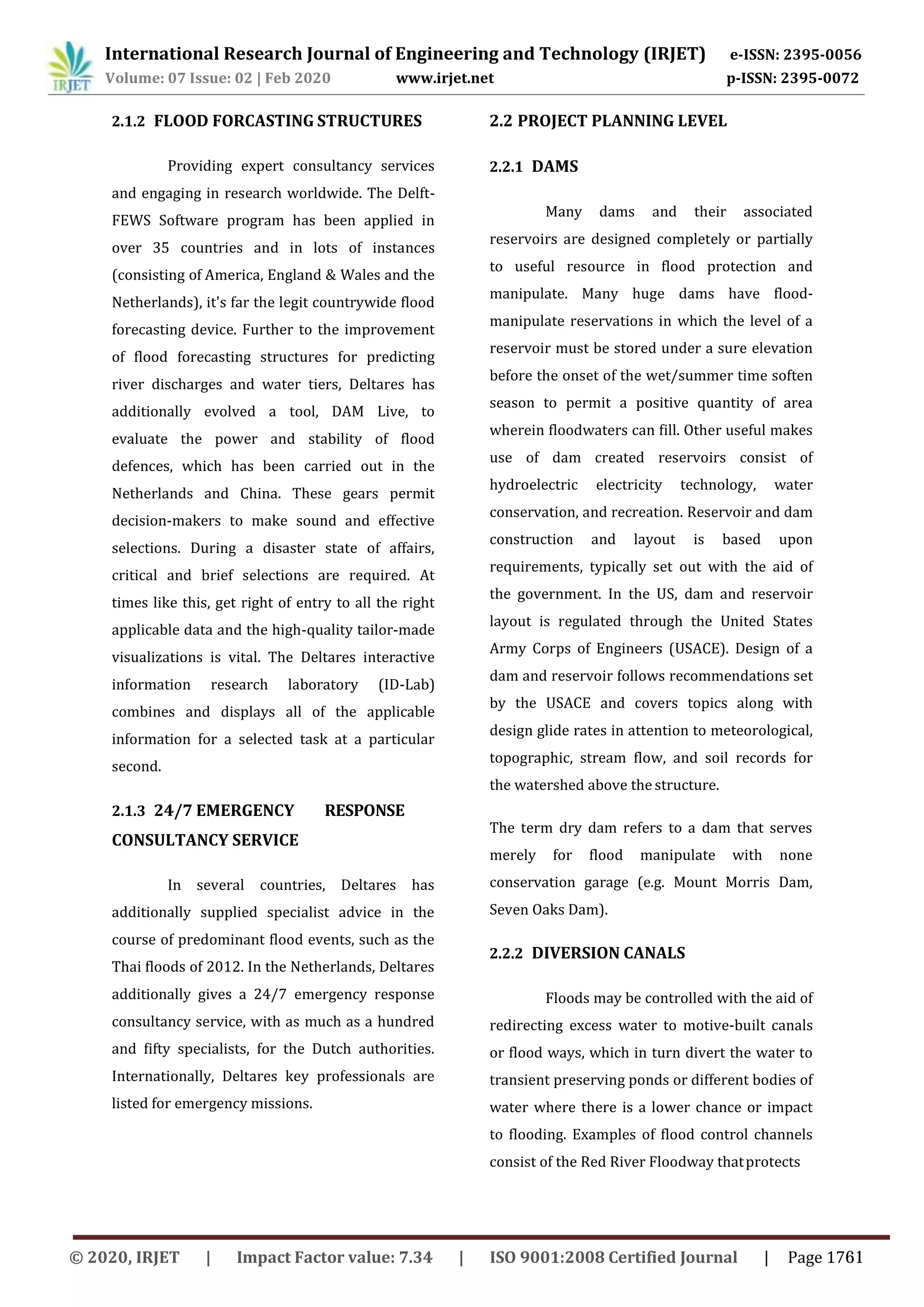 2.1.2 FLOOD FORCASTING STRUCTURES
Providing expert consultancy services
and engaging in research worldwide. The Delft-
FEWS Software program has been applied in
over 35 countries and in lots of instances
(consisting of America, England & Wales and the
Netherlands), it's far the legit countrywide flood
forecasting device. Further to the improvement
of flood forecasting structures for predicting
river discharges and water tiers, Deltares has
additionally evolved a tool, DAM Live, to
evaluate the power and stability of flood
defences, which has been carried out in the
Netherlands and China. These gears permit
decision-makers to make sound and effective
selections. During a disaster state of affairs,
critical and brief selections are required. At
times like this, get right of entry to all the right
applicable data and the high-quality tailor-made
visualizations is vital. The Deltares interactive
information research laboratory (ID-Lab)
combines and displays all of the applicable
information for a selected task at a particular
second.
2.1.3 24/7 EMERGENCY RESPONSE
CONSULTANCY SERVICE
In several countries, Deltares has
additionally supplied specialist advice in the
course of predominant flood events, such as the
Thai floods of 2012. In the Netherlands, Deltares
additionally gives a 24/7 emergency response
consultancy service, with as much as a hundred
and fifty specialists, for the Dutch authorities.
Internationally, Deltares key professionals are
listed for emergency missions.
2.2 PROJECT PLANNING LEVEL
2.2.1 DAMS
Many dams and their associated
reservoirs are designed completely or partially
to useful resource in flood protection and
manipulate. Many huge dams have flood-
manipulate reservations in which the level of a
reservoir must be stored under a sure elevation
before the onset of the wet/summer time soften
season to permit a positive quantity of area
wherein floodwaters can fill. Other useful makes
use of dam created reservoirs consist of
hydroelectric electricity technology, water
conservation, and recreation. Reservoir and dam
construction and layout is based upon
requirements, typically set out with the aid of
the government. In the US, dam and reservoir
layout is regulated through the United States
Army Corps of Engineers (USACE). Design of a
dam and reservoir follows recommendations set
by the USACE and covers topics along with
design glide rates in attention to meteorological,
topographic, stream flow, and soil records for
the watershed above the structure.
The term dry dam refers to a dam that serves
merely for flood manipulate with none
conservation garage (e.g. Mount Morris Dam,
Seven Oaks Dam).
2.2.2 DIVERSION CANALS
Floods may be controlled with the aid of
redirecting excess water to motive-built canals
or flood ways, which in turn divert the water to
transient preserving ponds or different bodies of
water where there is a lower chance or impact
to flooding. Examples of flood control channels
consist of the Red River Floodway thatprotects
International Research Journal of Engineering and Technology (IRJET) e-ISSN: 2395-0056
Volume: 07 Issue: 02 | Feb 2020 www.irjet.net p-ISSN: 2395-0072
© 2020, IRJET | Impact Factor value: 7.34 | ISO 9001:2008 Certified Journal | Page 1761
 
