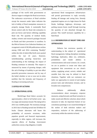 packages of the world wide governments at
diverse ranges to mitigate the flood occurrences.
The endurance occurrences of flood activities
except the measure under taken indicates the
lack of ability of flood manipulate measures to
properly manage floods. A sustainable flood
threat control calls for flood risk evaluation to
pick out forces and factors inflicting capability
flood risk. The quantity of medical books,
studies, reviews and research packages focused
on floods and their prevention is countless. In
the Web of Science Core Collection Database, we
recognized a total of 28,348 publications written
among 1900 and 2016 containing “flood(s)”
within the title of which fifty five% were posted
within the last 10 years. However,
notwithstanding growing know-how and
understanding at the challenge, the impact of
flooding continues to intensify. This impact is
measured by means of growing charges, with
the aid of feelings of inability to put into effect
powerful prevention measures and by way of
the belief, whether or not or now not its miles
justified, that the intensity and frequency of
flooding is increasing each year.
2 LEVELS OF ACTIONS
2.1 OPERATIONAL LEVEL
World-huge flood failure accounts for
approximately a third of all herbal screw ups,
via range and monetary loosed. The dying toll in
2013 was 10,000 people. The monetary damage
in 2013 due to flooding turned into 50 billion US
bucks. Climate alternates will boom the
probability of excessive occasions, while
populace growth and financial improvement,
especially in delta regions, will increases the
capacity effects of flooding. Government
authorities convey a big obligation. A stable
operational flood management infrastructure
will permit governments to reply correctly,
fending off damage and saving lives. Densely
populated regions are at a high chance for flash
floods, buildings, highways, driveways, and
parking masses boom runoff through lowering
the quantity of rain absorbed through the
ground. This runoff increases capability for a
flash flood.
2.1.1 INFORMATION AT RIGHT TIME AND
APPROACHES
Deltares has enormous quantity of
understanding in the subject of operational
flood management, linking disciplines including
hydrology, hydraulics, dikes era, arithmetic,
probabilistic and tender abilities in
communications and social sciences. As a result,
we are in position to create new ideas and
equipment that concentrate on our client’s
wishes, supplying actual, correct, reliable and
sensible facts that may be utilized in flood
situations. Together with our customers we
tailor our approaches to consist of and employ
present tools and information streams, and to
broaden new competencies.
Deltares additionally affords
recommendation about emergency response
measures, using forecasts and flood scenarios to
make sound and effective selection about which
measures to take. An important feature of our
consultancy paintings is our sound knowledge of
the wishes of both selection makers and
responders, inclusive of the addressing of
uncertainty within the statistics to hand.
International Research Journal of Engineering and Technology (IRJET) e-ISSN: 2395-0056
Volume: 07 Issue: 02 | Feb 2020 www.irjet.net p-ISSN: 2395-0072
© 2020, IRJET | Impact Factor value: 7.34 | ISO 9001:2008 Certified Journal | Page 1760
 