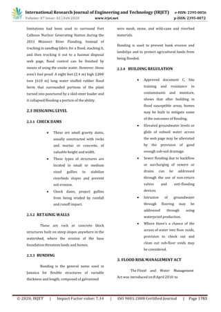 limitations had been used to surround Fort
Calhoun Nuclear Generating Station during the
2011 Missouri River Flooding. Instead of
trucking in sandbag fabric for a flood, stacking it,
and then trucking it out to a hazmat disposal
web page, flood control can be finished by
means of using the onsite water. However, those
aren't fool proof. A eight feet (2.4 m) high 2,000
toes (610 m) long water stuffed rubber flood
berm that surrounded portions of the plant
turned into punctured by a skid-steer loader and
it collapsed flooding a portion of the ability.
2.3 DESIGNING LEVEL
2.3.1 CHECK DAMS
 These are small gravity dams,
usually constructed with rocks
and mortar or concrete, of
valuable height and width.
 These types of structures are
located in small or medium
sized gullies to stabilize
riverbeds slopes and prevent
soil erosion.
 Check dams, project gullies
from being eroded by rainfall
and runoff impact.
2.3.2 RETAINIG WALLS
These are rock or concrete block
structures built on steep slopes anywhere in the
watershed, where the erosion of the base
foundation threatens lands and homes.
2.3.3 BUNDING
Bunding is the general name used in
Jamaica for flexible structures of variable
thickness and length, composed of galvanized
wire mesh, stone, and wild-cane and riverbed
materials.
Bunding is used to prevent bank erosion and
landslips and to protect agricultural lands from
being flooded.
2.3.4 BUILDING REGULATION
 Approved document C, Site
training and resistance to
contaminants and moisture,
shows that after building in
flood susceptible areas, homes
may be built to mitigate some
of the outcomes of flooding.
 Elevated groundwater levels or
glide of subsoil water across
the web page may be alleviated
by the provision of good
enough sub-soil drainage.
 Sewer flooding due to backflow
or surcharging of sewers or
drains can be addressed
through the use of non-return
valves and anti-flooding
devices.
 Intrusion of groundwater
through flooring may be
addressed through using
waterproof production.
 Where there's a chance of the
access of water into floor voids,
provision to check out and
clean out sub-floor voids may
be considered.
3. FLOOD RISK MANAGEMENT ACT
The Flood and Water Management
Act was introduced on 8 April 2010 to
International Research Journal of Engineering and Technology (IRJET) e-ISSN: 2395-0056
Volume: 07 Issue: 02 | Feb 2020 www.irjet.net p-ISSN: 2395-0072
© 2020, IRJET | Impact Factor value: 7.34 | ISO 9001:2008 Certified Journal | Page 1763
 
