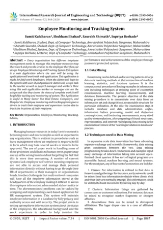 International Research Journal of Engineering and Technology (IRJET) e-ISSN: 2395-0056
Volume: 07 Issue: 02 | Feb 2020 www.irjet.net p-ISSN: 2395-0072
© 2020, IRJET | Impact Factor value: 7.34 | ISO 9001:2008 Certified Journal | Page 1867
Employee Monitoring and Tracking System
Sumit Kuldharan1, Shubham Bhabad2, Saurabh Shirsath3, Supriya Borhade4
1Sumit Kuldharan, Student, Dept. of Computer Technology, Amrutvahini Polytechnic Sangmner, Maharashtra
2Shirsath Saurabh, Student, Dept. of Computer Technology, Amrutvahini Polytechnic Sangmner, Maharashtra
3Shubham Bhabad, Student, Dept. of Computer Technology, Amrutvahini Polytechnic Sangmner, Maharashtra
4 Supriya Borhade, Lecturer, Dept. of Computer Technology, Amrutvahini Polytechnic Sangmner, Maharashtra
---------------------------------------------------------------------***---------------------------------------------------------------------
Abstract – Every organization has different employee
management needs to manage this employee means to map
there work and provide services to the employee therefore, we
design Employee Monitoring andTrackingSystemThissystem
is a web Application where the user will be using the
application will work with web application. Thisapplicationis
made for field work Employers. When the Admin will login to
the system with user id and password .Admin can assign task
to the worker as well as project manager and workers. Here
using this web application worker or manager can see the
assign task also they shows the status of complete work.it will
helpful for tacking and monitoring of system. This Application
is useful in Many Sector like Real Estate, Company’s, and
Hospital etc. Employeemonitoringandtrackingsystem givesa
device to track their employee and supervisor can be able to
track the locations of their employee.
Key Words: Organization, Employee, Monitoring, Tracking,
Admin,
1. INTRODUCTION
Managing human resources in today's environment is
becoming more and morecomplexaswellasimportantin
any organization. This is evident in procedures such as
leave management where an employee is required to fill
in form which may take several weeks or months to be
approved. The use of paper work in handling some of
these processes could leads to human error, papers may
end up in the wrong handsand not forgettingthefactthat
this is more time consuming. A number of current
systems lack employee self-service meaning employees
are not able to access and manage their personal
information directly without having to go through their
HR of departments or their managers or organizations
heads.Anotherchallengeisthatmulti-nationalcompanies
will have all the employee information stored at the
headquarters of the company making it difficult to access
the employee information whenneededatshortnoticeor
time. The aforementioned problems can be tackled by
designing and implementing a web based application for
HR management system. This system will maintain
employee information in a database by fully privacy and
authority access and with security. The project aim is to
setting up employee information system about the status
of the employees, the educational background and the
work experience in order to help monitor the
performance and achievements of the employee through
password protected system.
1.1 Data Mining
Data mining can be definedasdiscoveringpatternsinlarge
data sets involving methods at the intersection of machine
learning, statistics, and database systems It is the
computational procedureof finding examples in information
sets including techniques at crossing point of counterfeit
consciousness, machine learning, measurements, and
database frameworks. The general objective of the data
mining procedure is to concentrate over data from an
information set and change it into a reasonable structure for
particular utilization. At the side the examination step, it
includes database and data administration angles,
information before processing, model and derivation
contemplations, and fascinating measurements, many sided
quality contemplations, after preparing of found structures,
representation, and internet redesigning. Data mining is the
examination ventureofthe"learningrevelationindatabases"
process.
1.2 Techniques used in Data Mining
In expansive scale data innovation has been advancing
separate exchange and scientific frameworks, data mining
gives connection between the two. Data mining
programming breaks down connectionsandexamplesin put
away exchange of information taking into account open-
finished client queries. A few sort of logical programs are
accessible: factual, machine learning, and neural systems.
For the most part, any of four sort of connection are look for:
1. Classes: Put information is utilized to find data in
foreordained gatherings. For instance, early networkscould
be mine client buy information to decide when clients visit
and what they are normally arrange. This information could
be utilized to build movement by having day by day.
2. Clusters: Information things are gathered by
connections or customer inclinations. For instance, data can
be mined to recognize market fragments or shopper
affinities.
3. Associations: Data can be mined to distinguish
affiliations. The lager diaper case is a case of affiliated
mining.
 