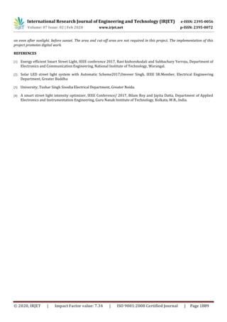 International Research Journal of Engineering and Technology (IRJET) e-ISSN: 2395-0056
Volume: 07 Issue: 02 | Feb 2020 www.irjet.net p-ISSN: 2395-0072
© 2020, IRJET | Impact Factor value: 7.34 | ISO 9001:2008 Certified Journal | Page 1889
on even after sunlight. before sunset. The area and cut-off area are not required in this project. The implementation of this
project promotes digital work.
REFERENCES
[1] Energy efficient Smart Street Light, IEEE conference 2017, Ravi kishorekodali and Subbachary Yerroju, Department of
Electronics and Communication Engineering, National Institute of Technology, Warangal.
[2] Solar LED street light system with Automatic Scheme2017,Omveer Singh, IEEE SR.Member, Electrical Engineering
Department, Greater Buddha
[3] University, Tushar Singh Sisodia Electrical Department, Greater Noida.
[4] A smart street light intensity optimizer, IEEE Conference/ 2017, Bilam Roy and Jayita Datta, Department of Applied
Electronics and Instrumentation Engineering, Guru Nanak Institute of Technology, Kolkata, W.B., India.
 