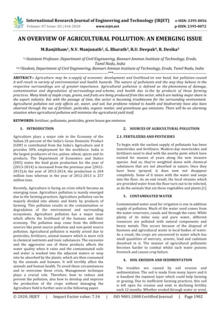 International Research Journal of Engineering and Technology (IRJET) e-ISSN: 2395-0056
Volume: 07 Issue: 02 | Feb 2020 www.irjet.net p-ISSN: 2395-0072
© 2020, IRJET | Impact Factor value: 7.34 | ISO 9001:2008 Certified Journal | Page 1902
AN OVERVIEW OF AGRICULTURAL POLLUTION: AN EMERGING ISSUE
M.Ranjitham1, N.V. Manjunath2, G. Bharath3, R.U. Deepak4, R. Desika5
1,2Assistant Professor, Department of Civil Engineering, Bannari Amman Institute of Technology, Erode,
Tamil Nadu, India
3,4,5Student, Department of Civil Engineering, Bannari Amman Institute of Technology, Erode, Tamil Nadu, India
----------------------------------------------------------------------***---------------------------------------------------------------------
ABSTRACT:- Agriculture may be a supply of economic development and livelihood on one hand, but pollution caused
it will result in variety of environmental and health hazards. The nature of pollutants and the way they behave in the
respective surroundings are of greater importance. Agricultural pollution is defined as the phenomena of damage,
contamination and degradation of surroundings and scheme, and health due to the by products of those farming
practices. Many kinds of staple crops, grains, and fruits are being produced from this sector, which are making major share in
the export industry. But with the passage of time, this sector is becoming troublesome for the surrounding environment.
Agricultural pollution not only affects air, water, and soil, but problems related to health and biodiversity have also been
observed through the use of fertilizer, pesticides, organic matter, and greenhouse gas emissions. There will be an alarming
situation when agricultural pollution will minimize the agricultural yield itself.
KEYWORDS: fertilizer, pollutants, pesticides, green house gas emission
1. INTRODUCTION
Agriculture plays a major role in the Economy of the
Indian.18 percent of the India’s Gross Domestic Product
(GDP) is contributed from the India’s Agriculture and it
provides 50% employment for the workforce. India is
the largest producers of rice, pulses, wheat, spices and its
products. The Department of Economics and Statics
(DES) states the food grain production for the year of
(2013-2014) is increased from the previous year (2012-
2013).In the year of 2013-2014, the production is 264
million tons whereas in the year of 2012-2013 is 257
million tons.
Recently, Agriculture is facing an crisis which became an
emerging issue. Agriculture pollution is mainly emerged
due to the farming practices. Agriculture pollution can be
majorly divided into abiotic and biotic by products of
farming. This pollution results in the contamination or
degradation of the environment and surrounding
ecosystems. Agriculture pollution has a major issue
which affects the livelihood of the humans and their
economy. The pollution may come from the different
sources like point source pollution and non-point source
pollution. Agricultural pollution is mainly arised due to
pesticides, fertilizers, animal manure which is more rich
in chemical nutrients and toxic substances. The excessive
and the aggressive use of these products affects the
water quality when it rains and the contaminated soils
and water is washed into the adjacent waters or seep
into be absorbed by the plants, which are then consumed
by the animals and humans. It will terribly affect the
animals and human health. To avoid these circumstances
and to overcome these crisis, Management technique
plays a crucial role. Therefore, how to reduce and
prevent the pollution, also how to develop and improve
the production of the crops without damaging the
Agriculture field is further seen in the following paper.
2. SOURCES OF AGRICULTURAL POLLUTION
2.1. FERTILIZERS AND PESTICIDES
To begin with the earliest supply of pollutants has been
insecticides and fertilizers. Modern-day insecticides and
fertilizers need to deal with the nearby pests which have
existed for masses of years along the new invasive
species. And so, they’re weighted down with chemical
substances that are not absorbed in nature. Once they
have been sprayed, it does now not disappear
completely. Some of it mixes with the water and seeps
into the floor. As an end result, the local streams which
are provided water from the floor turn out to be infected,
as do the animals that eat these vegetables and plants.[1]
3. CONTAMINATED WATER
Contaminated water used for irrigation is one in addition
supply of pollution. Much of the water used comes from
the water reservoirs, canals and through the rains. While
plenty of its miles easy and pure water, different
resources are polluted with natural components and
heavy metals. This occurs because of the disposal of
business and agricultural waste in local bodies of water.
As a result, the crops are uncovered to water which has
small quantities of mercury, arsenic, lead and cadmium
dissolved in it. The manner of agricultural pollutants
becomes harder to combat whilst such water poisons
livestock and causes crop failure.
4. SOIL EROSION AND SEDIMENTATION
The troubles are caused by soil erosion and
sedimentation. The soil is made from many layers and it
is handiest the topmost layer which could help farming
or grazing. Due to inefficient farming practices, this soil
is left open for erosion and ends in declining fertility
each 12 months. Whether eroded through water or wind,
 