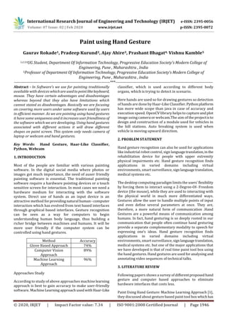 International Research Journal of Engineering and Technology (IRJET) e-ISSN: 2395-0056
Volume: 07 Issue: 02 | Feb 2020 www.irjet.net p-ISSN: 2395-0072
© 2020, IRJET | Impact Factor value: 7.34 | ISO 9001:2008 Certified Journal | Page 1946
Paint using Hand Gesture
Gaurav Rokade1, Pradeep Kurund2, Ajay Ahire3, Prashant Bhagat4, Vishnu Kamble5
1,2,3,4UG Student, Department Of Information Technology, Progressive Education Society’s Modern College of
Engineering, Pune , Maharashtra , India
5Professor of Department Of Information Technology, Progressive Education Society’s Modern College of
Engineering, Pune , Maharashtra , India
---------------------------------------------------------------------***----------------------------------------------------------------------
Abstract - In Software’s we use for painting traditionally
available with devices whichareusedtopointlikekeyboard,
mouse. They have certain advantages and disadvantages
whereas beyond that they also have limitations which
cannot stated as disadvantages. Basically we are focusing
on covering more users under same software used by users
in efficient manner. As we are pointing using hand gestures
it have some uniqueness and it increases user friendliness of
the software which we are developing. Using hand gestures
associated with different actions it will draw different
shapes on paint screen. This system only needs camera of
laptop or webcam and hand gestures.
Key Words: Hand Gesture, Haar-Like Classifier,
Python, Webcam
1. INTRODUCTION
Most of the people are familiar with various painting
software. In the digital social media where photos or
images got much importance, the need of auser friendly
painting software is essential. The traditional painting
software require a hardware pointing devices or a touch
sensitive screen for interaction. In most cases we need a
hardware medium for interacting with the software
system. Direct use of hands as an input device is an
attractive method forprovidingnaturalhuman-computer
interaction which has evolved from text based interfaces
through graphical based interfaces. Gesture recognition
can be seen as a way for computers to begin
understanding human body language, thus building a
richer bridge between machines and humans. It will be
more user friendly if the computer system can be
controlled using hand gestures.
Method Accuracy
Glove Based Approach 74%
Computer Vision
Approach
89%
Machine Learning
Approach
96%
Approaches Study
According to study of above approaches machinelearning
approach is best to gain accuracy to make user-friendly
software. MachineLearning approachusedwith Haar-Like
classifier, which is used according to different body
organs, which is trying to detect in scenario.
Here hands are used so for drawing gestures so detection
of hands are done byHaar-Like Classifier.Pythonplatform
has more wide scope than java in case of accuracy and
execution speed. OpenCV library helps to captureandplot
image using cameraor webcam.The aim of the projectisto
design and construction of a module used for vehicles in
the hill stations. Auto breaking system is used when
vehicle is moving upward direction.
2. PROBLEM STATEMENT
Hand gesture recognition can also be used for applications
like industrial robot control, sign languagetranslation,in the
rehabilitation device for people with upper extremity
physical impairments etc. Hand gesture recognition finds
applications in varied domains including virtual
environments, smart surveillance, signlanguagetranslation,
medical systems etc.
The desktop computing paradigm limits the users'flexibility
by forcing them to interact using a 2-Degree-Of- Freedom
device (the mouse), while they are used to interacting with
the physical world in much more differentiated ways.
Gestures allow the user to handle multiple points of input
and even define several parameters at once. They are,
therefore, a more natural form of communication .Hand
Gestures are a powerful means of communication among
humans. In fact, hand gesturing is so deeply rooted in our
communication that people often continue hand gesturing
provide a separate complementary modality to speech for
expressing one’s ideas. Hand gesture recognition finds
applications in varied domains including virtual
environments, smart surveillance, signlanguagetranslation,
medical systems etc. but one of the major applications that
we have developed is that of real time paint tool box using
the hand gestures. Hand gestures are used for analysing and
annotating video sequences of technical talks.
3. LITERATURE REVIEW
Following papers shows a survey of different proposedhand
gesture and computer based approaches to eliminate
hardware interfaces that costs less.
Paint Using Hand Gesture: Machine Learning Approach [1],
they discussed about gesture based paint tool box whichhas
 